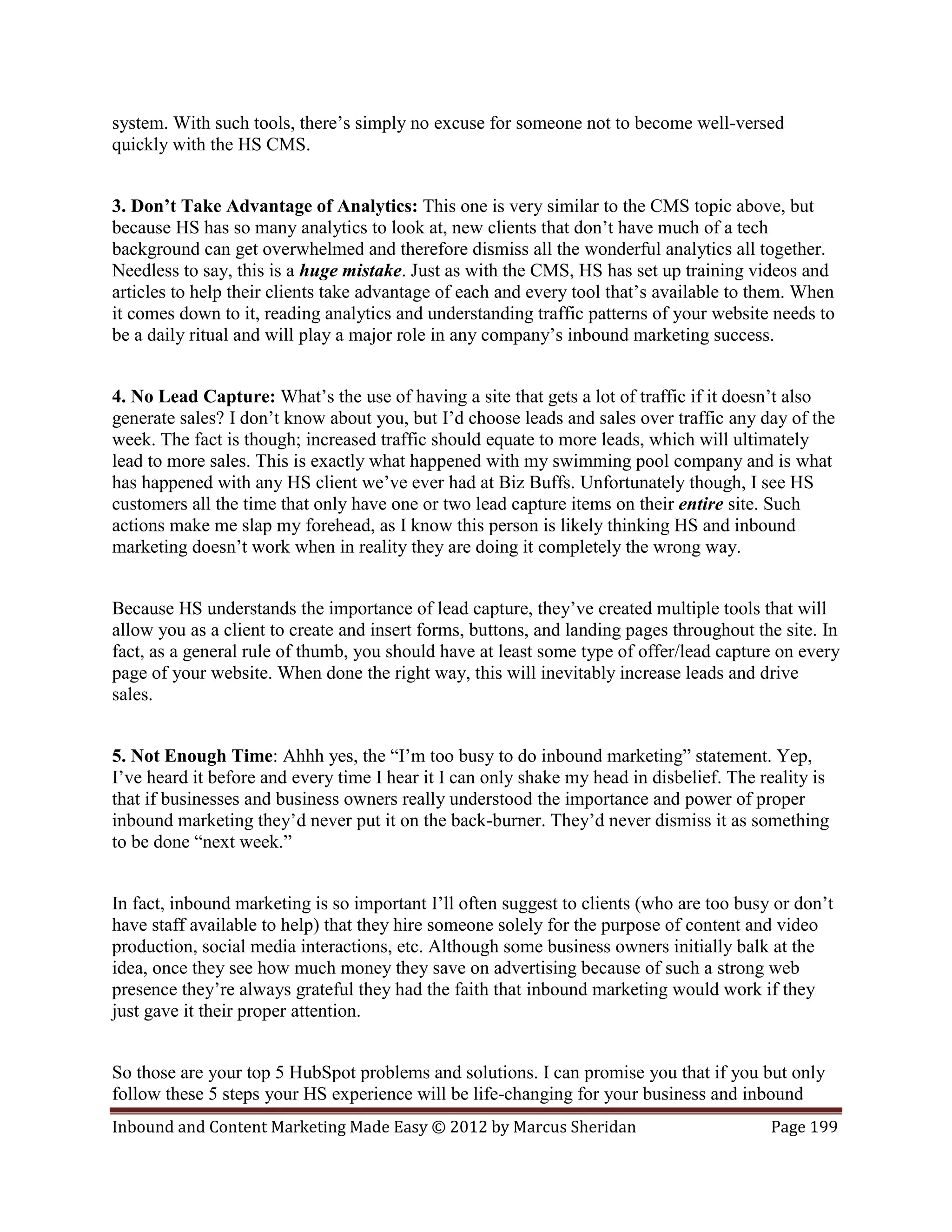 system. With such tools, there’s simply no excuse for someone not to become well-versed
quickly with the HS CMS.


3. Don’t Take Advantage of Analytics: This one is very similar to the CMS topic above, but
because HS has so many analytics to look at, new clients that don’t have much of a tech
background can get overwhelmed and therefore dismiss all the wonderful analytics all together.
Needless to say, this is a huge mistake. Just as with the CMS, HS has set up training videos and
articles to help their clients take advantage of each and every tool that’s available to them. When
it comes down to it, reading analytics and understanding traffic patterns of your website needs to
be a daily ritual and will play a major role in any company’s inbound marketing success.


4. No Lead Capture: What’s the use of having a site that gets a lot of traffic if it doesn’t also
generate sales? I don’t know about you, but I’d choose leads and sales over traffic any day of the
week. The fact is though; increased traffic should equate to more leads, which will ultimately
lead to more sales. This is exactly what happened with my swimming pool company and is what
has happened with any HS client we’ve ever had at Biz Buffs. Unfortunately though, I see HS
customers all the time that only have one or two lead capture items on their entire site. Such
actions make me slap my forehead, as I know this person is likely thinking HS and inbound
marketing doesn’t work when in reality they are doing it completely the wrong way.


Because HS understands the importance of lead capture, they’ve created multiple tools that will
allow you as a client to create and insert forms, buttons, and landing pages throughout the site. In
fact, as a general rule of thumb, you should have at least some type of offer/lead capture on every
page of your website. When done the right way, this will inevitably increase leads and drive
sales.


5. Not Enough Time: Ahhh yes, the “I’m too busy to do inbound marketing” statement. Yep,
I’ve heard it before and every time I hear it I can only shake my head in disbelief. The reality is
that if businesses and business owners really understood the importance and power of proper
inbound marketing they’d never put it on the back-burner. They’d never dismiss it as something
to be done “next week.”


In fact, inbound marketing is so important I’ll often suggest to clients (who are too busy or don’t
have staff available to help) that they hire someone solely for the purpose of content and video
production, social media interactions, etc. Although some business owners initially balk at the
idea, once they see how much money they save on advertising because of such a strong web
presence they’re always grateful they had the faith that inbound marketing would work if they
just gave it their proper attention.


So those are your top 5 HubSpot problems and solutions. I can promise you that if you but only
follow these 5 steps your HS experience will be life-changing for your business and inbound
Inbound and Content Marketing Made Easy © 2012 by Marcus Sheridan                         Page 199
 