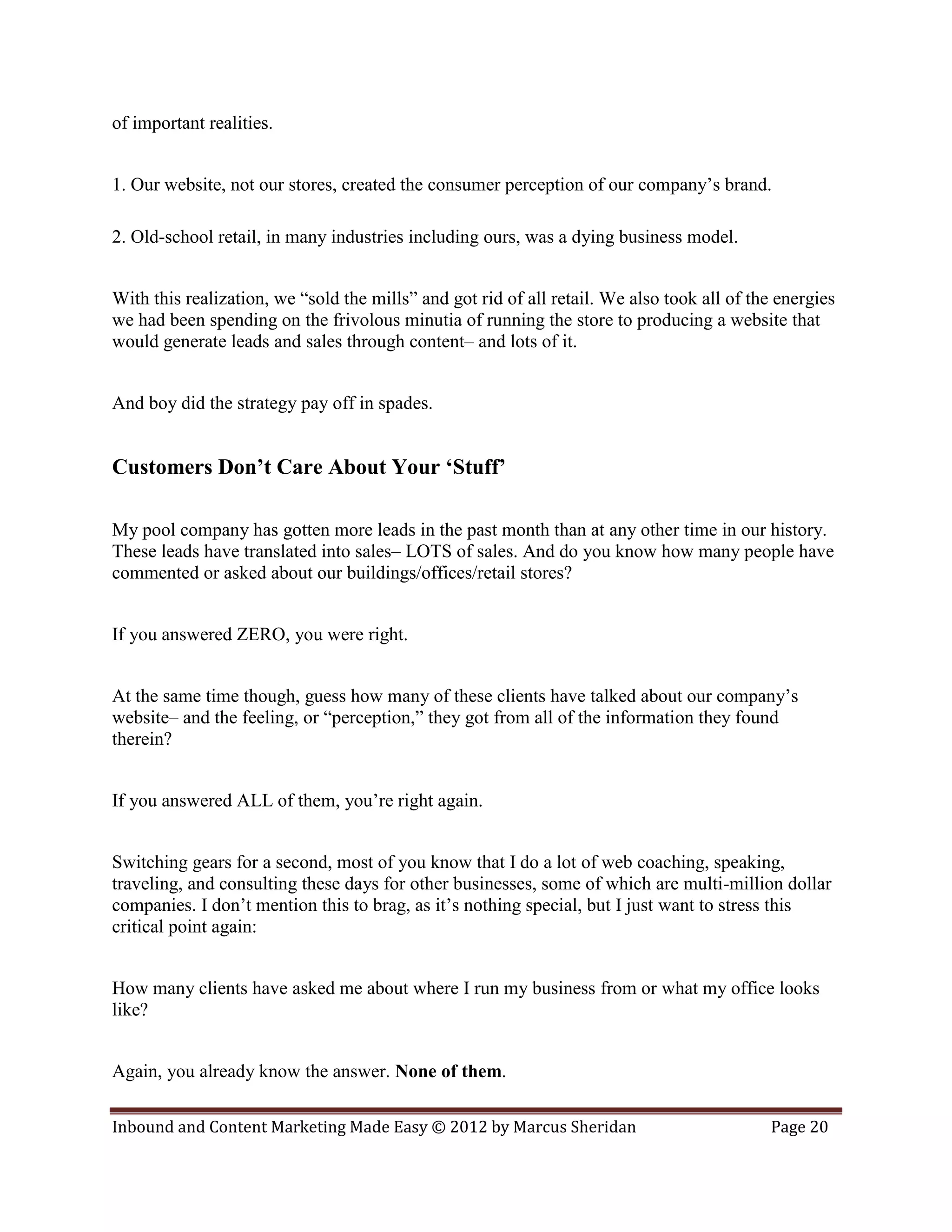 of important realities.


1. Our website, not our stores, created the consumer perception of our company’s brand.

2. Old-school retail, in many industries including ours, was a dying business model.


With this realization, we “sold the mills” and got rid of all retail. We also took all of the energies
we had been spending on the frivolous minutia of running the store to producing a website that
would generate leads and sales through content– and lots of it.


And boy did the strategy pay off in spades.


Customers Don’t Care About Your ‘Stuff’

My pool company has gotten more leads in the past month than at any other time in our history.
These leads have translated into sales– LOTS of sales. And do you know how many people have
commented or asked about our buildings/offices/retail stores?


If you answered ZERO, you were right.


At the same time though, guess how many of these clients have talked about our company’s
website– and the feeling, or “perception,” they got from all of the information they found
therein?


If you answered ALL of them, you’re right again.


Switching gears for a second, most of you know that I do a lot of web coaching, speaking,
traveling, and consulting these days for other businesses, some of which are multi-million dollar
companies. I don’t mention this to brag, as it’s nothing special, but I just want to stress this
critical point again:


How many clients have asked me about where I run my business from or what my office looks
like?


Again, you already know the answer. None of them.

Inbound and Content Marketing Made Easy © 2012 by Marcus Sheridan                           Page 20
 