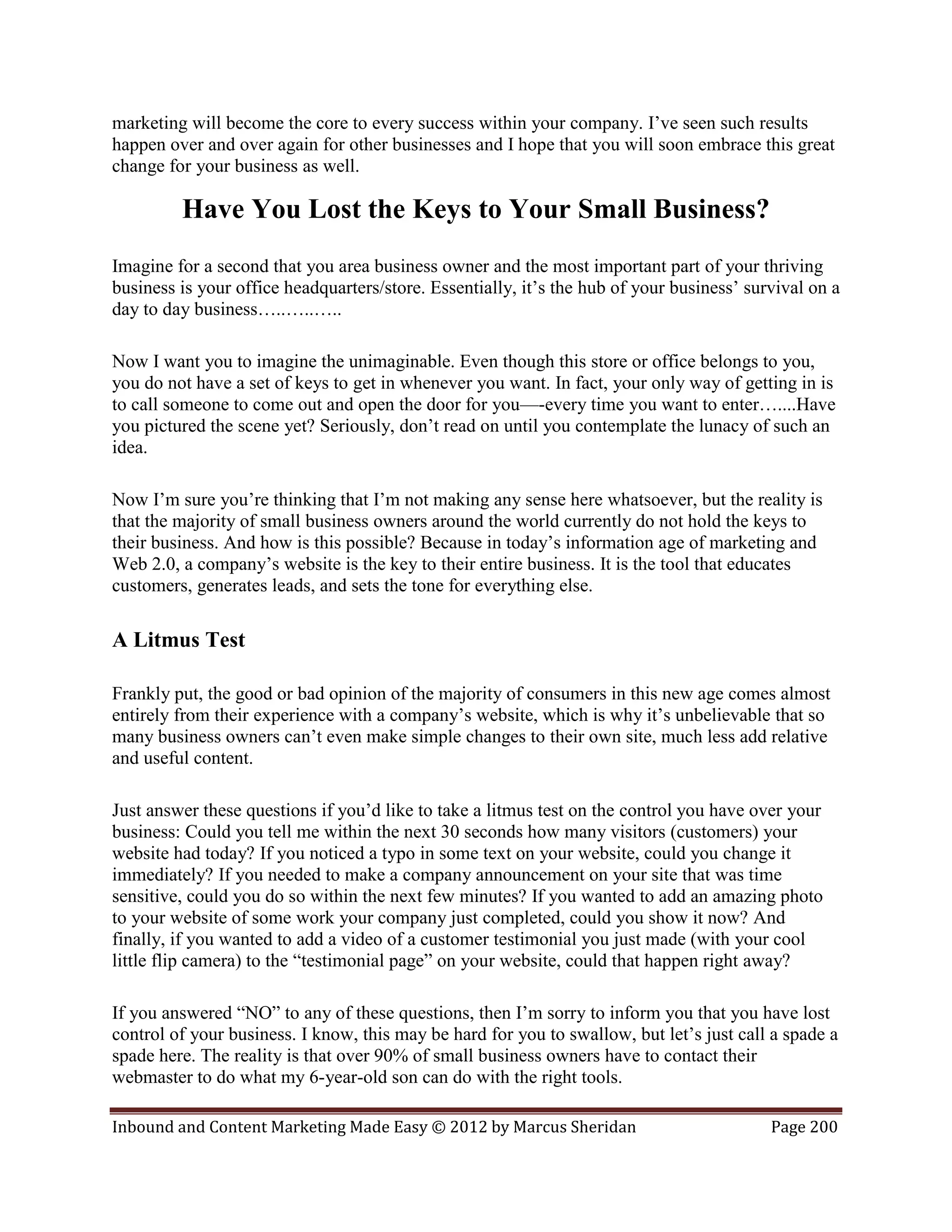 marketing will become the core to every success within your company. I’ve seen such results
happen over and over again for other businesses and I hope that you will soon embrace this great
change for your business as well.

         Have You Lost the Keys to Your Small Business?
Imagine for a second that you area business owner and the most important part of your thriving
business is your office headquarters/store. Essentially, it’s the hub of your business’ survival on a
day to day business…..…..…..

Now I want you to imagine the unimaginable. Even though this store or office belongs to you,
you do not have a set of keys to get in whenever you want. In fact, your only way of getting in is
to call someone to come out and open the door for you—-every time you want to enter…....Have
you pictured the scene yet? Seriously, don’t read on until you contemplate the lunacy of such an
idea.

Now I’m sure you’re thinking that I’m not making any sense here whatsoever, but the reality is
that the majority of small business owners around the world currently do not hold the keys to
their business. And how is this possible? Because in today’s information age of marketing and
Web 2.0, a company’s website is the key to their entire business. It is the tool that educates
customers, generates leads, and sets the tone for everything else.

A Litmus Test

Frankly put, the good or bad opinion of the majority of consumers in this new age comes almost
entirely from their experience with a company’s website, which is why it’s unbelievable that so
many business owners can’t even make simple changes to their own site, much less add relative
and useful content.

Just answer these questions if you’d like to take a litmus test on the control you have over your
business: Could you tell me within the next 30 seconds how many visitors (customers) your
website had today? If you noticed a typo in some text on your website, could you change it
immediately? If you needed to make a company announcement on your site that was time
sensitive, could you do so within the next few minutes? If you wanted to add an amazing photo
to your website of some work your company just completed, could you show it now? And
finally, if you wanted to add a video of a customer testimonial you just made (with your cool
little flip camera) to the “testimonial page” on your website, could that happen right away?

If you answered “NO” to any of these questions, then I’m sorry to inform you that you have lost
control of your business. I know, this may be hard for you to swallow, but let’s just call a spade a
spade here. The reality is that over 90% of small business owners have to contact their
webmaster to do what my 6-year-old son can do with the right tools.

Inbound and Content Marketing Made Easy © 2012 by Marcus Sheridan                          Page 200
 