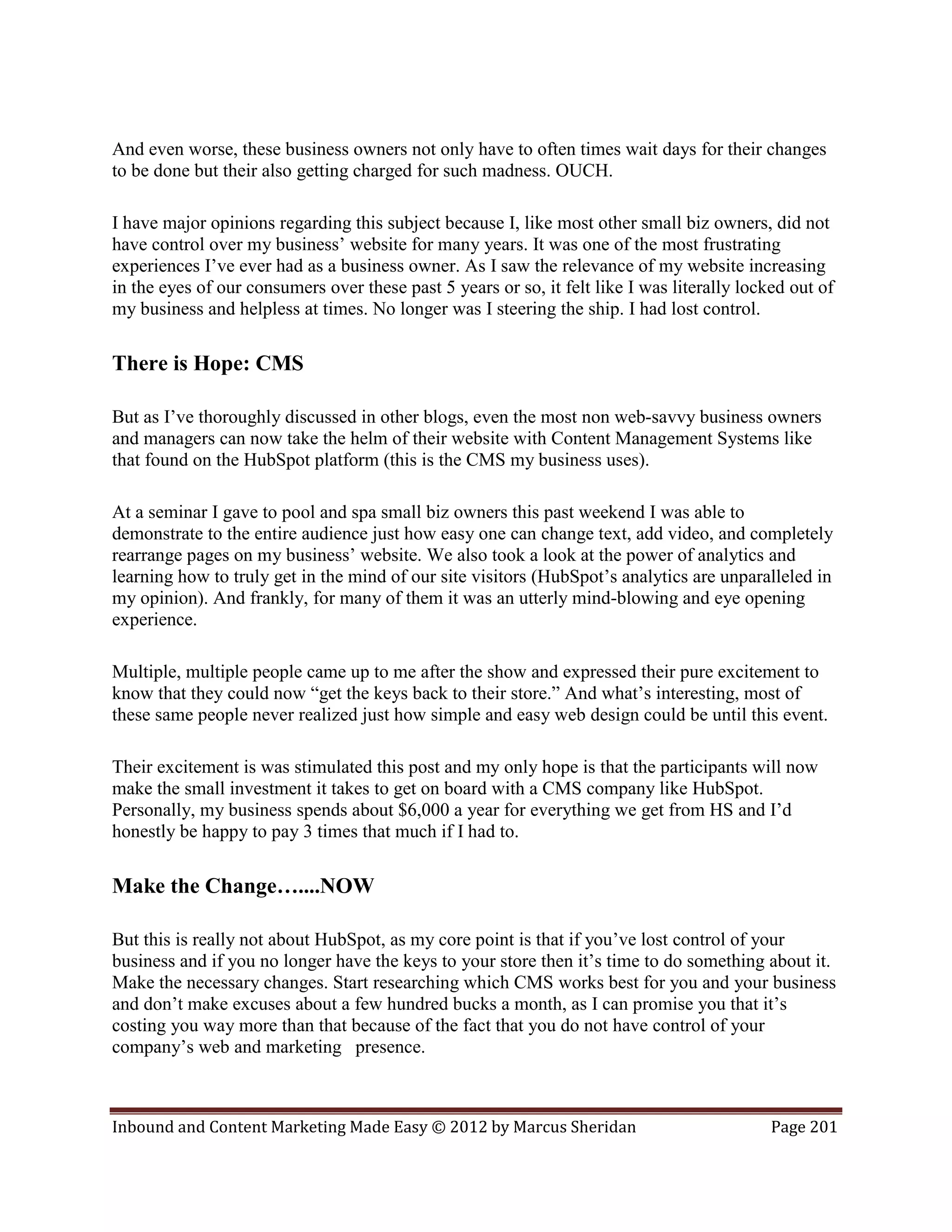 And even worse, these business owners not only have to often times wait days for their changes
to be done but their also getting charged for such madness. OUCH.

I have major opinions regarding this subject because I, like most other small biz owners, did not
have control over my business’ website for many years. It was one of the most frustrating
experiences I’ve ever had as a business owner. As I saw the relevance of my website increasing
in the eyes of our consumers over these past 5 years or so, it felt like I was literally locked out of
my business and helpless at times. No longer was I steering the ship. I had lost control.

There is Hope: CMS

But as I’ve thoroughly discussed in other blogs, even the most non web-savvy business owners
and managers can now take the helm of their website with Content Management Systems like
that found on the HubSpot platform (this is the CMS my business uses).

At a seminar I gave to pool and spa small biz owners this past weekend I was able to
demonstrate to the entire audience just how easy one can change text, add video, and completely
rearrange pages on my business’ website. We also took a look at the power of analytics and
learning how to truly get in the mind of our site visitors (HubSpot’s analytics are unparalleled in
my opinion). And frankly, for many of them it was an utterly mind-blowing and eye opening
experience.

Multiple, multiple people came up to me after the show and expressed their pure excitement to
know that they could now “get the keys back to their store.” And what’s interesting, most of
these same people never realized just how simple and easy web design could be until this event.

Their excitement is was stimulated this post and my only hope is that the participants will now
make the small investment it takes to get on board with a CMS company like HubSpot.
Personally, my business spends about $6,000 a year for everything we get from HS and I’d
honestly be happy to pay 3 times that much if I had to.

Make the Change…....NOW

But this is really not about HubSpot, as my core point is that if you’ve lost control of your
business and if you no longer have the keys to your store then it’s time to do something about it.
Make the necessary changes. Start researching which CMS works best for you and your business
and don’t make excuses about a few hundred bucks a month, as I can promise you that it’s
costing you way more than that because of the fact that you do not have control of your
company’s web and marketing presence.



Inbound and Content Marketing Made Easy © 2012 by Marcus Sheridan                            Page 201
 