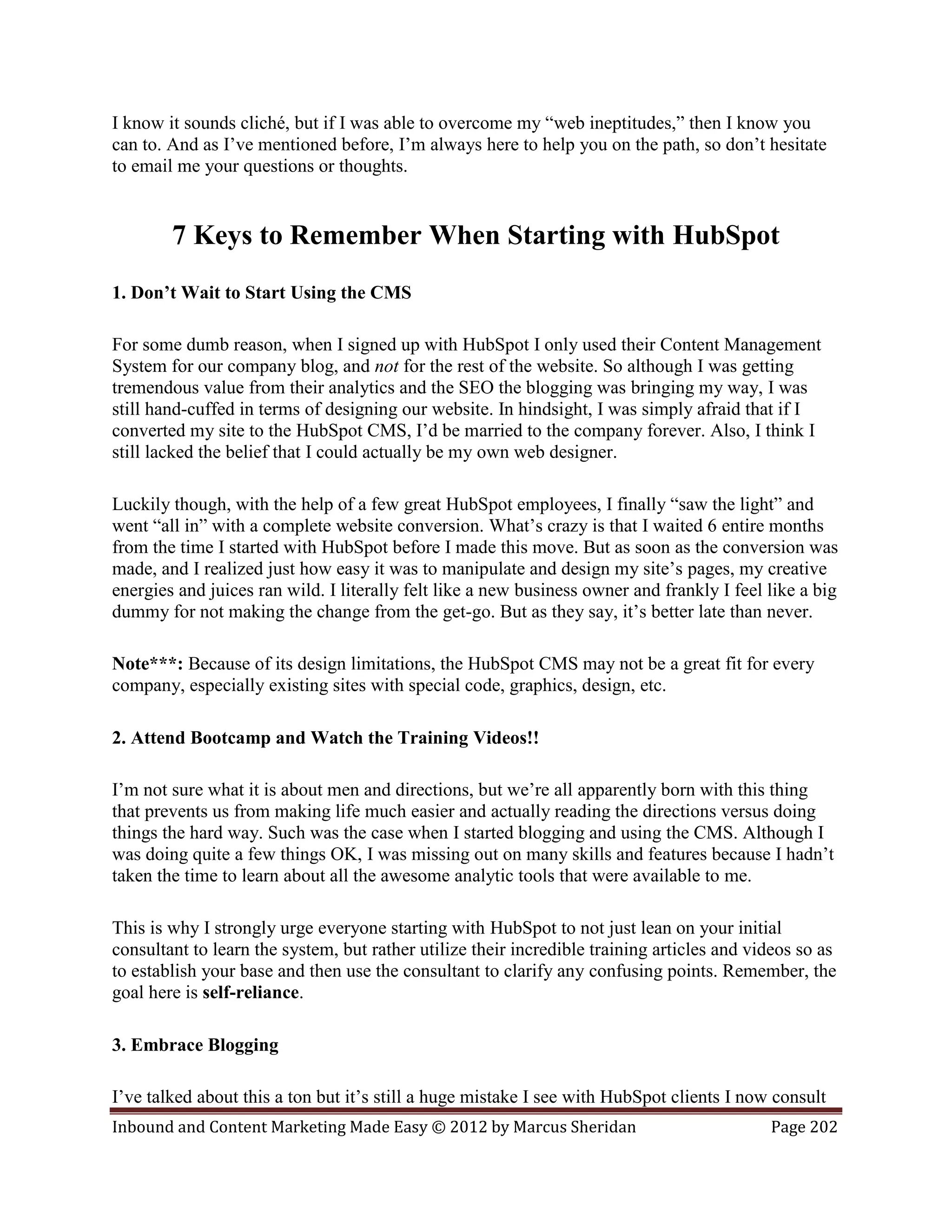 I know it sounds cliché, but if I was able to overcome my “web ineptitudes,” then I know you
can to. And as I’ve mentioned before, I’m always here to help you on the path, so don’t hesitate
to email me your questions or thoughts.


        7 Keys to Remember When Starting with HubSpot
1. Don’t Wait to Start Using the CMS

For some dumb reason, when I signed up with HubSpot I only used their Content Management
System for our company blog, and not for the rest of the website. So although I was getting
tremendous value from their analytics and the SEO the blogging was bringing my way, I was
still hand-cuffed in terms of designing our website. In hindsight, I was simply afraid that if I
converted my site to the HubSpot CMS, I’d be married to the company forever. Also, I think I
still lacked the belief that I could actually be my own web designer.

Luckily though, with the help of a few great HubSpot employees, I finally “saw the light” and
went “all in” with a complete website conversion. What’s crazy is that I waited 6 entire months
from the time I started with HubSpot before I made this move. But as soon as the conversion was
made, and I realized just how easy it was to manipulate and design my site’s pages, my creative
energies and juices ran wild. I literally felt like a new business owner and frankly I feel like a big
dummy for not making the change from the get-go. But as they say, it’s better late than never.

Note***: Because of its design limitations, the HubSpot CMS may not be a great fit for every
company, especially existing sites with special code, graphics, design, etc.

2. Attend Bootcamp and Watch the Training Videos!!

I’m not sure what it is about men and directions, but we’re all apparently born with this thing
that prevents us from making life much easier and actually reading the directions versus doing
things the hard way. Such was the case when I started blogging and using the CMS. Although I
was doing quite a few things OK, I was missing out on many skills and features because I hadn’t
taken the time to learn about all the awesome analytic tools that were available to me.

This is why I strongly urge everyone starting with HubSpot to not just lean on your initial
consultant to learn the system, but rather utilize their incredible training articles and videos so as
to establish your base and then use the consultant to clarify any confusing points. Remember, the
goal here is self-reliance.

3. Embrace Blogging

I’ve talked about this a ton but it’s still a huge mistake I see with HubSpot clients I now consult
Inbound and Content Marketing Made Easy © 2012 by Marcus Sheridan                           Page 202
 