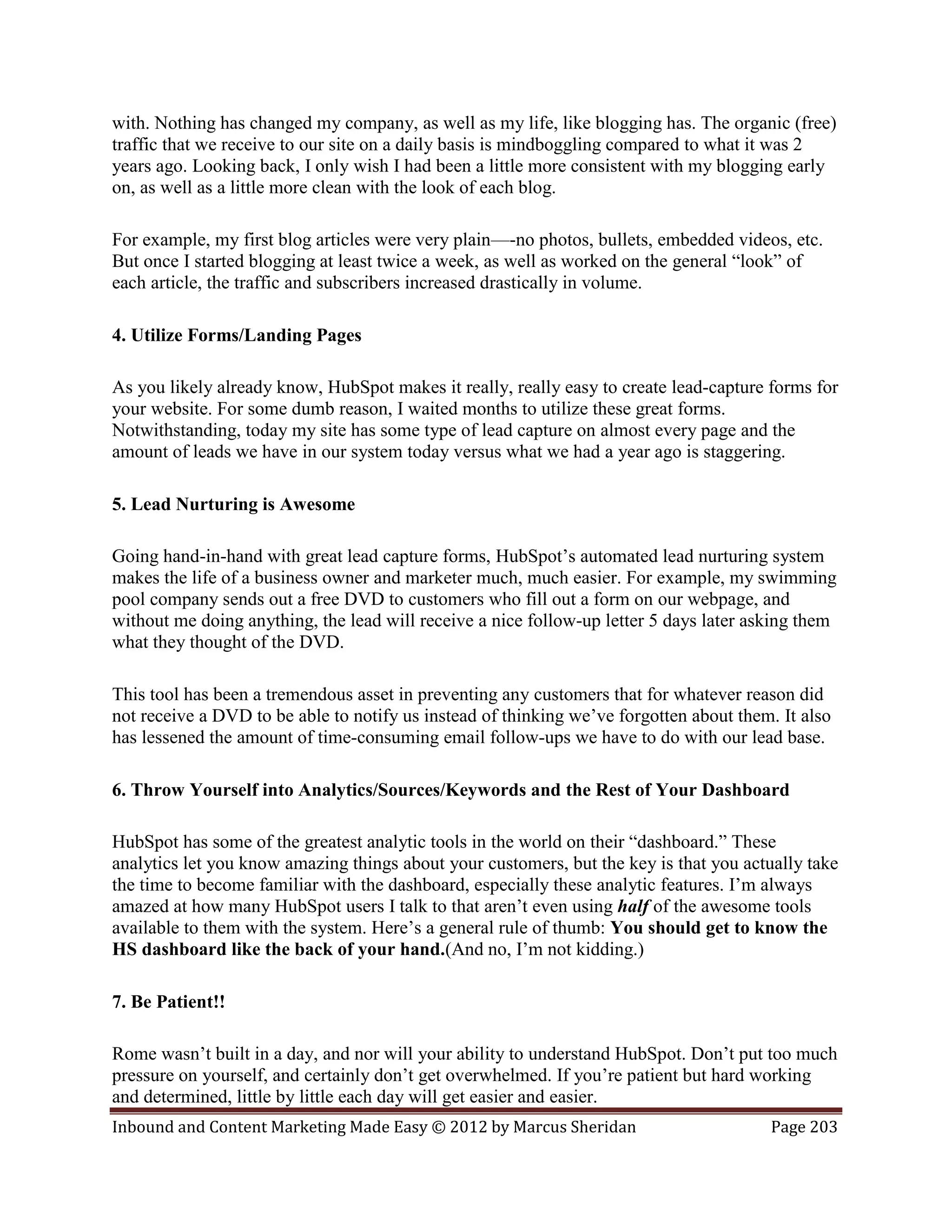 with. Nothing has changed my company, as well as my life, like blogging has. The organic (free)
traffic that we receive to our site on a daily basis is mindboggling compared to what it was 2
years ago. Looking back, I only wish I had been a little more consistent with my blogging early
on, as well as a little more clean with the look of each blog.

For example, my first blog articles were very plain—-no photos, bullets, embedded videos, etc.
But once I started blogging at least twice a week, as well as worked on the general “look” of
each article, the traffic and subscribers increased drastically in volume.

4. Utilize Forms/Landing Pages

As you likely already know, HubSpot makes it really, really easy to create lead-capture forms for
your website. For some dumb reason, I waited months to utilize these great forms.
Notwithstanding, today my site has some type of lead capture on almost every page and the
amount of leads we have in our system today versus what we had a year ago is staggering.

5. Lead Nurturing is Awesome

Going hand-in-hand with great lead capture forms, HubSpot’s automated lead nurturing system
makes the life of a business owner and marketer much, much easier. For example, my swimming
pool company sends out a free DVD to customers who fill out a form on our webpage, and
without me doing anything, the lead will receive a nice follow-up letter 5 days later asking them
what they thought of the DVD.

This tool has been a tremendous asset in preventing any customers that for whatever reason did
not receive a DVD to be able to notify us instead of thinking we’ve forgotten about them. It also
has lessened the amount of time-consuming email follow-ups we have to do with our lead base.

6. Throw Yourself into Analytics/Sources/Keywords and the Rest of Your Dashboard

HubSpot has some of the greatest analytic tools in the world on their “dashboard.” These
analytics let you know amazing things about your customers, but the key is that you actually take
the time to become familiar with the dashboard, especially these analytic features. I’m always
amazed at how many HubSpot users I talk to that aren’t even using half of the awesome tools
available to them with the system. Here’s a general rule of thumb: You should get to know the
HS dashboard like the back of your hand.(And no, I’m not kidding.)

7. Be Patient!!

Rome wasn’t built in a day, and nor will your ability to understand HubSpot. Don’t put too much
pressure on yourself, and certainly don’t get overwhelmed. If you’re patient but hard working
and determined, little by little each day will get easier and easier.
Inbound and Content Marketing Made Easy © 2012 by Marcus Sheridan                       Page 203
 