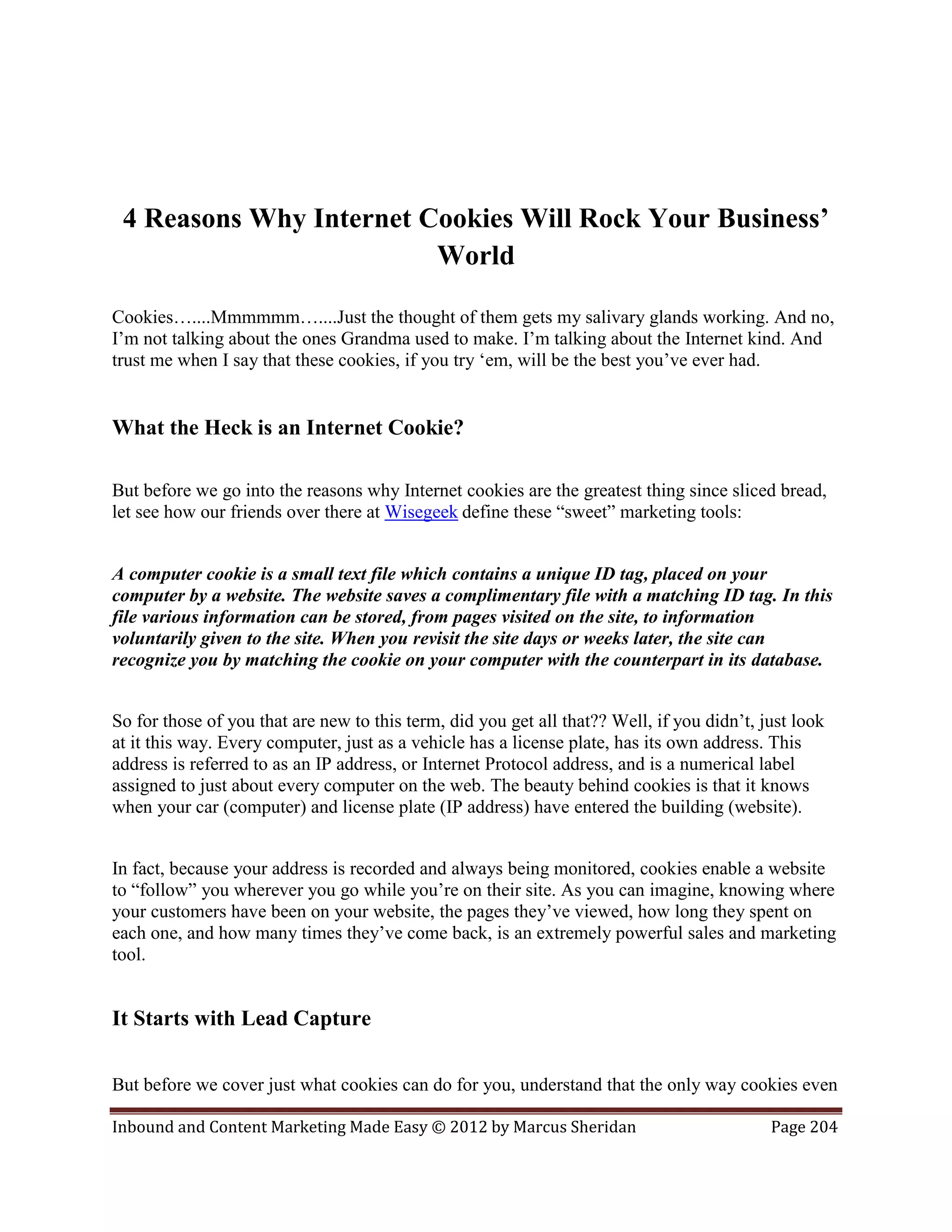 4 Reasons Why Internet Cookies Will Rock Your Business’
                         World

Cookies…....Mmmmmm…....Just the thought of them gets my salivary glands working. And no,
I’m not talking about the ones Grandma used to make. I’m talking about the Internet kind. And
trust me when I say that these cookies, if you try ‘em, will be the best you’ve ever had.


What the Heck is an Internet Cookie?

But before we go into the reasons why Internet cookies are the greatest thing since sliced bread,
let see how our friends over there at Wisegeek define these “sweet” marketing tools:


A computer cookie is a small text file which contains a unique ID tag, placed on your
computer by a website. The website saves a complimentary file with a matching ID tag. In this
file various information can be stored, from pages visited on the site, to information
voluntarily given to the site. When you revisit the site days or weeks later, the site can
recognize you by matching the cookie on your computer with the counterpart in its database.


So for those of you that are new to this term, did you get all that?? Well, if you didn’t, just look
at it this way. Every computer, just as a vehicle has a license plate, has its own address. This
address is referred to as an IP address, or Internet Protocol address, and is a numerical label
assigned to just about every computer on the web. The beauty behind cookies is that it knows
when your car (computer) and license plate (IP address) have entered the building (website).


In fact, because your address is recorded and always being monitored, cookies enable a website
to “follow” you wherever you go while you’re on their site. As you can imagine, knowing where
your customers have been on your website, the pages they’ve viewed, how long they spent on
each one, and how many times they’ve come back, is an extremely powerful sales and marketing
tool.


It Starts with Lead Capture

But before we cover just what cookies can do for you, understand that the only way cookies even

Inbound and Content Marketing Made Easy © 2012 by Marcus Sheridan                           Page 204
 