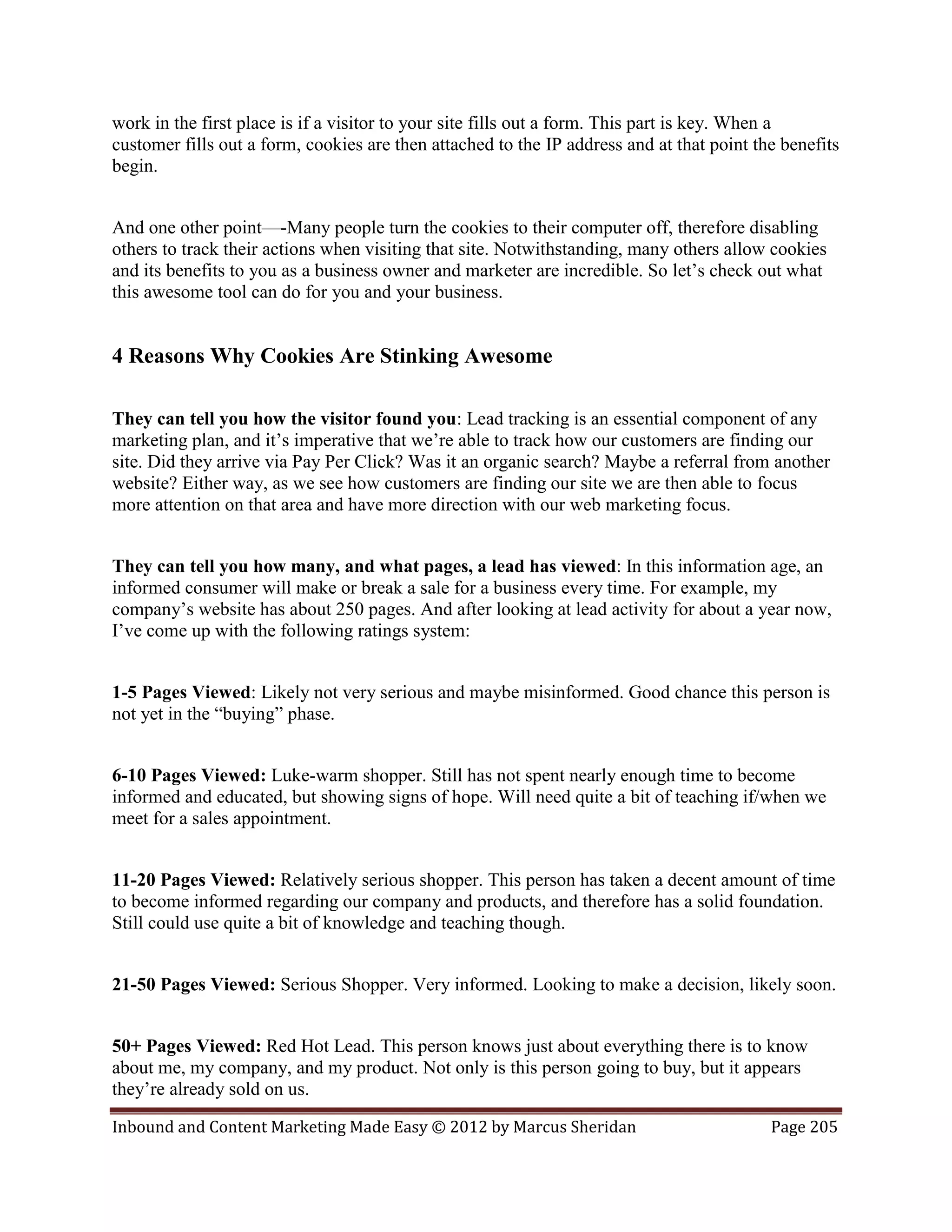 work in the first place is if a visitor to your site fills out a form. This part is key. When a
customer fills out a form, cookies are then attached to the IP address and at that point the benefits
begin.


And one other point—-Many people turn the cookies to their computer off, therefore disabling
others to track their actions when visiting that site. Notwithstanding, many others allow cookies
and its benefits to you as a business owner and marketer are incredible. So let’s check out what
this awesome tool can do for you and your business.


4 Reasons Why Cookies Are Stinking Awesome

They can tell you how the visitor found you: Lead tracking is an essential component of any
marketing plan, and it’s imperative that we’re able to track how our customers are finding our
site. Did they arrive via Pay Per Click? Was it an organic search? Maybe a referral from another
website? Either way, as we see how customers are finding our site we are then able to focus
more attention on that area and have more direction with our web marketing focus.


They can tell you how many, and what pages, a lead has viewed: In this information age, an
informed consumer will make or break a sale for a business every time. For example, my
company’s website has about 250 pages. And after looking at lead activity for about a year now,
I’ve come up with the following ratings system:


1-5 Pages Viewed: Likely not very serious and maybe misinformed. Good chance this person is
not yet in the “buying” phase.


6-10 Pages Viewed: Luke-warm shopper. Still has not spent nearly enough time to become
informed and educated, but showing signs of hope. Will need quite a bit of teaching if/when we
meet for a sales appointment.


11-20 Pages Viewed: Relatively serious shopper. This person has taken a decent amount of time
to become informed regarding our company and products, and therefore has a solid foundation.
Still could use quite a bit of knowledge and teaching though.


21-50 Pages Viewed: Serious Shopper. Very informed. Looking to make a decision, likely soon.


50+ Pages Viewed: Red Hot Lead. This person knows just about everything there is to know
about me, my company, and my product. Not only is this person going to buy, but it appears
they’re already sold on us.

Inbound and Content Marketing Made Easy © 2012 by Marcus Sheridan                          Page 205
 