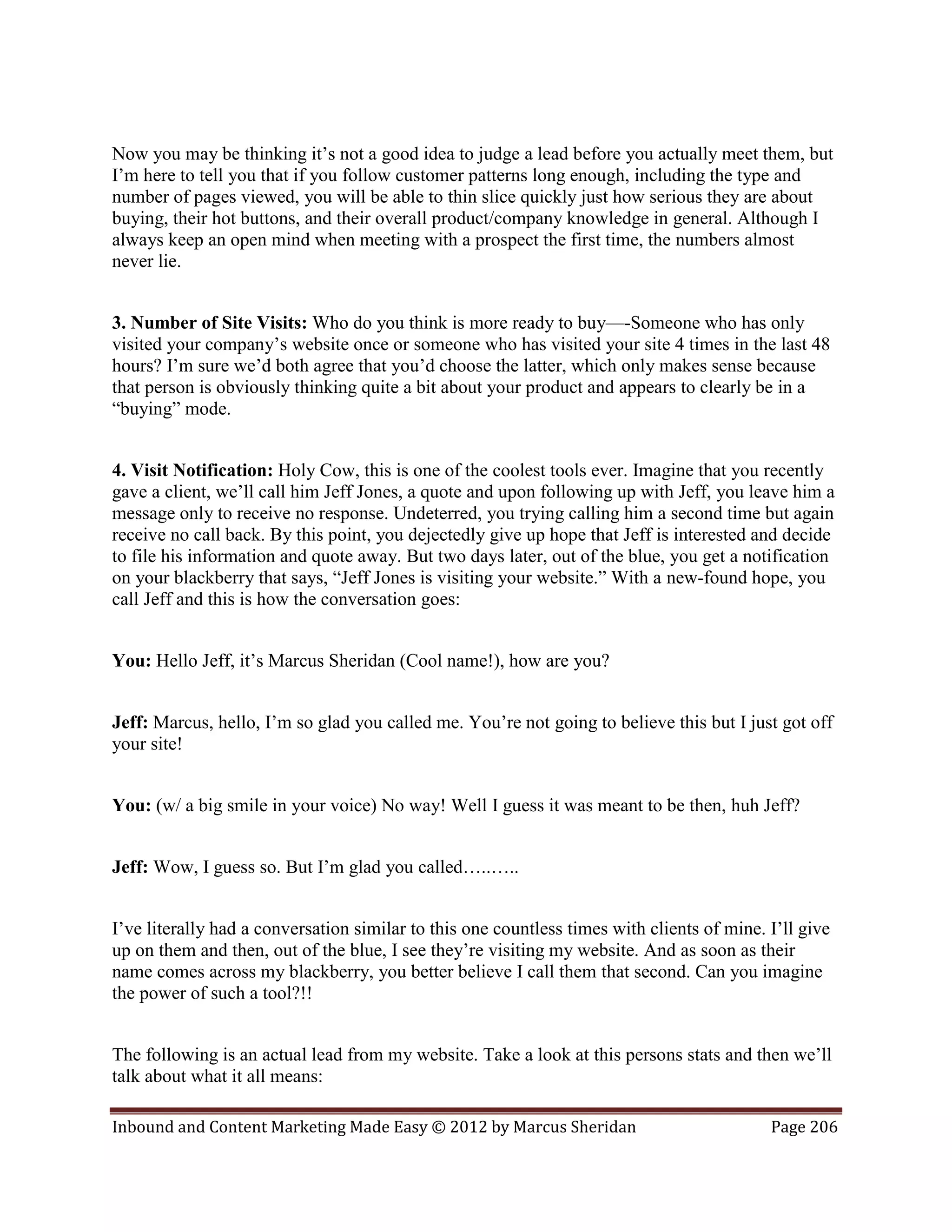 Now you may be thinking it’s not a good idea to judge a lead before you actually meet them, but
I’m here to tell you that if you follow customer patterns long enough, including the type and
number of pages viewed, you will be able to thin slice quickly just how serious they are about
buying, their hot buttons, and their overall product/company knowledge in general. Although I
always keep an open mind when meeting with a prospect the first time, the numbers almost
never lie.


3. Number of Site Visits: Who do you think is more ready to buy—-Someone who has only
visited your company’s website once or someone who has visited your site 4 times in the last 48
hours? I’m sure we’d both agree that you’d choose the latter, which only makes sense because
that person is obviously thinking quite a bit about your product and appears to clearly be in a
“buying” mode.


4. Visit Notification: Holy Cow, this is one of the coolest tools ever. Imagine that you recently
gave a client, we’ll call him Jeff Jones, a quote and upon following up with Jeff, you leave him a
message only to receive no response. Undeterred, you trying calling him a second time but again
receive no call back. By this point, you dejectedly give up hope that Jeff is interested and decide
to file his information and quote away. But two days later, out of the blue, you get a notification
on your blackberry that says, “Jeff Jones is visiting your website.” With a new-found hope, you
call Jeff and this is how the conversation goes:


You: Hello Jeff, it’s Marcus Sheridan (Cool name!), how are you?


Jeff: Marcus, hello, I’m so glad you called me. You’re not going to believe this but I just got off
your site!


You: (w/ a big smile in your voice) No way! Well I guess it was meant to be then, huh Jeff?


Jeff: Wow, I guess so. But I’m glad you called…..…..


I’ve literally had a conversation similar to this one countless times with clients of mine. I’ll give
up on them and then, out of the blue, I see they’re visiting my website. And as soon as their
name comes across my blackberry, you better believe I call them that second. Can you imagine
the power of such a tool?!!


The following is an actual lead from my website. Take a look at this persons stats and then we’ll
talk about what it all means:

Inbound and Content Marketing Made Easy © 2012 by Marcus Sheridan                           Page 206
 