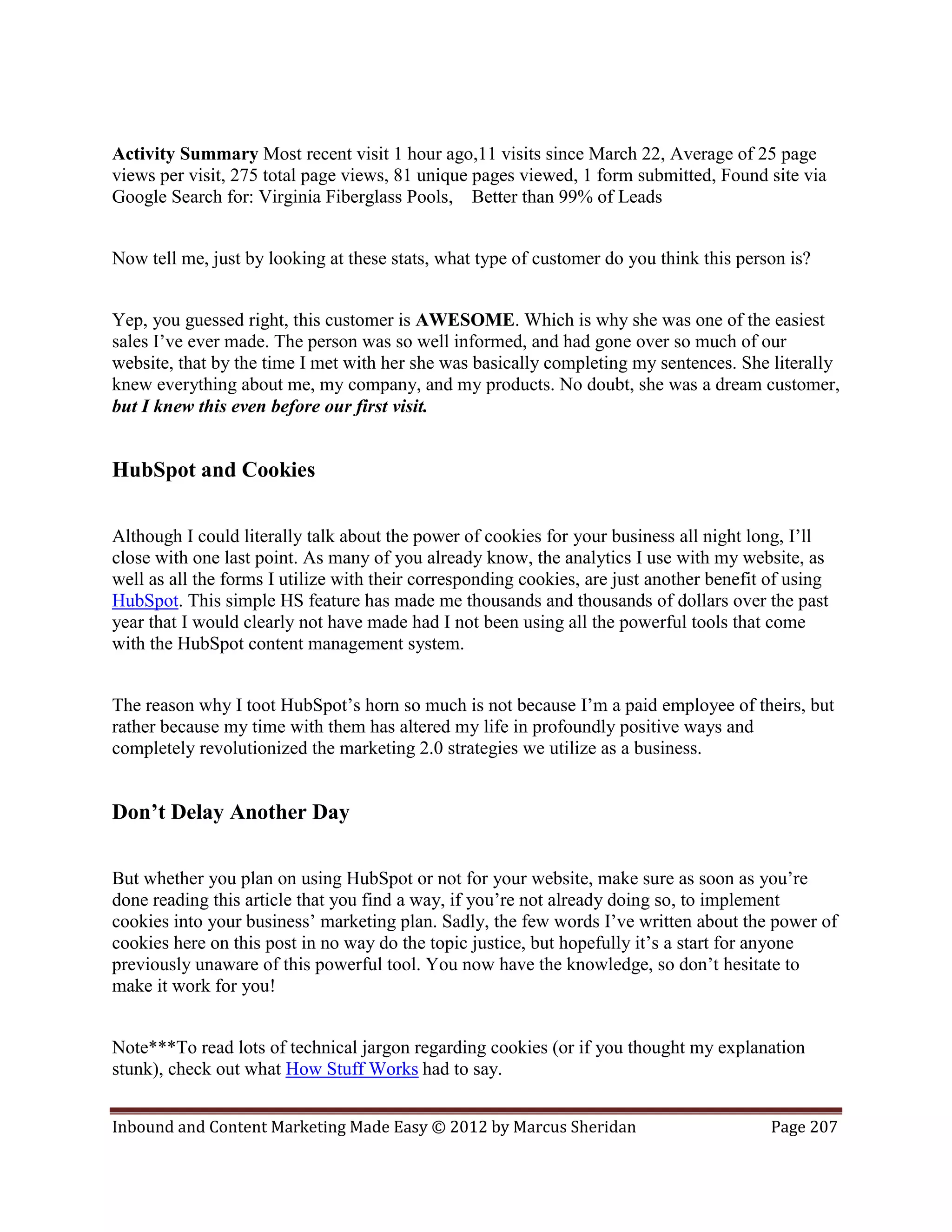 Activity Summary Most recent visit 1 hour ago,11 visits since March 22, Average of 25 page
views per visit, 275 total page views, 81 unique pages viewed, 1 form submitted, Found site via
Google Search for: Virginia Fiberglass Pools, Better than 99% of Leads


Now tell me, just by looking at these stats, what type of customer do you think this person is?


Yep, you guessed right, this customer is AWESOME. Which is why she was one of the easiest
sales I’ve ever made. The person was so well informed, and had gone over so much of our
website, that by the time I met with her she was basically completing my sentences. She literally
knew everything about me, my company, and my products. No doubt, she was a dream customer,
but I knew this even before our first visit.


HubSpot and Cookies

Although I could literally talk about the power of cookies for your business all night long, I’ll
close with one last point. As many of you already know, the analytics I use with my website, as
well as all the forms I utilize with their corresponding cookies, are just another benefit of using
HubSpot. This simple HS feature has made me thousands and thousands of dollars over the past
year that I would clearly not have made had I not been using all the powerful tools that come
with the HubSpot content management system.


The reason why I toot HubSpot’s horn so much is not because I’m a paid employee of theirs, but
rather because my time with them has altered my life in profoundly positive ways and
completely revolutionized the marketing 2.0 strategies we utilize as a business.


Don’t Delay Another Day

But whether you plan on using HubSpot or not for your website, make sure as soon as you’re
done reading this article that you find a way, if you’re not already doing so, to implement
cookies into your business’ marketing plan. Sadly, the few words I’ve written about the power of
cookies here on this post in no way do the topic justice, but hopefully it’s a start for anyone
previously unaware of this powerful tool. You now have the knowledge, so don’t hesitate to
make it work for you!


Note***To read lots of technical jargon regarding cookies (or if you thought my explanation
stunk), check out what How Stuff Works had to say.


Inbound and Content Marketing Made Easy © 2012 by Marcus Sheridan                          Page 207
 