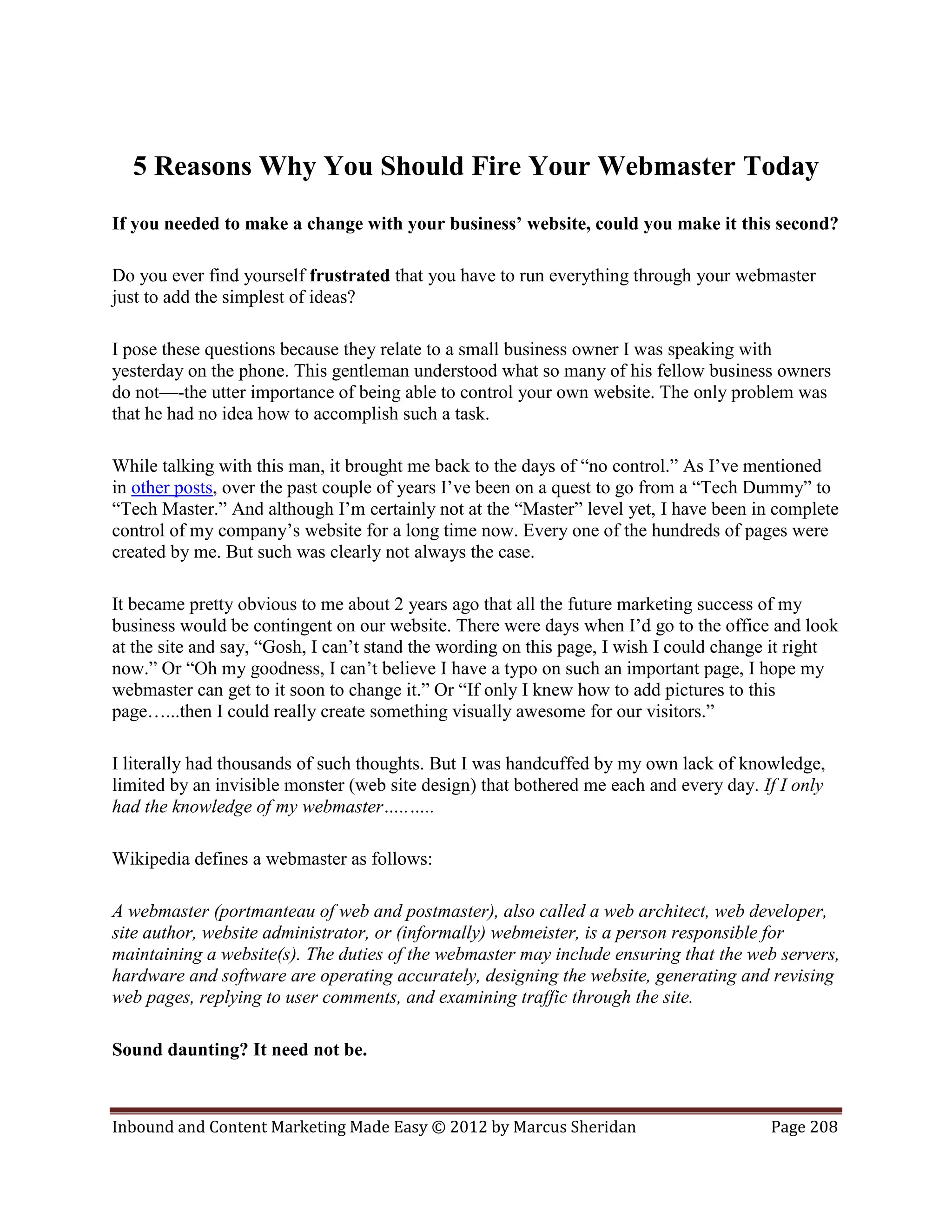 5 Reasons Why You Should Fire Your Webmaster Today
If you needed to make a change with your business’ website, could you make it this second?

Do you ever find yourself frustrated that you have to run everything through your webmaster
just to add the simplest of ideas?

I pose these questions because they relate to a small business owner I was speaking with
yesterday on the phone. This gentleman understood what so many of his fellow business owners
do not—-the utter importance of being able to control your own website. The only problem was
that he had no idea how to accomplish such a task.

While talking with this man, it brought me back to the days of “no control.” As I’ve mentioned
in other posts, over the past couple of years I’ve been on a quest to go from a “Tech Dummy” to
“Tech Master.” And although I’m certainly not at the “Master” level yet, I have been in complete
control of my company’s website for a long time now. Every one of the hundreds of pages were
created by me. But such was clearly not always the case.

It became pretty obvious to me about 2 years ago that all the future marketing success of my
business would be contingent on our website. There were days when I’d go to the office and look
at the site and say, “Gosh, I can’t stand the wording on this page, I wish I could change it right
now.” Or “Oh my goodness, I can’t believe I have a typo on such an important page, I hope my
webmaster can get to it soon to change it.” Or “If only I knew how to add pictures to this
page…...then I could really create something visually awesome for our visitors.”

I literally had thousands of such thoughts. But I was handcuffed by my own lack of knowledge,
limited by an invisible monster (web site design) that bothered me each and every day. If I only
had the knowledge of my webmaster…..…..

Wikipedia defines a webmaster as follows:

A webmaster (portmanteau of web and postmaster), also called a web architect, web developer,
site author, website administrator, or (informally) webmeister, is a person responsible for
maintaining a website(s). The duties of the webmaster may include ensuring that the web servers,
hardware and software are operating accurately, designing the website, generating and revising
web pages, replying to user comments, and examining traffic through the site.

Sound daunting? It need not be.



Inbound and Content Marketing Made Easy © 2012 by Marcus Sheridan                       Page 208
 