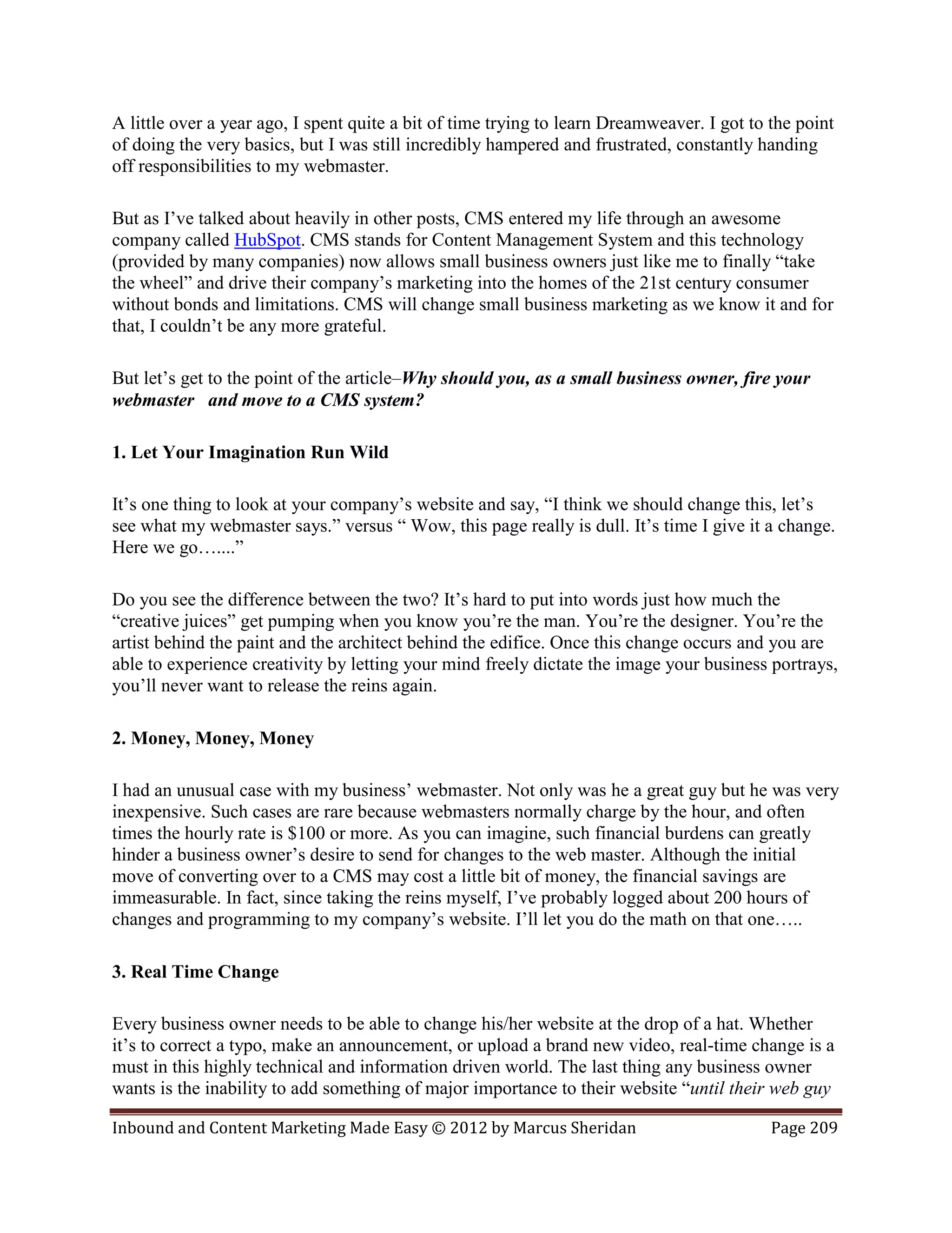 A little over a year ago, I spent quite a bit of time trying to learn Dreamweaver. I got to the point
of doing the very basics, but I was still incredibly hampered and frustrated, constantly handing
off responsibilities to my webmaster.

But as I’ve talked about heavily in other posts, CMS entered my life through an awesome
company called HubSpot. CMS stands for Content Management System and this technology
(provided by many companies) now allows small business owners just like me to finally “take
the wheel” and drive their company’s marketing into the homes of the 21st century consumer
without bonds and limitations. CMS will change small business marketing as we know it and for
that, I couldn’t be any more grateful.

But let’s get to the point of the article–Why should you, as a small business owner, fire your
webmaster and move to a CMS system?

1. Let Your Imagination Run Wild

It’s one thing to look at your company’s website and say, “I think we should change this, let’s
see what my webmaster says.” versus “ Wow, this page really is dull. It’s time I give it a change.
Here we go…....”

Do you see the difference between the two? It’s hard to put into words just how much the
“creative juices” get pumping when you know you’re the man. You’re the designer. You’re the
artist behind the paint and the architect behind the edifice. Once this change occurs and you are
able to experience creativity by letting your mind freely dictate the image your business portrays,
you’ll never want to release the reins again.

2. Money, Money, Money

I had an unusual case with my business’ webmaster. Not only was he a great guy but he was very
inexpensive. Such cases are rare because webmasters normally charge by the hour, and often
times the hourly rate is $100 or more. As you can imagine, such financial burdens can greatly
hinder a business owner’s desire to send for changes to the web master. Although the initial
move of converting over to a CMS may cost a little bit of money, the financial savings are
immeasurable. In fact, since taking the reins myself, I’ve probably logged about 200 hours of
changes and programming to my company’s website. I’ll let you do the math on that one…..

3. Real Time Change

Every business owner needs to be able to change his/her website at the drop of a hat. Whether
it’s to correct a typo, make an announcement, or upload a brand new video, real-time change is a
must in this highly technical and information driven world. The last thing any business owner
wants is the inability to add something of major importance to their website “until their web guy

Inbound and Content Marketing Made Easy © 2012 by Marcus Sheridan                           Page 209
 