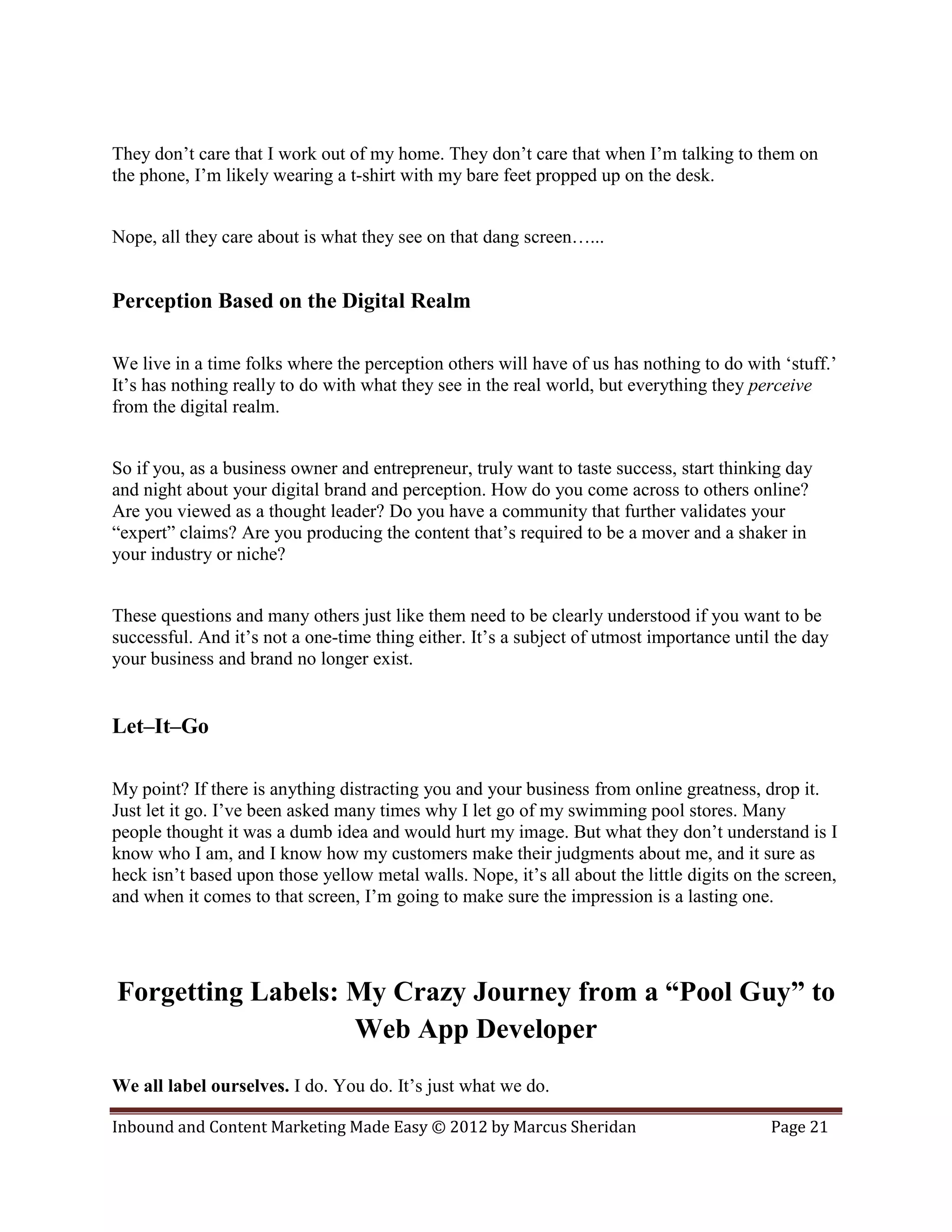 They don’t care that I work out of my home. They don’t care that when I’m talking to them on
the phone, I’m likely wearing a t-shirt with my bare feet propped up on the desk.


Nope, all they care about is what they see on that dang screen…...


Perception Based on the Digital Realm

We live in a time folks where the perception others will have of us has nothing to do with ‘stuff.’
It’s has nothing really to do with what they see in the real world, but everything they perceive
from the digital realm.


So if you, as a business owner and entrepreneur, truly want to taste success, start thinking day
and night about your digital brand and perception. How do you come across to others online?
Are you viewed as a thought leader? Do you have a community that further validates your
“expert” claims? Are you producing the content that’s required to be a mover and a shaker in
your industry or niche?


These questions and many others just like them need to be clearly understood if you want to be
successful. And it’s not a one-time thing either. It’s a subject of utmost importance until the day
your business and brand no longer exist.


Let–It–Go

My point? If there is anything distracting you and your business from online greatness, drop it.
Just let it go. I’ve been asked many times why I let go of my swimming pool stores. Many
people thought it was a dumb idea and would hurt my image. But what they don’t understand is I
know who I am, and I know how my customers make their judgments about me, and it sure as
heck isn’t based upon those yellow metal walls. Nope, it’s all about the little digits on the screen,
and when it comes to that screen, I’m going to make sure the impression is a lasting one.




Forgetting Labels: My Crazy Journey from a “Pool Guy” to
                   Web App Developer
We all label ourselves. I do. You do. It’s just what we do.

Inbound and Content Marketing Made Easy © 2012 by Marcus Sheridan                          Page 21
 