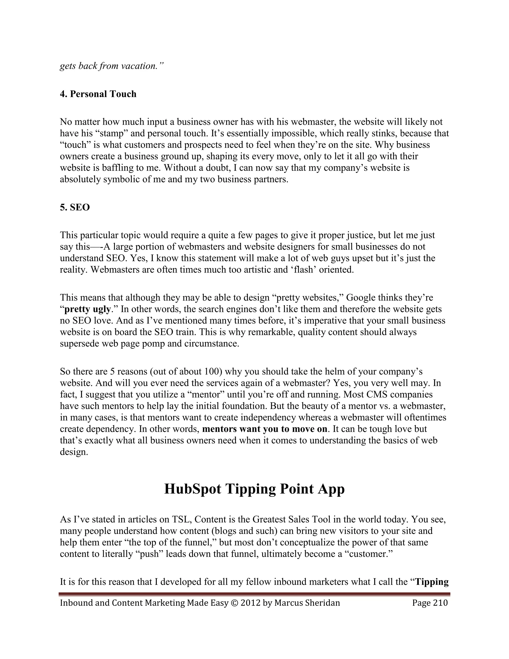 gets back from vacation.”

4. Personal Touch

No matter how much input a business owner has with his webmaster, the website will likely not
have his “stamp” and personal touch. It’s essentially impossible, which really stinks, because that
“touch” is what customers and prospects need to feel when they’re on the site. Why business
owners create a business ground up, shaping its every move, only to let it all go with their
website is baffling to me. Without a doubt, I can now say that my company’s website is
absolutely symbolic of me and my two business partners.

5. SEO

This particular topic would require a quite a few pages to give it proper justice, but let me just
say this—-A large portion of webmasters and website designers for small businesses do not
understand SEO. Yes, I know this statement will make a lot of web guys upset but it’s just the
reality. Webmasters are often times much too artistic and ‘flash’ oriented.

This means that although they may be able to design “pretty websites,” Google thinks they’re
“pretty ugly.” In other words, the search engines don’t like them and therefore the website gets
no SEO love. And as I’ve mentioned many times before, it’s imperative that your small business
website is on board the SEO train. This is why remarkable, quality content should always
supersede web page pomp and circumstance.

So there are 5 reasons (out of about 100) why you should take the helm of your company’s
website. And will you ever need the services again of a webmaster? Yes, you very well may. In
fact, I suggest that you utilize a “mentor” until you’re off and running. Most CMS companies
have such mentors to help lay the initial foundation. But the beauty of a mentor vs. a webmaster,
in many cases, is that mentors want to create independency whereas a webmaster will oftentimes
create dependency. In other words, mentors want you to move on. It can be tough love but
that’s exactly what all business owners need when it comes to understanding the basics of web
design.


                            HubSpot Tipping Point App
As I’ve stated in articles on TSL, Content is the Greatest Sales Tool in the world today. You see,
many people understand how content (blogs and such) can bring new visitors to your site and
help them enter “the top of the funnel,” but most don’t conceptualize the power of that same
content to literally “push” leads down that funnel, ultimately become a “customer.”

It is for this reason that I developed for all my fellow inbound marketers what I call the “Tipping

Inbound and Content Marketing Made Easy © 2012 by Marcus Sheridan                          Page 210
 