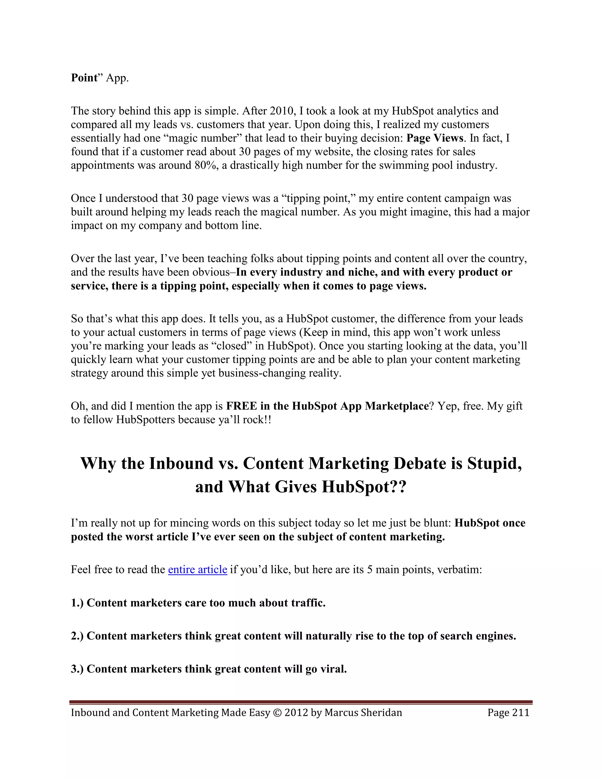 Point” App.

The story behind this app is simple. After 2010, I took a look at my HubSpot analytics and
compared all my leads vs. customers that year. Upon doing this, I realized my customers
essentially had one “magic number” that lead to their buying decision: Page Views. In fact, I
found that if a customer read about 30 pages of my website, the closing rates for sales
appointments was around 80%, a drastically high number for the swimming pool industry.

Once I understood that 30 page views was a “tipping point,” my entire content campaign was
built around helping my leads reach the magical number. As you might imagine, this had a major
impact on my company and bottom line.

Over the last year, I’ve been teaching folks about tipping points and content all over the country,
and the results have been obvious–In every industry and niche, and with every product or
service, there is a tipping point, especially when it comes to page views.

So that’s what this app does. It tells you, as a HubSpot customer, the difference from your leads
to your actual customers in terms of page views (Keep in mind, this app won’t work unless
you’re marking your leads as “closed” in HubSpot). Once you starting looking at the data, you’ll
quickly learn what your customer tipping points are and be able to plan your content marketing
strategy around this simple yet business-changing reality.

Oh, and did I mention the app is FREE in the HubSpot App Marketplace? Yep, free. My gift
to fellow HubSpotters because ya’ll rock!!


  Why the Inbound vs. Content Marketing Debate is Stupid,
               and What Gives HubSpot??
I’m really not up for mincing words on this subject today so let me just be blunt: HubSpot once
posted the worst article I’ve ever seen on the subject of content marketing.

Feel free to read the entire article if you’d like, but here are its 5 main points, verbatim:

1.) Content marketers care too much about traffic.

2.) Content marketers think great content will naturally rise to the top of search engines.

3.) Content marketers think great content will go viral.


Inbound and Content Marketing Made Easy © 2012 by Marcus Sheridan                               Page 211
 