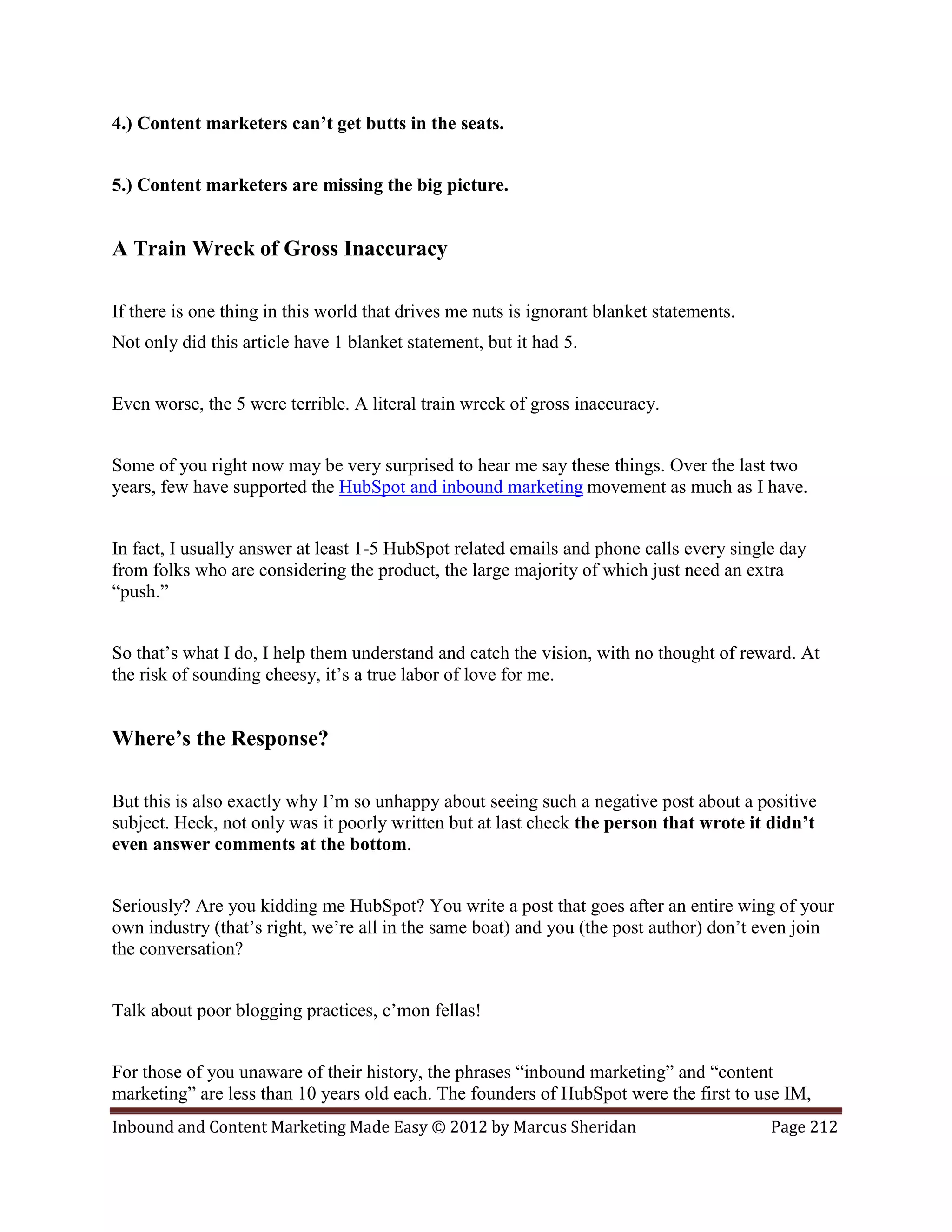 4.) Content marketers can’t get butts in the seats.


5.) Content marketers are missing the big picture.


A Train Wreck of Gross Inaccuracy

If there is one thing in this world that drives me nuts is ignorant blanket statements.
Not only did this article have 1 blanket statement, but it had 5.


Even worse, the 5 were terrible. A literal train wreck of gross inaccuracy.


Some of you right now may be very surprised to hear me say these things. Over the last two
years, few have supported the HubSpot and inbound marketing movement as much as I have.


In fact, I usually answer at least 1-5 HubSpot related emails and phone calls every single day
from folks who are considering the product, the large majority of which just need an extra
“push.”


So that’s what I do, I help them understand and catch the vision, with no thought of reward. At
the risk of sounding cheesy, it’s a true labor of love for me.


Where’s the Response?

But this is also exactly why I’m so unhappy about seeing such a negative post about a positive
subject. Heck, not only was it poorly written but at last check the person that wrote it didn’t
even answer comments at the bottom.


Seriously? Are you kidding me HubSpot? You write a post that goes after an entire wing of your
own industry (that’s right, we’re all in the same boat) and you (the post author) don’t even join
the conversation?


Talk about poor blogging practices, c’mon fellas!


For those of you unaware of their history, the phrases “inbound marketing” and “content
marketing” are less than 10 years old each. The founders of HubSpot were the first to use IM,
Inbound and Content Marketing Made Easy © 2012 by Marcus Sheridan                         Page 212
 