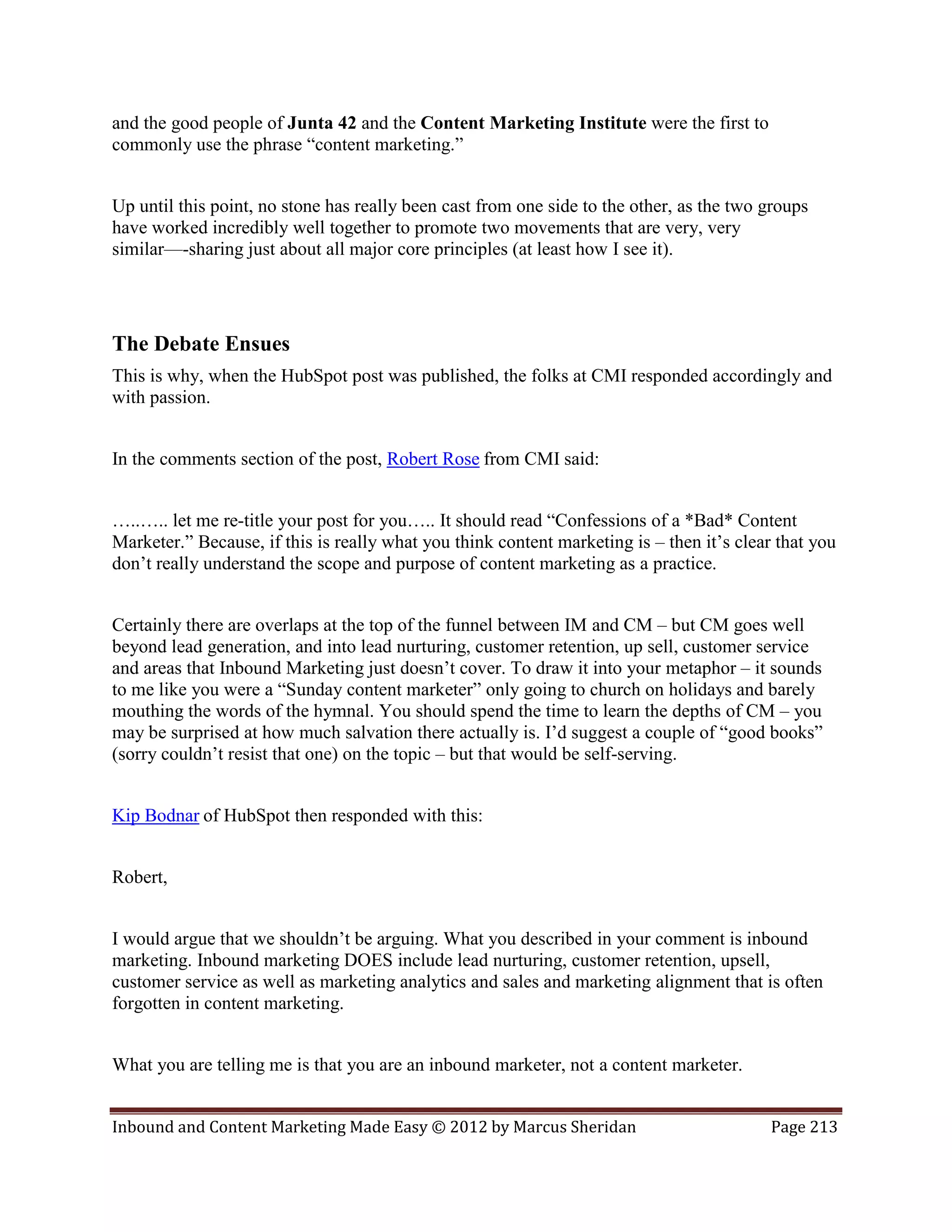 and the good people of Junta 42 and the Content Marketing Institute were the first to
commonly use the phrase “content marketing.”


Up until this point, no stone has really been cast from one side to the other, as the two groups
have worked incredibly well together to promote two movements that are very, very
similar—-sharing just about all major core principles (at least how I see it).




The Debate Ensues
This is why, when the HubSpot post was published, the folks at CMI responded accordingly and
with passion.


In the comments section of the post, Robert Rose from CMI said:


…..….. let me re-title your post for you….. It should read “Confessions of a *Bad* Content
Marketer.” Because, if this is really what you think content marketing is – then it’s clear that you
don’t really understand the scope and purpose of content marketing as a practice.


Certainly there are overlaps at the top of the funnel between IM and CM – but CM goes well
beyond lead generation, and into lead nurturing, customer retention, up sell, customer service
and areas that Inbound Marketing just doesn’t cover. To draw it into your metaphor – it sounds
to me like you were a “Sunday content marketer” only going to church on holidays and barely
mouthing the words of the hymnal. You should spend the time to learn the depths of CM – you
may be surprised at how much salvation there actually is. I’d suggest a couple of “good books”
(sorry couldn’t resist that one) on the topic – but that would be self-serving.


Kip Bodnar of HubSpot then responded with this:


Robert,


I would argue that we shouldn’t be arguing. What you described in your comment is inbound
marketing. Inbound marketing DOES include lead nurturing, customer retention, upsell,
customer service as well as marketing analytics and sales and marketing alignment that is often
forgotten in content marketing.


What you are telling me is that you are an inbound marketer, not a content marketer.


Inbound and Content Marketing Made Easy © 2012 by Marcus Sheridan                          Page 213
 