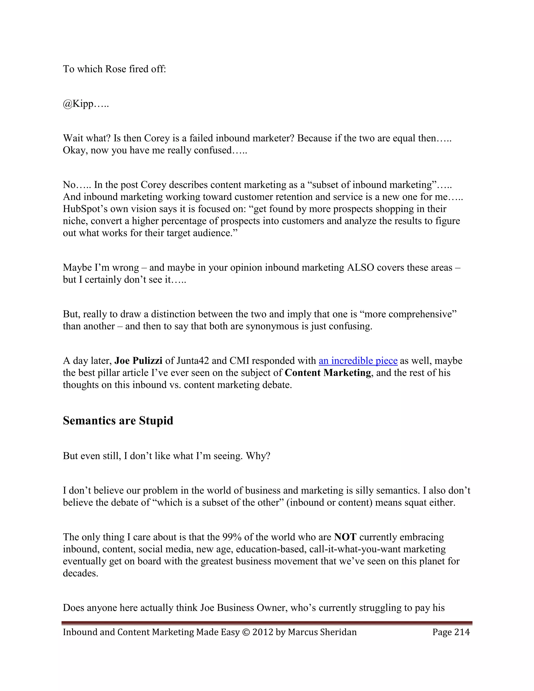 To which Rose fired off:


@Kipp…..


Wait what? Is then Corey is a failed inbound marketer? Because if the two are equal then…..
Okay, now you have me really confused…..


No….. In the post Corey describes content marketing as a “subset of inbound marketing”…..
And inbound marketing working toward customer retention and service is a new one for me…..
HubSpot’s own vision says it is focused on: “get found by more prospects shopping in their
niche, convert a higher percentage of prospects into customers and analyze the results to figure
out what works for their target audience.”


Maybe I’m wrong – and maybe in your opinion inbound marketing ALSO covers these areas –
but I certainly don’t see it…..


But, really to draw a distinction between the two and imply that one is “more comprehensive”
than another – and then to say that both are synonymous is just confusing.


A day later, Joe Pulizzi of Junta42 and CMI responded with an incredible piece as well, maybe
the best pillar article I’ve ever seen on the subject of Content Marketing, and the rest of his
thoughts on this inbound vs. content marketing debate.


Semantics are Stupid

But even still, I don’t like what I’m seeing. Why?


I don’t believe our problem in the world of business and marketing is silly semantics. I also don’t
believe the debate of “which is a subset of the other” (inbound or content) means squat either.


The only thing I care about is that the 99% of the world who are NOT currently embracing
inbound, content, social media, new age, education-based, call-it-what-you-want marketing
eventually get on board with the greatest business movement that we’ve seen on this planet for
decades.


Does anyone here actually think Joe Business Owner, who’s currently struggling to pay his

Inbound and Content Marketing Made Easy © 2012 by Marcus Sheridan                        Page 214
 