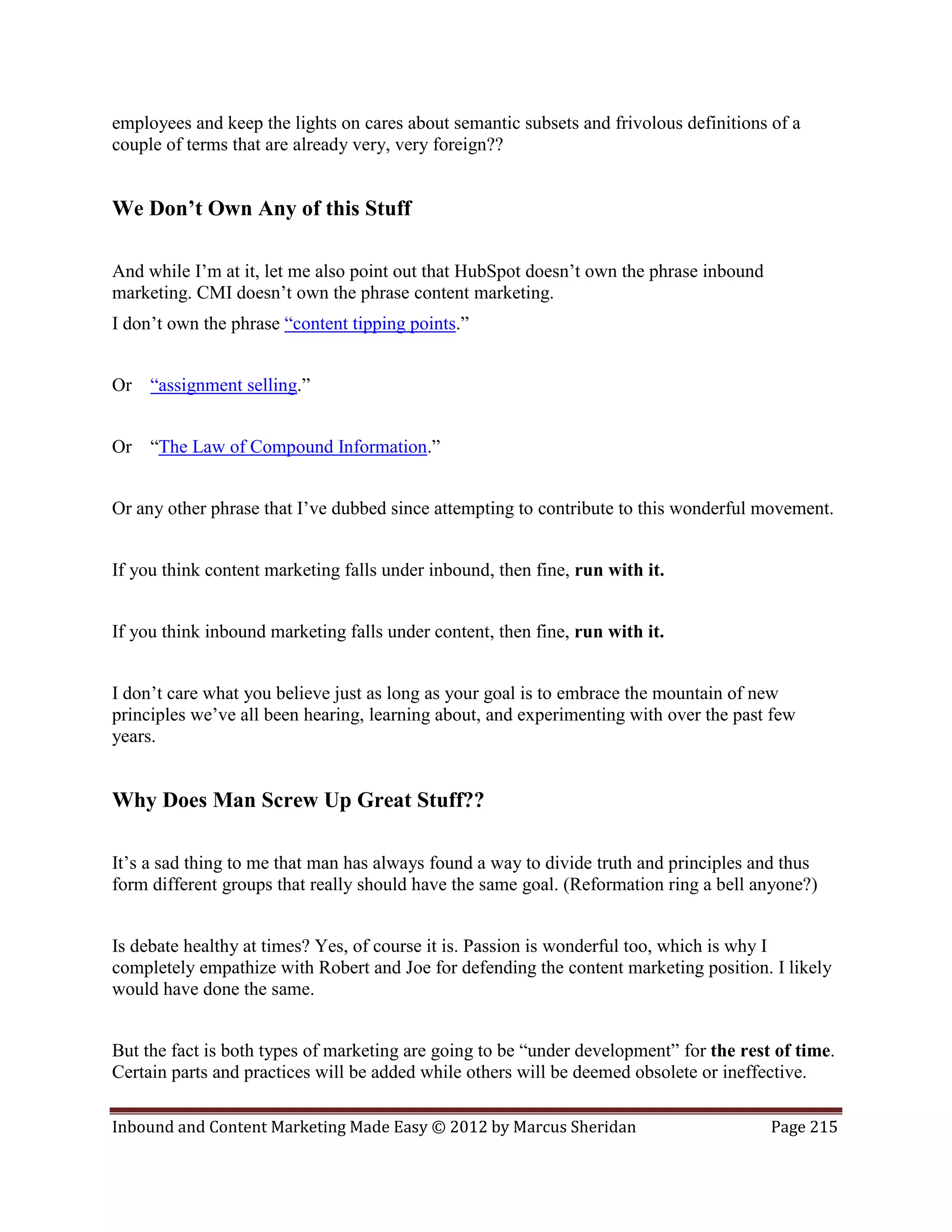 employees and keep the lights on cares about semantic subsets and frivolous definitions of a
couple of terms that are already very, very foreign??


We Don’t Own Any of this Stuff

And while I’m at it, let me also point out that HubSpot doesn’t own the phrase inbound
marketing. CMI doesn’t own the phrase content marketing.
I don’t own the phrase “content tipping points.”


Or “assignment selling.”


Or “The Law of Compound Information.”


Or any other phrase that I’ve dubbed since attempting to contribute to this wonderful movement.


If you think content marketing falls under inbound, then fine, run with it.


If you think inbound marketing falls under content, then fine, run with it.


I don’t care what you believe just as long as your goal is to embrace the mountain of new
principles we’ve all been hearing, learning about, and experimenting with over the past few
years.


Why Does Man Screw Up Great Stuff??

It’s a sad thing to me that man has always found a way to divide truth and principles and thus
form different groups that really should have the same goal. (Reformation ring a bell anyone?)


Is debate healthy at times? Yes, of course it is. Passion is wonderful too, which is why I
completely empathize with Robert and Joe for defending the content marketing position. I likely
would have done the same.


But the fact is both types of marketing are going to be “under development” for the rest of time.
Certain parts and practices will be added while others will be deemed obsolete or ineffective.

Inbound and Content Marketing Made Easy © 2012 by Marcus Sheridan                        Page 215
 