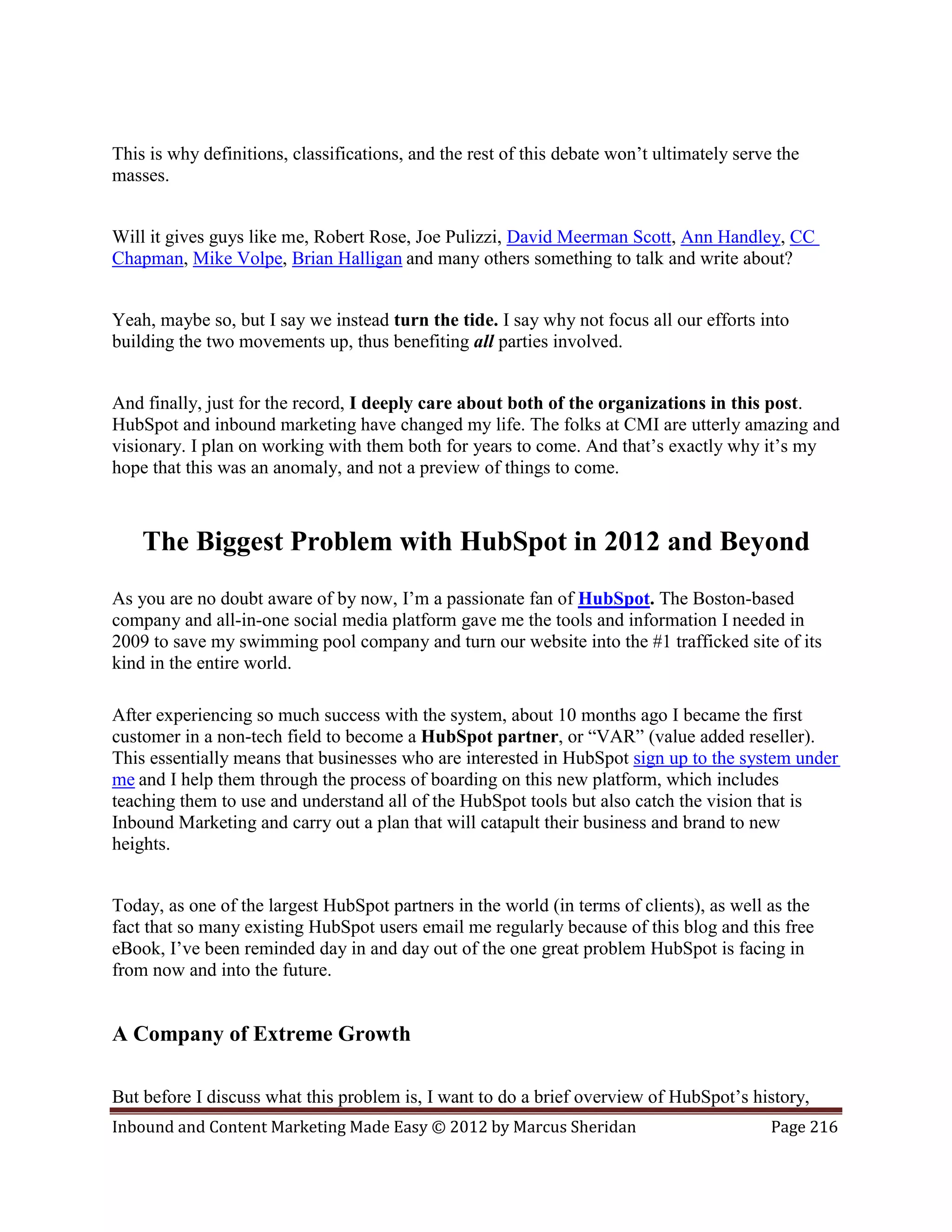 This is why definitions, classifications, and the rest of this debate won’t ultimately serve the
masses.


Will it gives guys like me, Robert Rose, Joe Pulizzi, David Meerman Scott, Ann Handley, CC
Chapman, Mike Volpe, Brian Halligan and many others something to talk and write about?


Yeah, maybe so, but I say we instead turn the tide. I say why not focus all our efforts into
building the two movements up, thus benefiting all parties involved.


And finally, just for the record, I deeply care about both of the organizations in this post.
HubSpot and inbound marketing have changed my life. The folks at CMI are utterly amazing and
visionary. I plan on working with them both for years to come. And that’s exactly why it’s my
hope that this was an anomaly, and not a preview of things to come.



    The Biggest Problem with HubSpot in 2012 and Beyond
As you are no doubt aware of by now, I’m a passionate fan of HubSpot. The Boston-based
company and all-in-one social media platform gave me the tools and information I needed in
2009 to save my swimming pool company and turn our website into the #1 trafficked site of its
kind in the entire world.

After experiencing so much success with the system, about 10 months ago I became the first
customer in a non-tech field to become a HubSpot partner, or “VAR” (value added reseller).
This essentially means that businesses who are interested in HubSpot sign up to the system under
me and I help them through the process of boarding on this new platform, which includes
teaching them to use and understand all of the HubSpot tools but also catch the vision that is
Inbound Marketing and carry out a plan that will catapult their business and brand to new
heights.


Today, as one of the largest HubSpot partners in the world (in terms of clients), as well as the
fact that so many existing HubSpot users email me regularly because of this blog and this free
eBook, I’ve been reminded day in and day out of the one great problem HubSpot is facing in
from now and into the future.


A Company of Extreme Growth

But before I discuss what this problem is, I want to do a brief overview of HubSpot’s history,
Inbound and Content Marketing Made Easy © 2012 by Marcus Sheridan                           Page 216
 