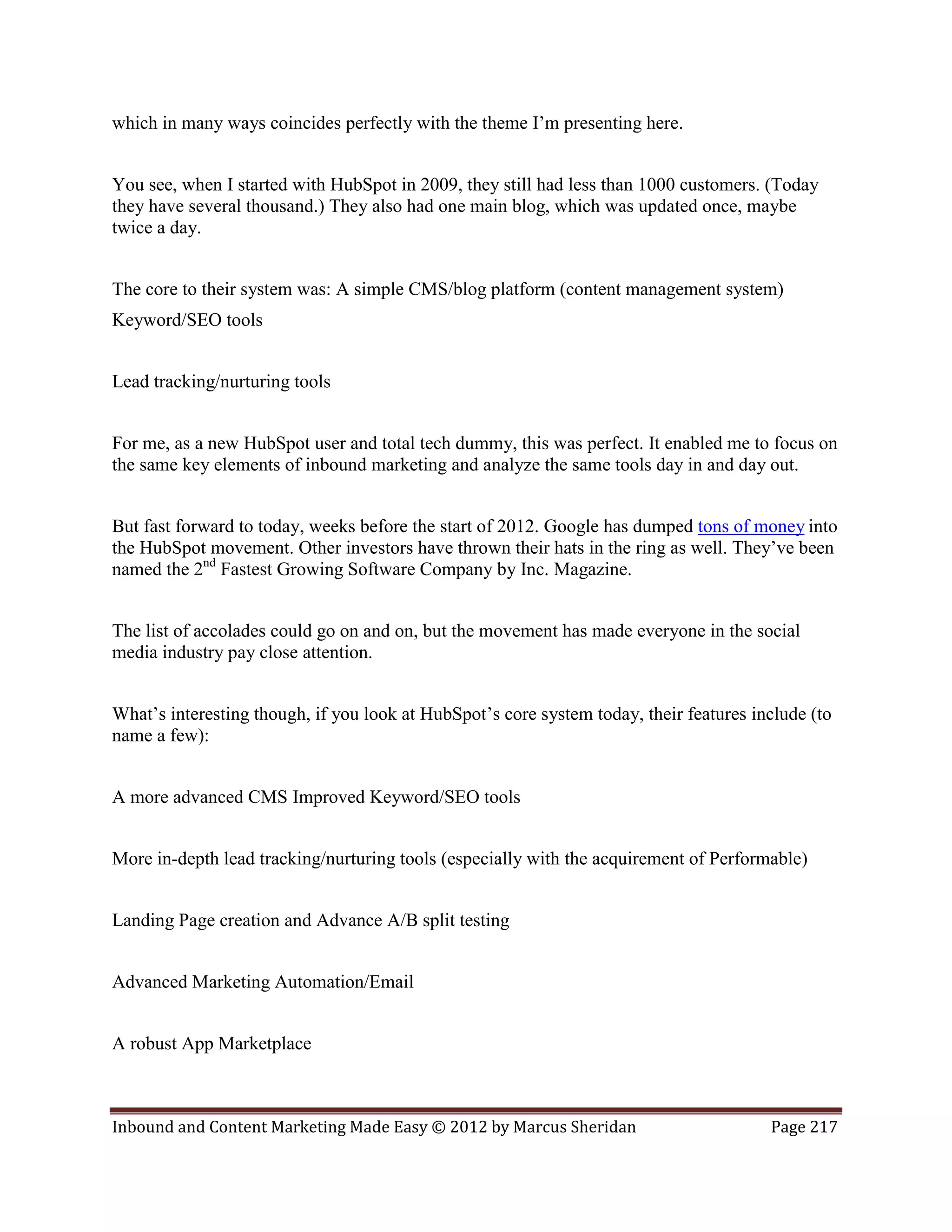 which in many ways coincides perfectly with the theme I’m presenting here.


You see, when I started with HubSpot in 2009, they still had less than 1000 customers. (Today
they have several thousand.) They also had one main blog, which was updated once, maybe
twice a day.


The core to their system was: A simple CMS/blog platform (content management system)
Keyword/SEO tools


Lead tracking/nurturing tools


For me, as a new HubSpot user and total tech dummy, this was perfect. It enabled me to focus on
the same key elements of inbound marketing and analyze the same tools day in and day out.


But fast forward to today, weeks before the start of 2012. Google has dumped tons of money into
the HubSpot movement. Other investors have thrown their hats in the ring as well. They’ve been
named the 2nd Fastest Growing Software Company by Inc. Magazine.


The list of accolades could go on and on, but the movement has made everyone in the social
media industry pay close attention.


What’s interesting though, if you look at HubSpot’s core system today, their features include (to
name a few):


A more advanced CMS Improved Keyword/SEO tools


More in-depth lead tracking/nurturing tools (especially with the acquirement of Performable)


Landing Page creation and Advance A/B split testing


Advanced Marketing Automation/Email


A robust App Marketplace



Inbound and Content Marketing Made Easy © 2012 by Marcus Sheridan                       Page 217
 