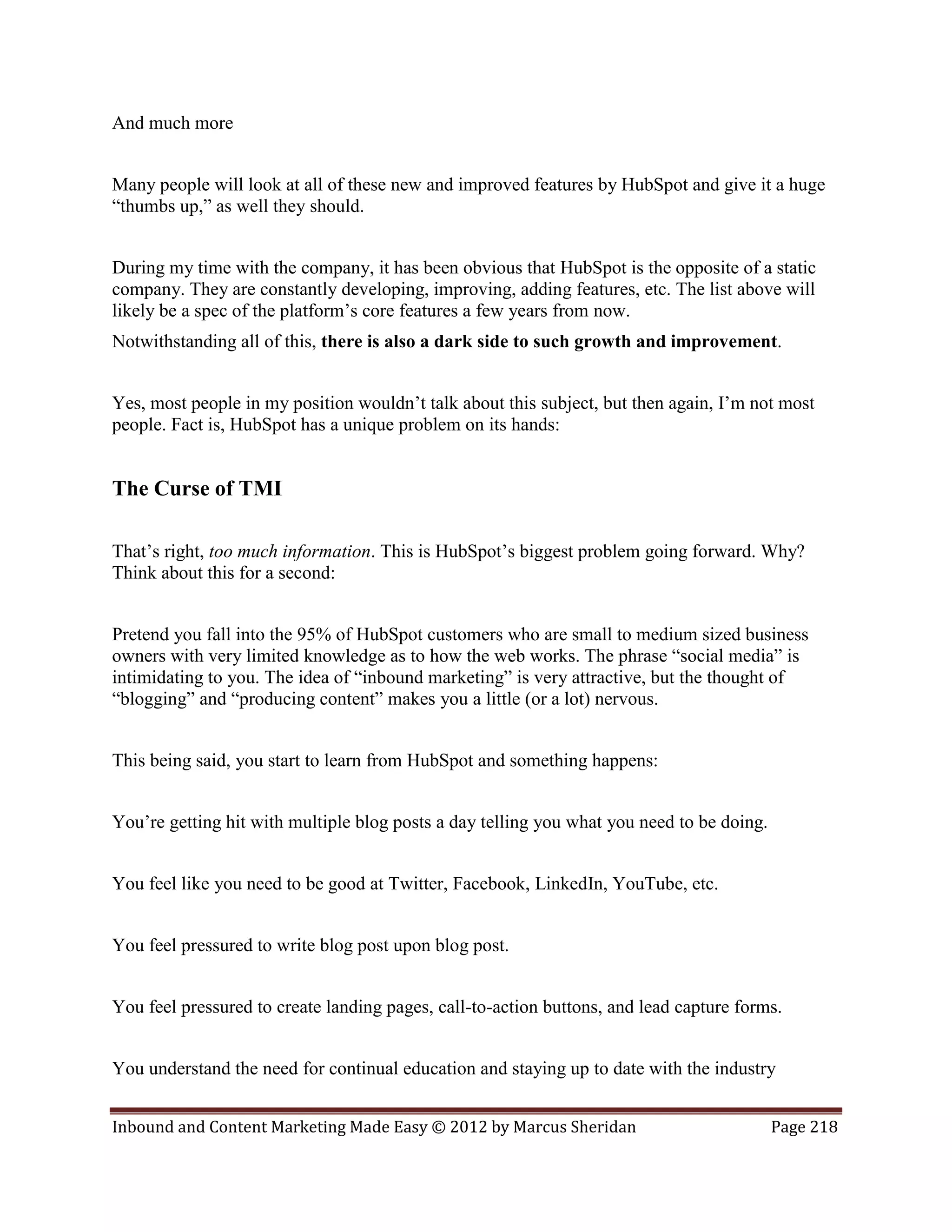 And much more


Many people will look at all of these new and improved features by HubSpot and give it a huge
“thumbs up,” as well they should.


During my time with the company, it has been obvious that HubSpot is the opposite of a static
company. They are constantly developing, improving, adding features, etc. The list above will
likely be a spec of the platform’s core features a few years from now.
Notwithstanding all of this, there is also a dark side to such growth and improvement.


Yes, most people in my position wouldn’t talk about this subject, but then again, I’m not most
people. Fact is, HubSpot has a unique problem on its hands:


The Curse of TMI

That’s right, too much information. This is HubSpot’s biggest problem going forward. Why?
Think about this for a second:


Pretend you fall into the 95% of HubSpot customers who are small to medium sized business
owners with very limited knowledge as to how the web works. The phrase “social media” is
intimidating to you. The idea of “inbound marketing” is very attractive, but the thought of
“blogging” and “producing content” makes you a little (or a lot) nervous.


This being said, you start to learn from HubSpot and something happens:


You’re getting hit with multiple blog posts a day telling you what you need to be doing.


You feel like you need to be good at Twitter, Facebook, LinkedIn, YouTube, etc.


You feel pressured to write blog post upon blog post.


You feel pressured to create landing pages, call-to-action buttons, and lead capture forms.


You understand the need for continual education and staying up to date with the industry


Inbound and Content Marketing Made Easy © 2012 by Marcus Sheridan                          Page 218
 