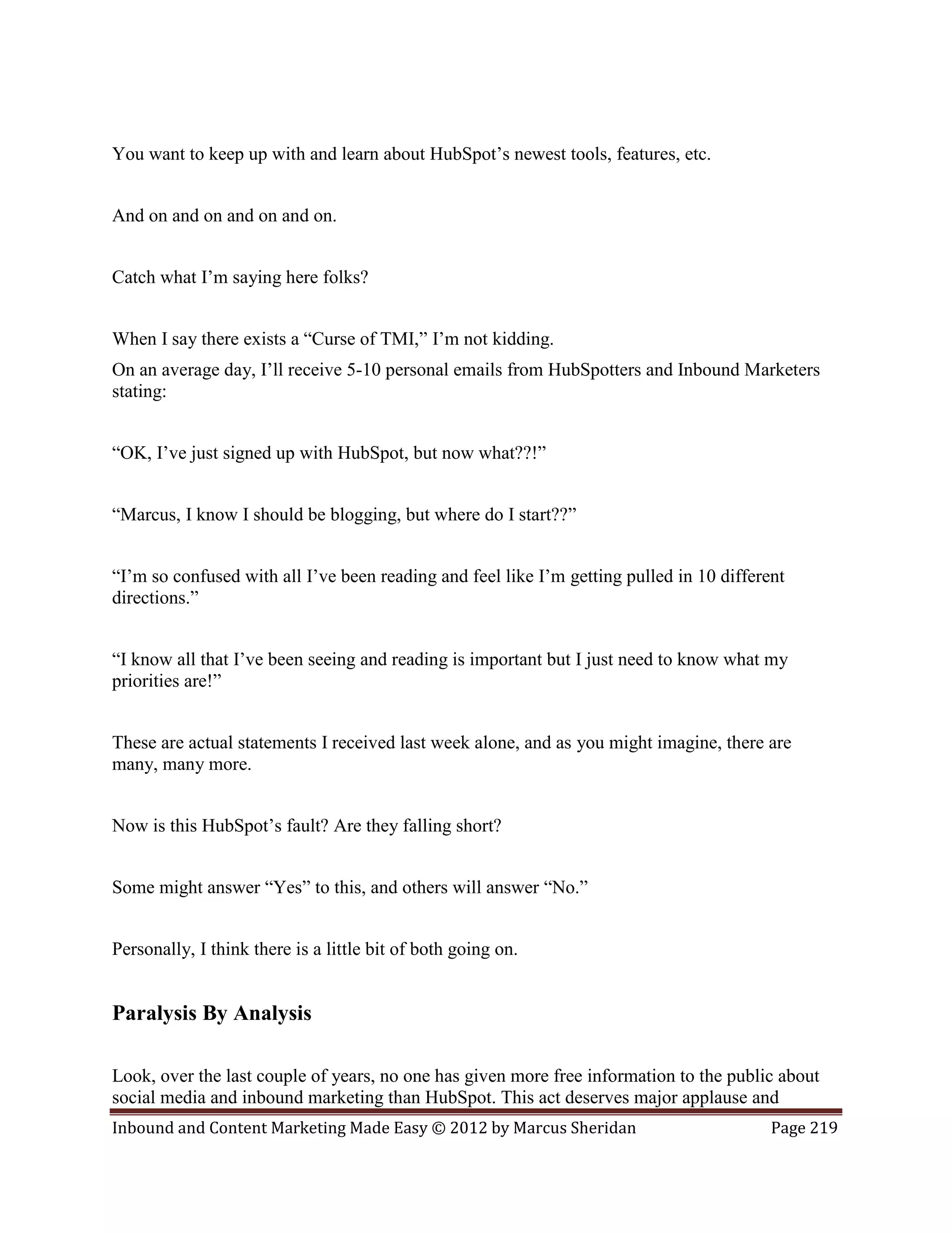 You want to keep up with and learn about HubSpot’s newest tools, features, etc.


And on and on and on and on.


Catch what I’m saying here folks?


When I say there exists a “Curse of TMI,” I’m not kidding.
On an average day, I’ll receive 5-10 personal emails from HubSpotters and Inbound Marketers
stating:


“OK, I’ve just signed up with HubSpot, but now what??!”


“Marcus, I know I should be blogging, but where do I start??”


“I’m so confused with all I’ve been reading and feel like I’m getting pulled in 10 different
directions.”


“I know all that I’ve been seeing and reading is important but I just need to know what my
priorities are!”


These are actual statements I received last week alone, and as you might imagine, there are
many, many more.


Now is this HubSpot’s fault? Are they falling short?


Some might answer “Yes” to this, and others will answer “No.”


Personally, I think there is a little bit of both going on.


Paralysis By Analysis

Look, over the last couple of years, no one has given more free information to the public about
social media and inbound marketing than HubSpot. This act deserves major applause and
Inbound and Content Marketing Made Easy © 2012 by Marcus Sheridan                         Page 219
 