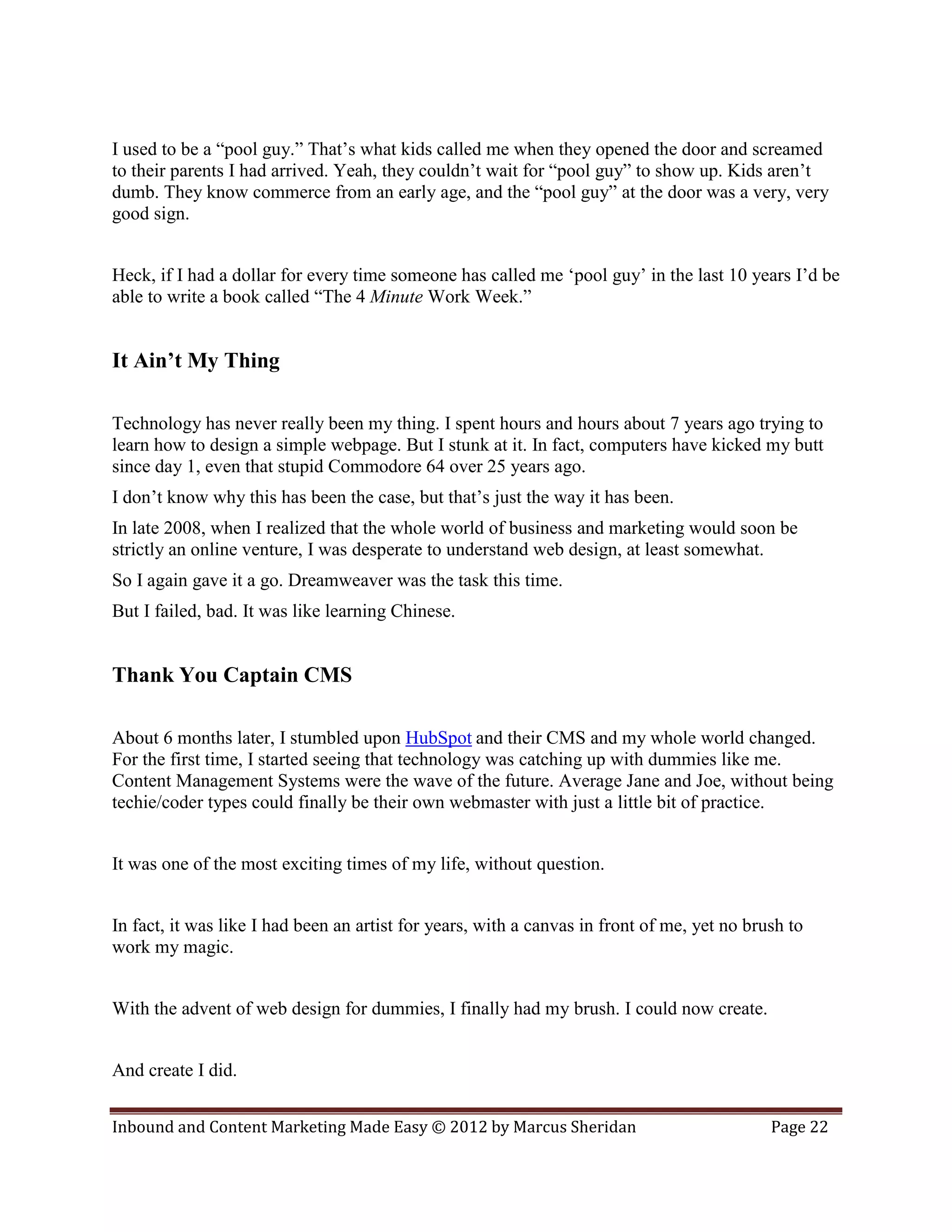 I used to be a “pool guy.” That’s what kids called me when they opened the door and screamed
to their parents I had arrived. Yeah, they couldn’t wait for “pool guy” to show up. Kids aren’t
dumb. They know commerce from an early age, and the “pool guy” at the door was a very, very
good sign.


Heck, if I had a dollar for every time someone has called me ‘pool guy’ in the last 10 years I’d be
able to write a book called “The 4 Minute Work Week.”


It Ain’t My Thing

Technology has never really been my thing. I spent hours and hours about 7 years ago trying to
learn how to design a simple webpage. But I stunk at it. In fact, computers have kicked my butt
since day 1, even that stupid Commodore 64 over 25 years ago.
I don’t know why this has been the case, but that’s just the way it has been.
In late 2008, when I realized that the whole world of business and marketing would soon be
strictly an online venture, I was desperate to understand web design, at least somewhat.
So I again gave it a go. Dreamweaver was the task this time.
But I failed, bad. It was like learning Chinese.


Thank You Captain CMS

About 6 months later, I stumbled upon HubSpot and their CMS and my whole world changed.
For the first time, I started seeing that technology was catching up with dummies like me.
Content Management Systems were the wave of the future. Average Jane and Joe, without being
techie/coder types could finally be their own webmaster with just a little bit of practice.


It was one of the most exciting times of my life, without question.


In fact, it was like I had been an artist for years, with a canvas in front of me, yet no brush to
work my magic.


With the advent of web design for dummies, I finally had my brush. I could now create.


And create I did.


Inbound and Content Marketing Made Easy © 2012 by Marcus Sheridan                            Page 22
 