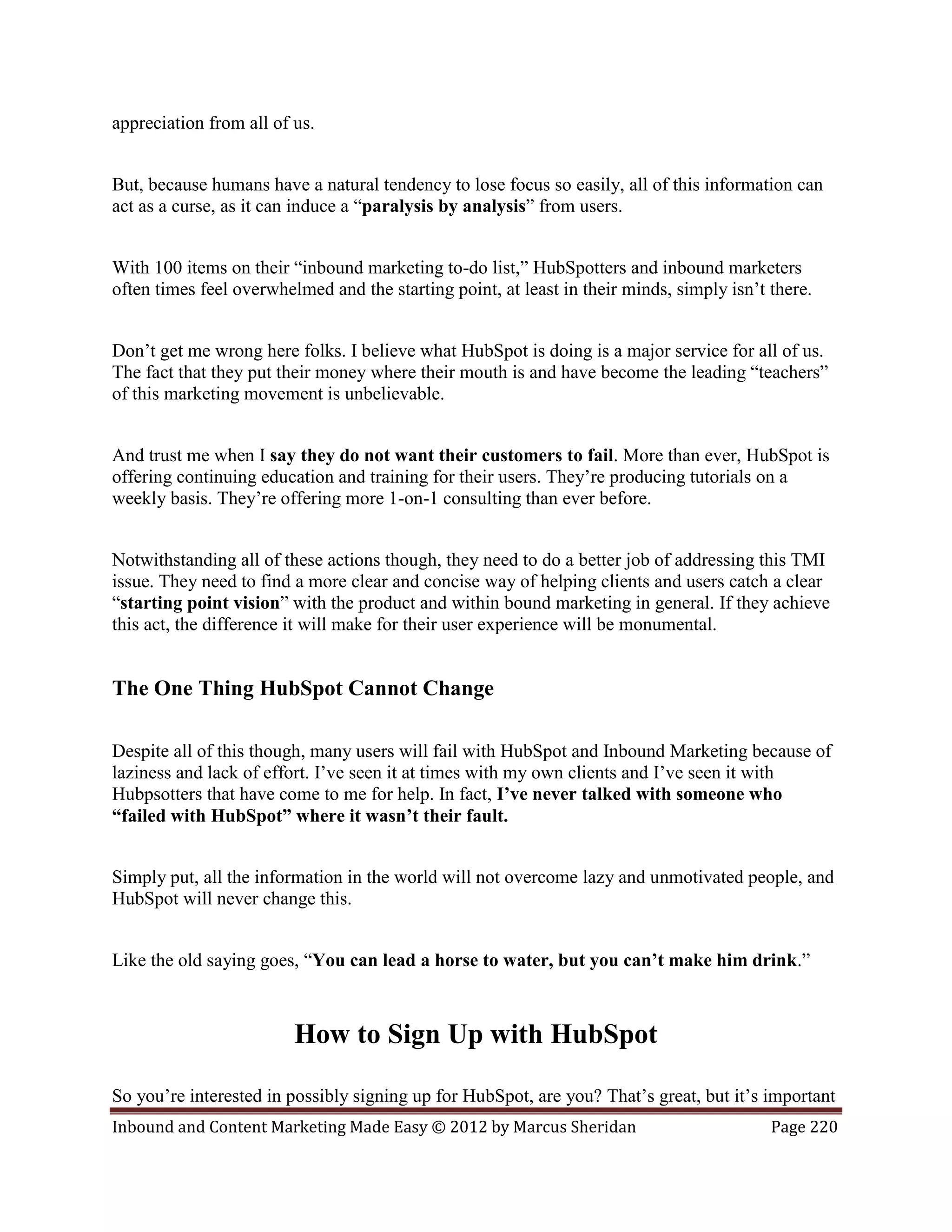 appreciation from all of us.


But, because humans have a natural tendency to lose focus so easily, all of this information can
act as a curse, as it can induce a “paralysis by analysis” from users.


With 100 items on their “inbound marketing to-do list,” HubSpotters and inbound marketers
often times feel overwhelmed and the starting point, at least in their minds, simply isn’t there.


Don’t get me wrong here folks. I believe what HubSpot is doing is a major service for all of us.
The fact that they put their money where their mouth is and have become the leading “teachers”
of this marketing movement is unbelievable.


And trust me when I say they do not want their customers to fail. More than ever, HubSpot is
offering continuing education and training for their users. They’re producing tutorials on a
weekly basis. They’re offering more 1-on-1 consulting than ever before.


Notwithstanding all of these actions though, they need to do a better job of addressing this TMI
issue. They need to find a more clear and concise way of helping clients and users catch a clear
“starting point vision” with the product and within bound marketing in general. If they achieve
this act, the difference it will make for their user experience will be monumental.


The One Thing HubSpot Cannot Change

Despite all of this though, many users will fail with HubSpot and Inbound Marketing because of
laziness and lack of effort. I’ve seen it at times with my own clients and I’ve seen it with
Hubpsotters that have come to me for help. In fact, I’ve never talked with someone who
“failed with HubSpot” where it wasn’t their fault.


Simply put, all the information in the world will not overcome lazy and unmotivated people, and
HubSpot will never change this.


Like the old saying goes, “You can lead a horse to water, but you can’t make him drink.”



                         How to Sign Up with HubSpot

So you’re interested in possibly signing up for HubSpot, are you? That’s great, but it’s important
Inbound and Content Marketing Made Easy © 2012 by Marcus Sheridan                          Page 220
 