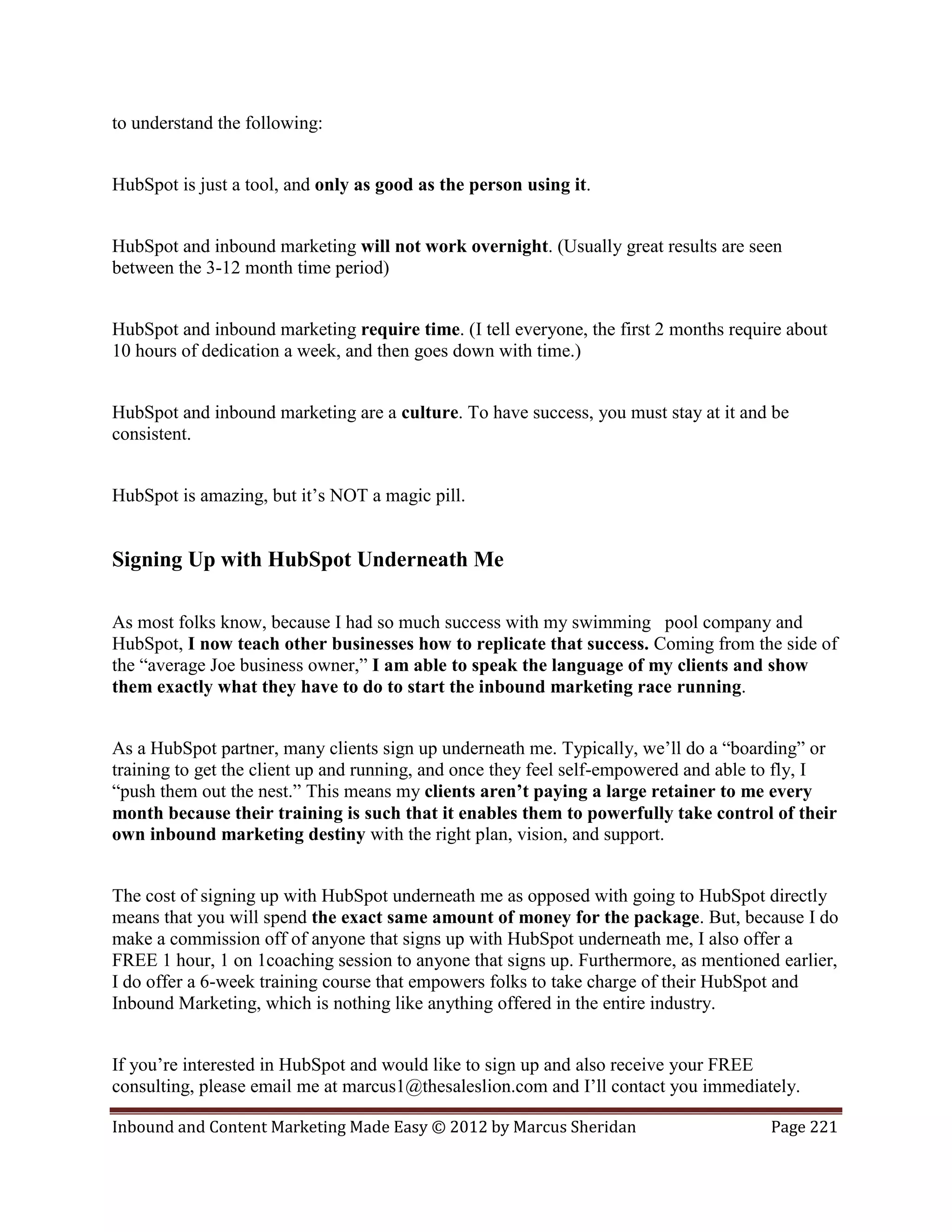 to understand the following:


HubSpot is just a tool, and only as good as the person using it.


HubSpot and inbound marketing will not work overnight. (Usually great results are seen
between the 3-12 month time period)


HubSpot and inbound marketing require time. (I tell everyone, the first 2 months require about
10 hours of dedication a week, and then goes down with time.)


HubSpot and inbound marketing are a culture. To have success, you must stay at it and be
consistent.


HubSpot is amazing, but it’s NOT a magic pill.


Signing Up with HubSpot Underneath Me

As most folks know, because I had so much success with my swimming pool company and
HubSpot, I now teach other businesses how to replicate that success. Coming from the side of
the “average Joe business owner,” I am able to speak the language of my clients and show
them exactly what they have to do to start the inbound marketing race running.


As a HubSpot partner, many clients sign up underneath me. Typically, we’ll do a “boarding” or
training to get the client up and running, and once they feel self-empowered and able to fly, I
“push them out the nest.” This means my clients aren’t paying a large retainer to me every
month because their training is such that it enables them to powerfully take control of their
own inbound marketing destiny with the right plan, vision, and support.


The cost of signing up with HubSpot underneath me as opposed with going to HubSpot directly
means that you will spend the exact same amount of money for the package. But, because I do
make a commission off of anyone that signs up with HubSpot underneath me, I also offer a
FREE 1 hour, 1 on 1coaching session to anyone that signs up. Furthermore, as mentioned earlier,
I do offer a 6-week training course that empowers folks to take charge of their HubSpot and
Inbound Marketing, which is nothing like anything offered in the entire industry.


If you’re interested in HubSpot and would like to sign up and also receive your FREE
consulting, please email me at marcus1@thesaleslion.com and I’ll contact you immediately.

Inbound and Content Marketing Made Easy © 2012 by Marcus Sheridan                     Page 221
 