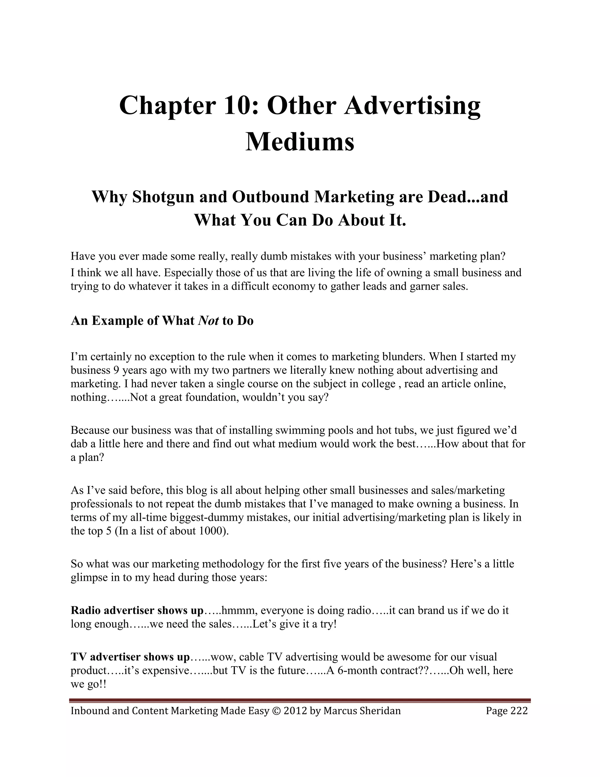 Chapter 10: Other Advertising
                    Mediums
    Why Shotgun and Outbound Marketing are Dead...and
               What You Can Do About It.
Have you ever made some really, really dumb mistakes with your business’ marketing plan?
I think we all have. Especially those of us that are living the life of owning a small business and
trying to do whatever it takes in a difficult economy to gather leads and garner sales.

An Example of What Not to Do

I’m certainly no exception to the rule when it comes to marketing blunders. When I started my
business 9 years ago with my two partners we literally knew nothing about advertising and
marketing. I had never taken a single course on the subject in college , read an article online,
nothing…....Not a great foundation, wouldn’t you say?

Because our business was that of installing swimming pools and hot tubs, we just figured we’d
dab a little here and there and find out what medium would work the best…...How about that for
a plan?

As I’ve said before, this blog is all about helping other small businesses and sales/marketing
professionals to not repeat the dumb mistakes that I’ve managed to make owning a business. In
terms of my all-time biggest-dummy mistakes, our initial advertising/marketing plan is likely in
the top 5 (In a list of about 1000).

So what was our marketing methodology for the first five years of the business? Here’s a little
glimpse in to my head during those years:

Radio advertiser shows up…..hmmm, everyone is doing radio…..it can brand us if we do it
long enough…...we need the sales…...Let’s give it a try!

TV advertiser shows up…...wow, cable TV advertising would be awesome for our visual
product…..it’s expensive…....but TV is the future…...A 6-month contract??…...Oh well, here
we go!!

Inbound and Content Marketing Made Easy © 2012 by Marcus Sheridan                          Page 222
 