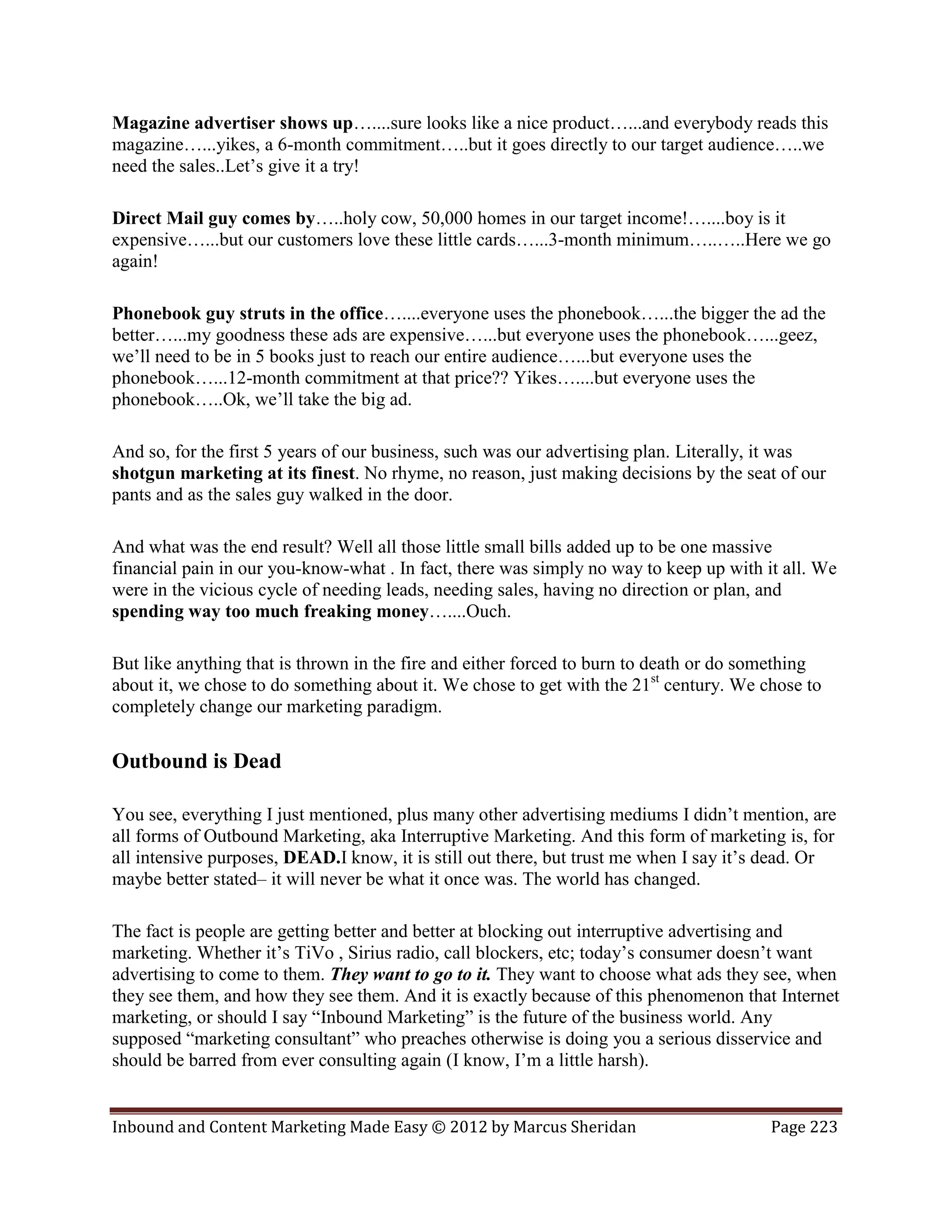Magazine advertiser shows up…....sure looks like a nice product…...and everybody reads this
magazine…...yikes, a 6-month commitment…..but it goes directly to our target audience…..we
need the sales..Let’s give it a try!

Direct Mail guy comes by…..holy cow, 50,000 homes in our target income!…....boy is it
expensive…...but our customers love these little cards…...3-month minimum…..…..Here we go
again!

Phonebook guy struts in the office…....everyone uses the phonebook…...the bigger the ad the
better…...my goodness these ads are expensive…...but everyone uses the phonebook…...geez,
we’ll need to be in 5 books just to reach our entire audience…...but everyone uses the
phonebook…...12-month commitment at that price?? Yikes…....but everyone uses the
phonebook…..Ok, we’ll take the big ad.

And so, for the first 5 years of our business, such was our advertising plan. Literally, it was
shotgun marketing at its finest. No rhyme, no reason, just making decisions by the seat of our
pants and as the sales guy walked in the door.

And what was the end result? Well all those little small bills added up to be one massive
financial pain in our you-know-what . In fact, there was simply no way to keep up with it all. We
were in the vicious cycle of needing leads, needing sales, having no direction or plan, and
spending way too much freaking money…....Ouch.

But like anything that is thrown in the fire and either forced to burn to death or do something
about it, we chose to do something about it. We chose to get with the 21st century. We chose to
completely change our marketing paradigm.

Outbound is Dead

You see, everything I just mentioned, plus many other advertising mediums I didn’t mention, are
all forms of Outbound Marketing, aka Interruptive Marketing. And this form of marketing is, for
all intensive purposes, DEAD.I know, it is still out there, but trust me when I say it’s dead. Or
maybe better stated– it will never be what it once was. The world has changed.

The fact is people are getting better and better at blocking out interruptive advertising and
marketing. Whether it’s TiVo , Sirius radio, call blockers, etc; today’s consumer doesn’t want
advertising to come to them. They want to go to it. They want to choose what ads they see, when
they see them, and how they see them. And it is exactly because of this phenomenon that Internet
marketing, or should I say “Inbound Marketing” is the future of the business world. Any
supposed “marketing consultant” who preaches otherwise is doing you a serious disservice and
should be barred from ever consulting again (I know, I’m a little harsh).


Inbound and Content Marketing Made Easy © 2012 by Marcus Sheridan                       Page 223
 