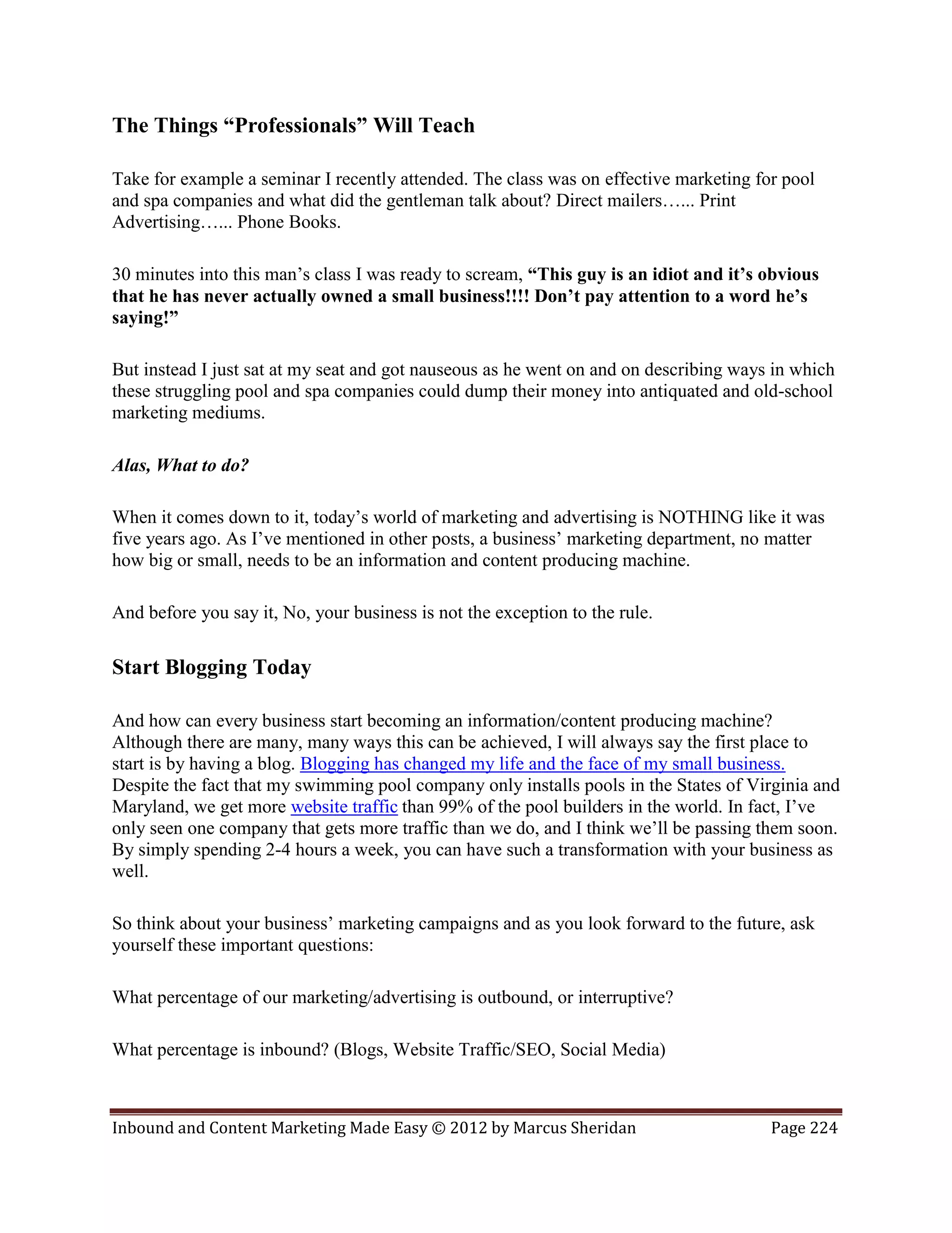 The Things “Professionals” Will Teach

Take for example a seminar I recently attended. The class was on effective marketing for pool
and spa companies and what did the gentleman talk about? Direct mailers…... Print
Advertising…... Phone Books.

30 minutes into this man’s class I was ready to scream, “This guy is an idiot and it’s obvious
that he has never actually owned a small business!!!! Don’t pay attention to a word he’s
saying!”

But instead I just sat at my seat and got nauseous as he went on and on describing ways in which
these struggling pool and spa companies could dump their money into antiquated and old-school
marketing mediums.

Alas, What to do?

When it comes down to it, today’s world of marketing and advertising is NOTHING like it was
five years ago. As I’ve mentioned in other posts, a business’ marketing department, no matter
how big or small, needs to be an information and content producing machine.

And before you say it, No, your business is not the exception to the rule.

Start Blogging Today

And how can every business start becoming an information/content producing machine?
Although there are many, many ways this can be achieved, I will always say the first place to
start is by having a blog. Blogging has changed my life and the face of my small business.
Despite the fact that my swimming pool company only installs pools in the States of Virginia and
Maryland, we get more website traffic than 99% of the pool builders in the world. In fact, I’ve
only seen one company that gets more traffic than we do, and I think we’ll be passing them soon.
By simply spending 2-4 hours a week, you can have such a transformation with your business as
well.

So think about your business’ marketing campaigns and as you look forward to the future, ask
yourself these important questions:

What percentage of our marketing/advertising is outbound, or interruptive?

What percentage is inbound? (Blogs, Website Traffic/SEO, Social Media)



Inbound and Content Marketing Made Easy © 2012 by Marcus Sheridan                      Page 224
 