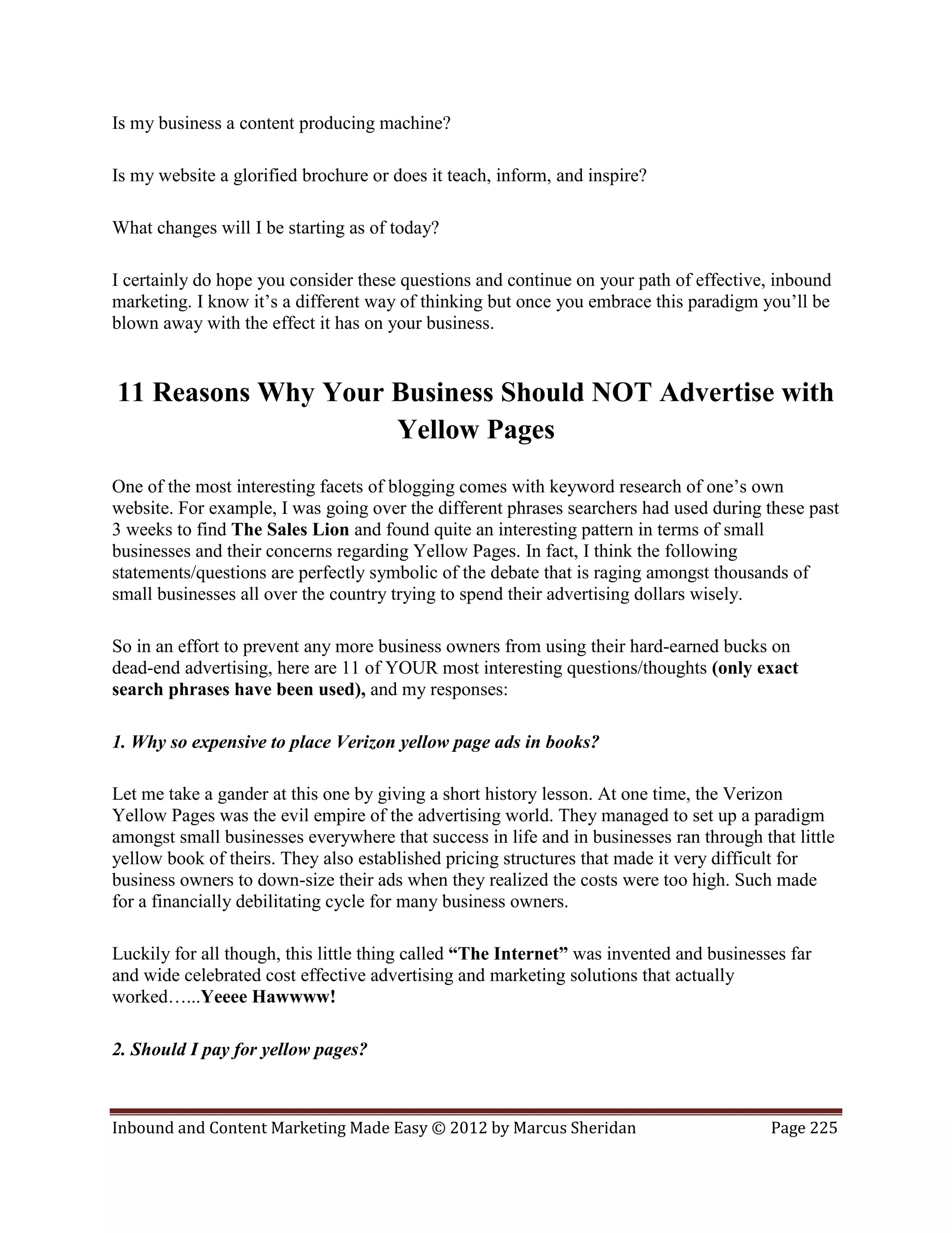 Is my business a content producing machine?

Is my website a glorified brochure or does it teach, inform, and inspire?

What changes will I be starting as of today?

I certainly do hope you consider these questions and continue on your path of effective, inbound
marketing. I know it’s a different way of thinking but once you embrace this paradigm you’ll be
blown away with the effect it has on your business.


11 Reasons Why Your Business Should NOT Advertise with
                    Yellow Pages
One of the most interesting facets of blogging comes with keyword research of one’s own
website. For example, I was going over the different phrases searchers had used during these past
3 weeks to find The Sales Lion and found quite an interesting pattern in terms of small
businesses and their concerns regarding Yellow Pages. In fact, I think the following
statements/questions are perfectly symbolic of the debate that is raging amongst thousands of
small businesses all over the country trying to spend their advertising dollars wisely.

So in an effort to prevent any more business owners from using their hard-earned bucks on
dead-end advertising, here are 11 of YOUR most interesting questions/thoughts (only exact
search phrases have been used), and my responses:

1. Why so expensive to place Verizon yellow page ads in books?

Let me take a gander at this one by giving a short history lesson. At one time, the Verizon
Yellow Pages was the evil empire of the advertising world. They managed to set up a paradigm
amongst small businesses everywhere that success in life and in businesses ran through that little
yellow book of theirs. They also established pricing structures that made it very difficult for
business owners to down-size their ads when they realized the costs were too high. Such made
for a financially debilitating cycle for many business owners.

Luckily for all though, this little thing called “The Internet” was invented and businesses far
and wide celebrated cost effective advertising and marketing solutions that actually
worked…...Yeeee Hawwww!

2. Should I pay for yellow pages?



Inbound and Content Marketing Made Easy © 2012 by Marcus Sheridan                        Page 225
 