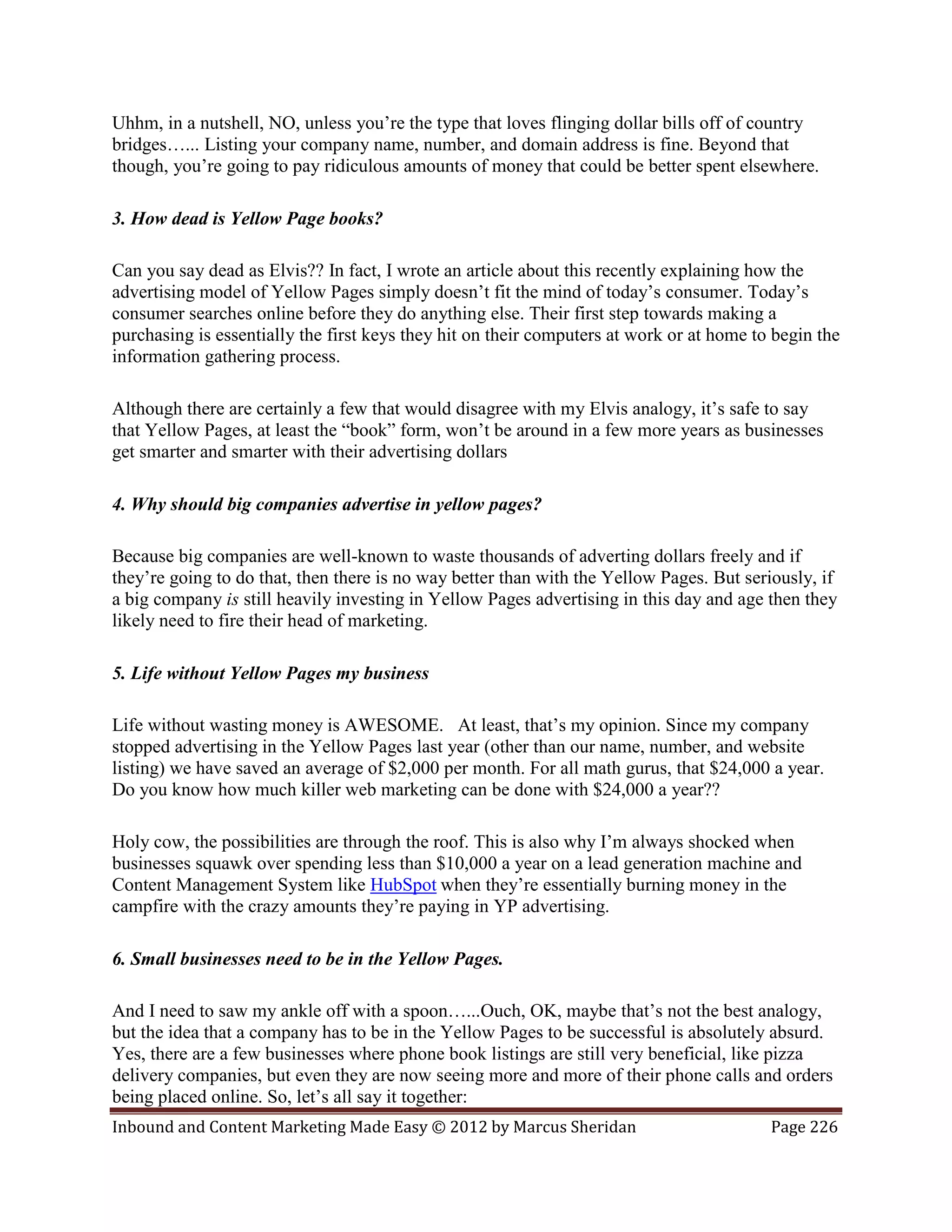 Uhhm, in a nutshell, NO, unless you’re the type that loves flinging dollar bills off of country
bridges…... Listing your company name, number, and domain address is fine. Beyond that
though, you’re going to pay ridiculous amounts of money that could be better spent elsewhere.

3. How dead is Yellow Page books?

Can you say dead as Elvis?? In fact, I wrote an article about this recently explaining how the
advertising model of Yellow Pages simply doesn’t fit the mind of today’s consumer. Today’s
consumer searches online before they do anything else. Their first step towards making a
purchasing is essentially the first keys they hit on their computers at work or at home to begin the
information gathering process.

Although there are certainly a few that would disagree with my Elvis analogy, it’s safe to say
that Yellow Pages, at least the “book” form, won’t be around in a few more years as businesses
get smarter and smarter with their advertising dollars

4. Why should big companies advertise in yellow pages?

Because big companies are well-known to waste thousands of adverting dollars freely and if
they’re going to do that, then there is no way better than with the Yellow Pages. But seriously, if
a big company is still heavily investing in Yellow Pages advertising in this day and age then they
likely need to fire their head of marketing.

5. Life without Yellow Pages my business

Life without wasting money is AWESOME. At least, that’s my opinion. Since my company
stopped advertising in the Yellow Pages last year (other than our name, number, and website
listing) we have saved an average of $2,000 per month. For all math gurus, that $24,000 a year.
Do you know how much killer web marketing can be done with $24,000 a year??

Holy cow, the possibilities are through the roof. This is also why I’m always shocked when
businesses squawk over spending less than $10,000 a year on a lead generation machine and
Content Management System like HubSpot when they’re essentially burning money in the
campfire with the crazy amounts they’re paying in YP advertising.

6. Small businesses need to be in the Yellow Pages.

And I need to saw my ankle off with a spoon…...Ouch, OK, maybe that’s not the best analogy,
but the idea that a company has to be in the Yellow Pages to be successful is absolutely absurd.
Yes, there are a few businesses where phone book listings are still very beneficial, like pizza
delivery companies, but even they are now seeing more and more of their phone calls and orders
being placed online. So, let’s all say it together:
Inbound and Content Marketing Made Easy © 2012 by Marcus Sheridan                         Page 226
 