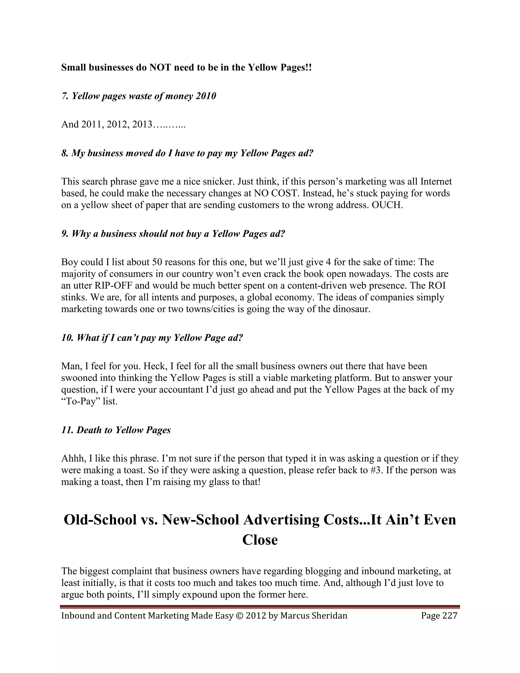 Small businesses do NOT need to be in the Yellow Pages!!

7. Yellow pages waste of money 2010

And 2011, 2012, 2013…..…...

8. My business moved do I have to pay my Yellow Pages ad?

This search phrase gave me a nice snicker. Just think, if this person’s marketing was all Internet
based, he could make the necessary changes at NO COST. Instead, he’s stuck paying for words
on a yellow sheet of paper that are sending customers to the wrong address. OUCH.

9. Why a business should not buy a Yellow Pages ad?

Boy could I list about 50 reasons for this one, but we’ll just give 4 for the sake of time: The
majority of consumers in our country won’t even crack the book open nowadays. The costs are
an utter RIP-OFF and would be much better spent on a content-driven web presence. The ROI
stinks. We are, for all intents and purposes, a global economy. The ideas of companies simply
marketing towards one or two towns/cities is going the way of the dinosaur.

10. What if I can’t pay my Yellow Page ad?

Man, I feel for you. Heck, I feel for all the small business owners out there that have been
swooned into thinking the Yellow Pages is still a viable marketing platform. But to answer your
question, if I were your accountant I’d just go ahead and put the Yellow Pages at the back of my
“To-Pay” list.

11. Death to Yellow Pages

Ahhh, I like this phrase. I’m not sure if the person that typed it in was asking a question or if they
were making a toast. So if they were asking a question, please refer back to #3. If the person was
making a toast, then I’m raising my glass to that!


Old-School vs. New-School Advertising Costs...It Ain’t Even
                          Close
The biggest complaint that business owners have regarding blogging and inbound marketing, at
least initially, is that it costs too much and takes too much time. And, although I’d just love to
argue both points, I’ll simply expound upon the former here.

Inbound and Content Marketing Made Easy © 2012 by Marcus Sheridan                           Page 227
 