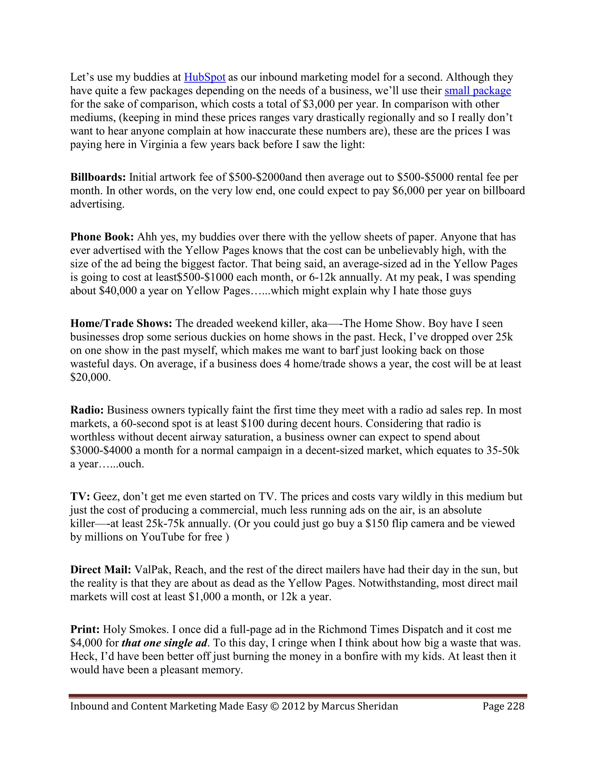 Let’s use my buddies at HubSpot as our inbound marketing model for a second. Although they
have quite a few packages depending on the needs of a business, we’ll use their small package
for the sake of comparison, which costs a total of $3,000 per year. In comparison with other
mediums, (keeping in mind these prices ranges vary drastically regionally and so I really don’t
want to hear anyone complain at how inaccurate these numbers are), these are the prices I was
paying here in Virginia a few years back before I saw the light:

Billboards: Initial artwork fee of $500-$2000and then average out to $500-$5000 rental fee per
month. In other words, on the very low end, one could expect to pay $6,000 per year on billboard
advertising.

Phone Book: Ahh yes, my buddies over there with the yellow sheets of paper. Anyone that has
ever advertised with the Yellow Pages knows that the cost can be unbelievably high, with the
size of the ad being the biggest factor. That being said, an average-sized ad in the Yellow Pages
is going to cost at least$500-$1000 each month, or 6-12k annually. At my peak, I was spending
about $40,000 a year on Yellow Pages…...which might explain why I hate those guys

Home/Trade Shows: The dreaded weekend killer, aka—-The Home Show. Boy have I seen
businesses drop some serious duckies on home shows in the past. Heck, I’ve dropped over 25k
on one show in the past myself, which makes me want to barf just looking back on those
wasteful days. On average, if a business does 4 home/trade shows a year, the cost will be at least
$20,000.

Radio: Business owners typically faint the first time they meet with a radio ad sales rep. In most
markets, a 60-second spot is at least $100 during decent hours. Considering that radio is
worthless without decent airway saturation, a business owner can expect to spend about
$3000-$4000 a month for a normal campaign in a decent-sized market, which equates to 35-50k
a year…...ouch.

TV: Geez, don’t get me even started on TV. The prices and costs vary wildly in this medium but
just the cost of producing a commercial, much less running ads on the air, is an absolute
killer—-at least 25k-75k annually. (Or you could just go buy a $150 flip camera and be viewed
by millions on YouTube for free )

Direct Mail: ValPak, Reach, and the rest of the direct mailers have had their day in the sun, but
the reality is that they are about as dead as the Yellow Pages. Notwithstanding, most direct mail
markets will cost at least $1,000 a month, or 12k a year.

Print: Holy Smokes. I once did a full-page ad in the Richmond Times Dispatch and it cost me
$4,000 for that one single ad. To this day, I cringe when I think about how big a waste that was.
Heck, I’d have been better off just burning the money in a bonfire with my kids. At least then it
would have been a pleasant memory.


Inbound and Content Marketing Made Easy © 2012 by Marcus Sheridan                        Page 228
 