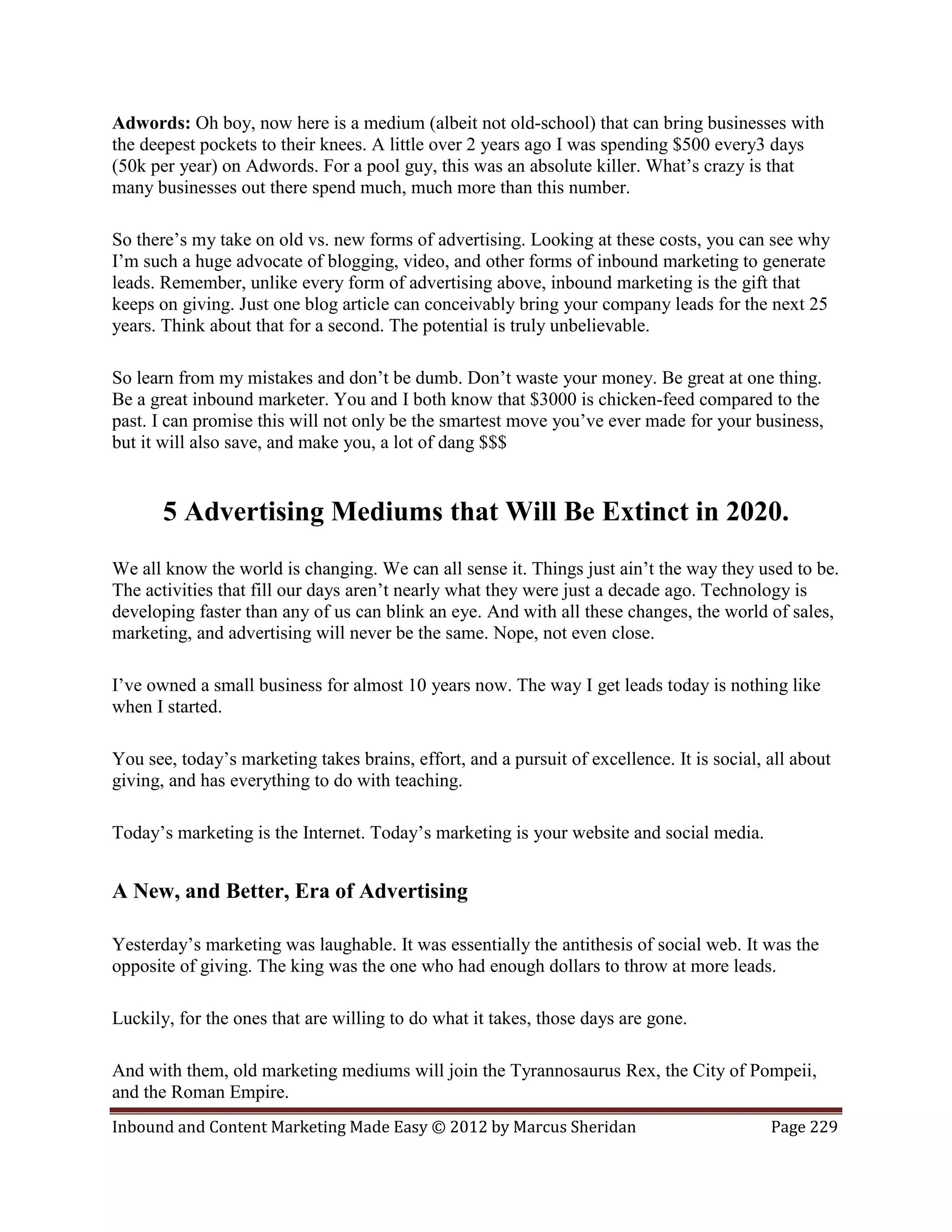 Adwords: Oh boy, now here is a medium (albeit not old-school) that can bring businesses with
the deepest pockets to their knees. A little over 2 years ago I was spending $500 every3 days
(50k per year) on Adwords. For a pool guy, this was an absolute killer. What’s crazy is that
many businesses out there spend much, much more than this number.

So there’s my take on old vs. new forms of advertising. Looking at these costs, you can see why
I’m such a huge advocate of blogging, video, and other forms of inbound marketing to generate
leads. Remember, unlike every form of advertising above, inbound marketing is the gift that
keeps on giving. Just one blog article can conceivably bring your company leads for the next 25
years. Think about that for a second. The potential is truly unbelievable.

So learn from my mistakes and don’t be dumb. Don’t waste your money. Be great at one thing.
Be a great inbound marketer. You and I both know that $3000 is chicken-feed compared to the
past. I can promise this will not only be the smartest move you’ve ever made for your business,
but it will also save, and make you, a lot of dang $$$


       5 Advertising Mediums that Will Be Extinct in 2020.
We all know the world is changing. We can all sense it. Things just ain’t the way they used to be.
The activities that fill our days aren’t nearly what they were just a decade ago. Technology is
developing faster than any of us can blink an eye. And with all these changes, the world of sales,
marketing, and advertising will never be the same. Nope, not even close.

I’ve owned a small business for almost 10 years now. The way I get leads today is nothing like
when I started.

You see, today’s marketing takes brains, effort, and a pursuit of excellence. It is social, all about
giving, and has everything to do with teaching.

Today’s marketing is the Internet. Today’s marketing is your website and social media.


A New, and Better, Era of Advertising

Yesterday’s marketing was laughable. It was essentially the antithesis of social web. It was the
opposite of giving. The king was the one who had enough dollars to throw at more leads.

Luckily, for the ones that are willing to do what it takes, those days are gone.

And with them, old marketing mediums will join the Tyrannosaurus Rex, the City of Pompeii,
and the Roman Empire.
Inbound and Content Marketing Made Easy © 2012 by Marcus Sheridan                           Page 229
 