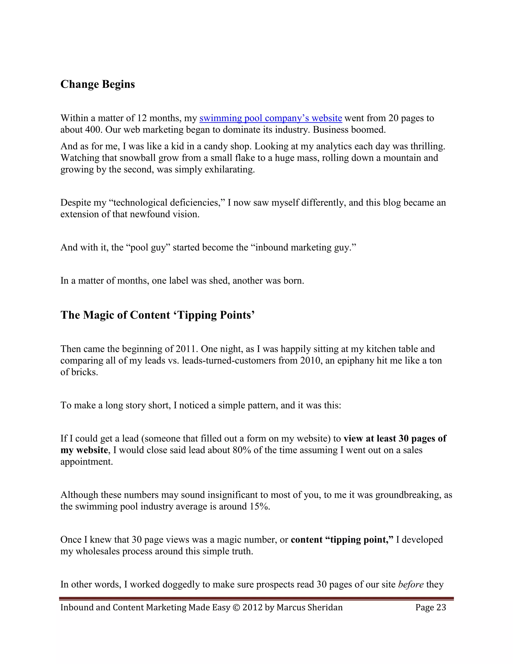 Change Begins

Within a matter of 12 months, my swimming pool company’s website went from 20 pages to
about 400. Our web marketing began to dominate its industry. Business boomed.
And as for me, I was like a kid in a candy shop. Looking at my analytics each day was thrilling.
Watching that snowball grow from a small flake to a huge mass, rolling down a mountain and
growing by the second, was simply exhilarating.


Despite my “technological deficiencies,” I now saw myself differently, and this blog became an
extension of that newfound vision.


And with it, the “pool guy” started become the “inbound marketing guy.”


In a matter of months, one label was shed, another was born.


The Magic of Content ‘Tipping Points’

Then came the beginning of 2011. One night, as I was happily sitting at my kitchen table and
comparing all of my leads vs. leads-turned-customers from 2010, an epiphany hit me like a ton
of bricks.


To make a long story short, I noticed a simple pattern, and it was this:


If I could get a lead (someone that filled out a form on my website) to view at least 30 pages of
my website, I would close said lead about 80% of the time assuming I went out on a sales
appointment.


Although these numbers may sound insignificant to most of you, to me it was groundbreaking, as
the swimming pool industry average is around 15%.


Once I knew that 30 page views was a magic number, or content “tipping point,” I developed
my wholesales process around this simple truth.


In other words, I worked doggedly to make sure prospects read 30 pages of our site before they

Inbound and Content Marketing Made Easy © 2012 by Marcus Sheridan                        Page 23
 