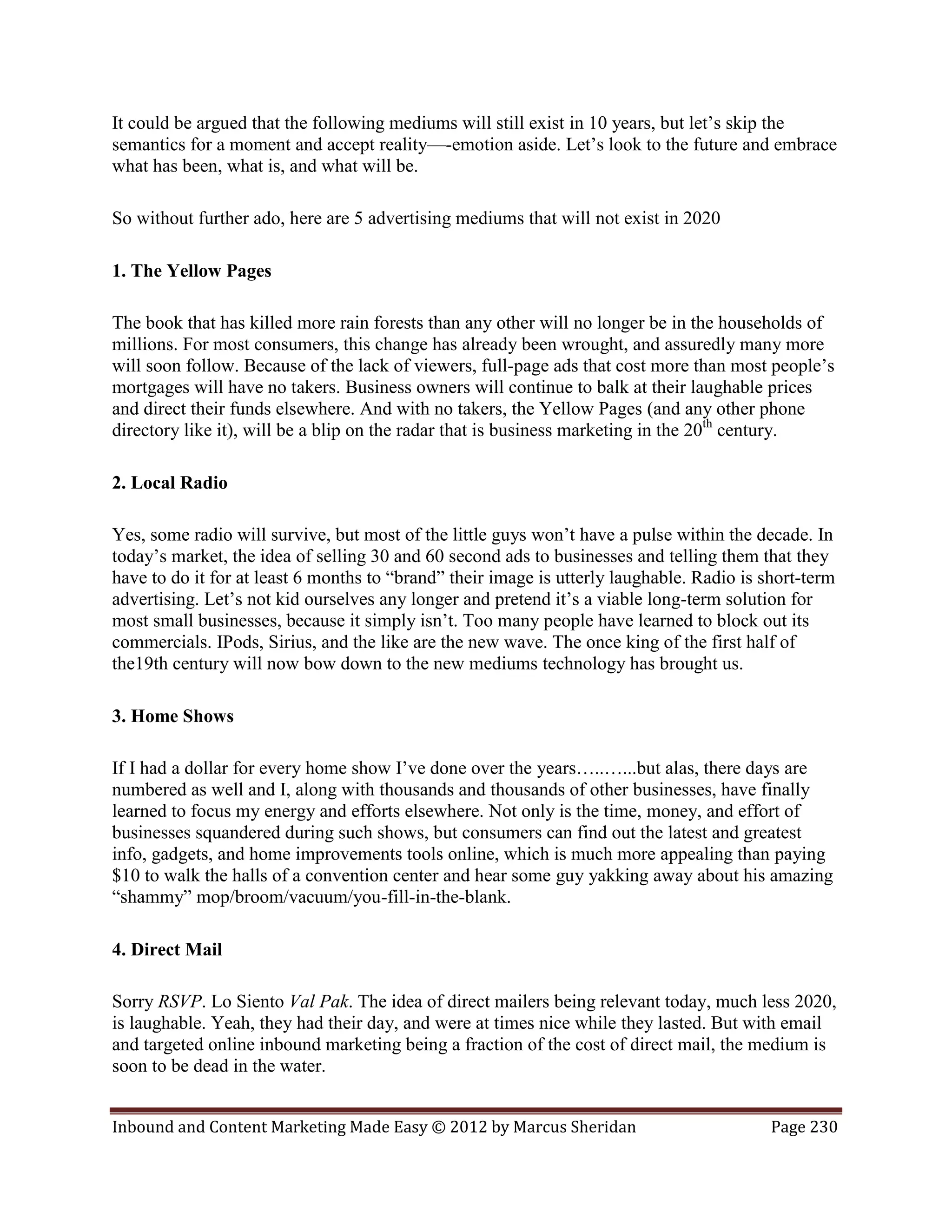It could be argued that the following mediums will still exist in 10 years, but let’s skip the
semantics for a moment and accept reality—-emotion aside. Let’s look to the future and embrace
what has been, what is, and what will be.

So without further ado, here are 5 advertising mediums that will not exist in 2020

1. The Yellow Pages

The book that has killed more rain forests than any other will no longer be in the households of
millions. For most consumers, this change has already been wrought, and assuredly many more
will soon follow. Because of the lack of viewers, full-page ads that cost more than most people’s
mortgages will have no takers. Business owners will continue to balk at their laughable prices
and direct their funds elsewhere. And with no takers, the Yellow Pages (and any other phone
directory like it), will be a blip on the radar that is business marketing in the 20th century.

2. Local Radio

Yes, some radio will survive, but most of the little guys won’t have a pulse within the decade. In
today’s market, the idea of selling 30 and 60 second ads to businesses and telling them that they
have to do it for at least 6 months to “brand” their image is utterly laughable. Radio is short-term
advertising. Let’s not kid ourselves any longer and pretend it’s a viable long-term solution for
most small businesses, because it simply isn’t. Too many people have learned to block out its
commercials. IPods, Sirius, and the like are the new wave. The once king of the first half of
the19th century will now bow down to the new mediums technology has brought us.

3. Home Shows

If I had a dollar for every home show I’ve done over the years…..…...but alas, there days are
numbered as well and I, along with thousands and thousands of other businesses, have finally
learned to focus my energy and efforts elsewhere. Not only is the time, money, and effort of
businesses squandered during such shows, but consumers can find out the latest and greatest
info, gadgets, and home improvements tools online, which is much more appealing than paying
$10 to walk the halls of a convention center and hear some guy yakking away about his amazing
“shammy” mop/broom/vacuum/you-fill-in-the-blank.

4. Direct Mail

Sorry RSVP. Lo Siento Val Pak. The idea of direct mailers being relevant today, much less 2020,
is laughable. Yeah, they had their day, and were at times nice while they lasted. But with email
and targeted online inbound marketing being a fraction of the cost of direct mail, the medium is
soon to be dead in the water.


Inbound and Content Marketing Made Easy © 2012 by Marcus Sheridan                          Page 230
 