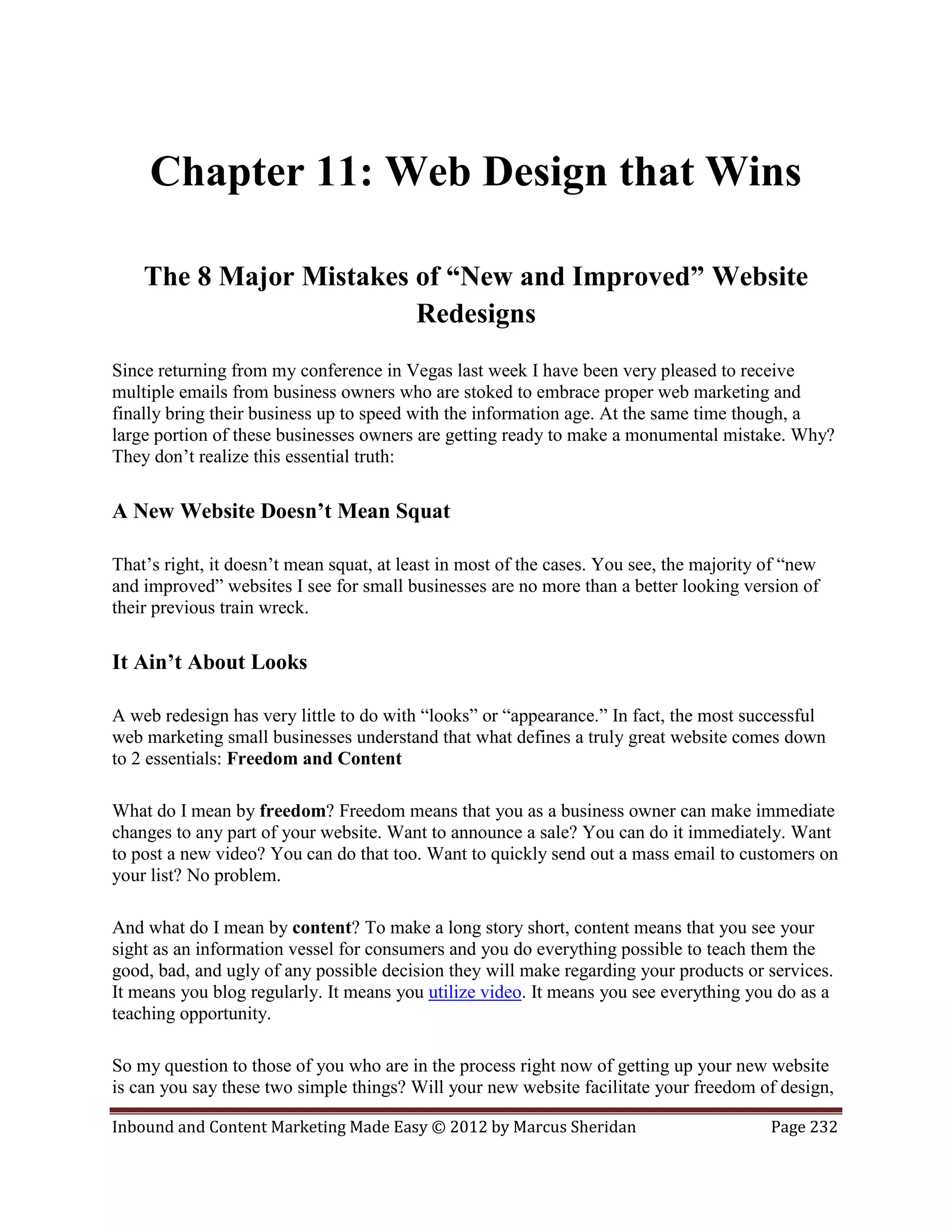 Chapter 11: Web Design that Wins

    The 8 Major Mistakes of “New and Improved” Website
                         Redesigns
Since returning from my conference in Vegas last week I have been very pleased to receive
multiple emails from business owners who are stoked to embrace proper web marketing and
finally bring their business up to speed with the information age. At the same time though, a
large portion of these businesses owners are getting ready to make a monumental mistake. Why?
They don’t realize this essential truth:

A New Website Doesn’t Mean Squat

That’s right, it doesn’t mean squat, at least in most of the cases. You see, the majority of “new
and improved” websites I see for small businesses are no more than a better looking version of
their previous train wreck.

It Ain’t About Looks

A web redesign has very little to do with “looks” or “appearance.” In fact, the most successful
web marketing small businesses understand that what defines a truly great website comes down
to 2 essentials: Freedom and Content

What do I mean by freedom? Freedom means that you as a business owner can make immediate
changes to any part of your website. Want to announce a sale? You can do it immediately. Want
to post a new video? You can do that too. Want to quickly send out a mass email to customers on
your list? No problem.

And what do I mean by content? To make a long story short, content means that you see your
sight as an information vessel for consumers and you do everything possible to teach them the
good, bad, and ugly of any possible decision they will make regarding your products or services.
It means you blog regularly. It means you utilize video. It means you see everything you do as a
teaching opportunity.

So my question to those of you who are in the process right now of getting up your new website
is can you say these two simple things? Will your new website facilitate your freedom of design,

Inbound and Content Marketing Made Easy © 2012 by Marcus Sheridan                         Page 232
 