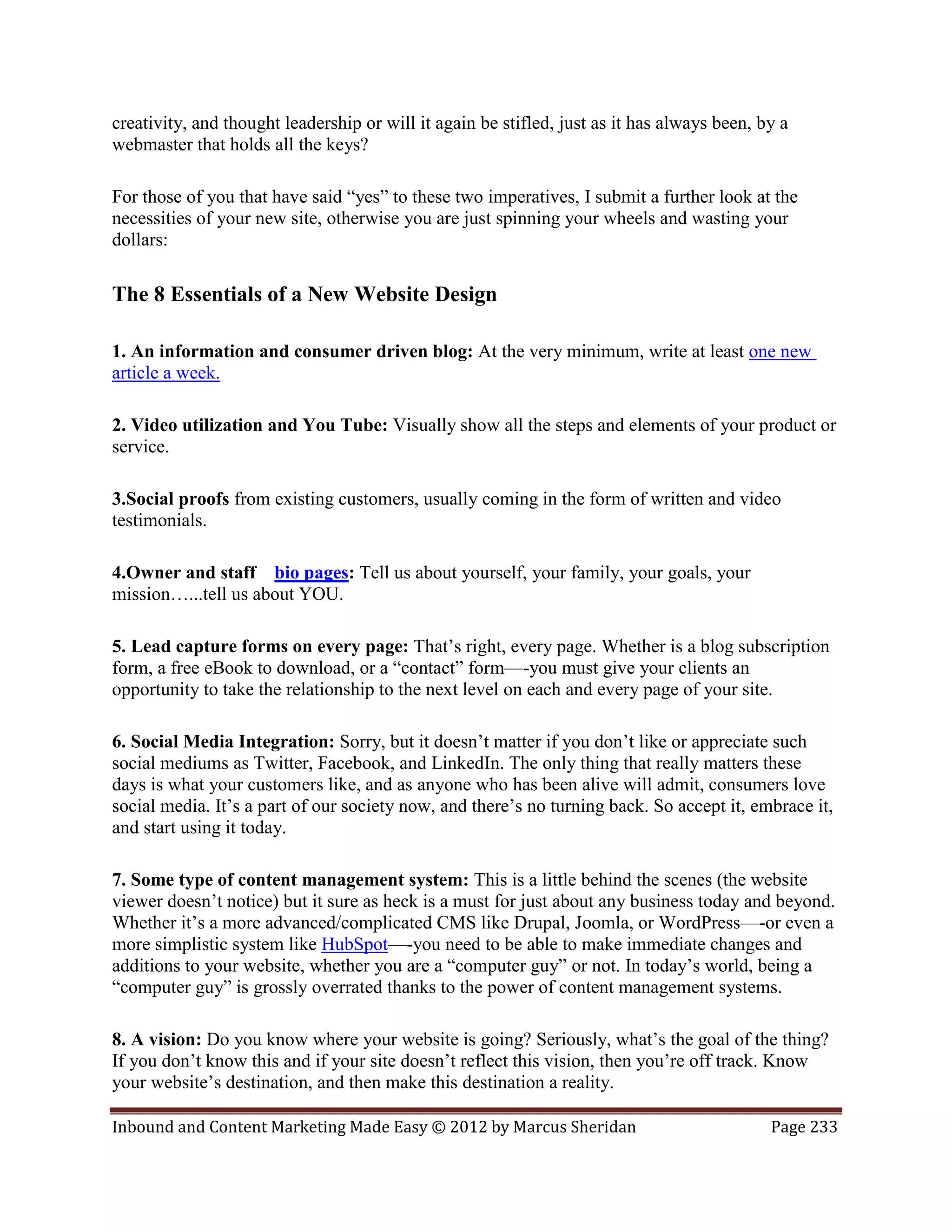 creativity, and thought leadership or will it again be stifled, just as it has always been, by a
webmaster that holds all the keys?

For those of you that have said “yes” to these two imperatives, I submit a further look at the
necessities of your new site, otherwise you are just spinning your wheels and wasting your
dollars:

The 8 Essentials of a New Website Design

1. An information and consumer driven blog: At the very minimum, write at least one new
article a week.

2. Video utilization and You Tube: Visually show all the steps and elements of your product or
service.

3.Social proofs from existing customers, usually coming in the form of written and video
testimonials.

4.Owner and staff bio pages: Tell us about yourself, your family, your goals, your
mission…...tell us about YOU.

5. Lead capture forms on every page: That’s right, every page. Whether is a blog subscription
form, a free eBook to download, or a “contact” form—-you must give your clients an
opportunity to take the relationship to the next level on each and every page of your site.

6. Social Media Integration: Sorry, but it doesn’t matter if you don’t like or appreciate such
social mediums as Twitter, Facebook, and LinkedIn. The only thing that really matters these
days is what your customers like, and as anyone who has been alive will admit, consumers love
social media. It’s a part of our society now, and there’s no turning back. So accept it, embrace it,
and start using it today.

7. Some type of content management system: This is a little behind the scenes (the website
viewer doesn’t notice) but it sure as heck is a must for just about any business today and beyond.
Whether it’s a more advanced/complicated CMS like Drupal, Joomla, or WordPress—-or even a
more simplistic system like HubSpot—-you need to be able to make immediate changes and
additions to your website, whether you are a “computer guy” or not. In today’s world, being a
“computer guy” is grossly overrated thanks to the power of content management systems.

8. A vision: Do you know where your website is going? Seriously, what’s the goal of the thing?
If you don’t know this and if your site doesn’t reflect this vision, then you’re off track. Know
your website’s destination, and then make this destination a reality.

Inbound and Content Marketing Made Easy © 2012 by Marcus Sheridan                            Page 233
 