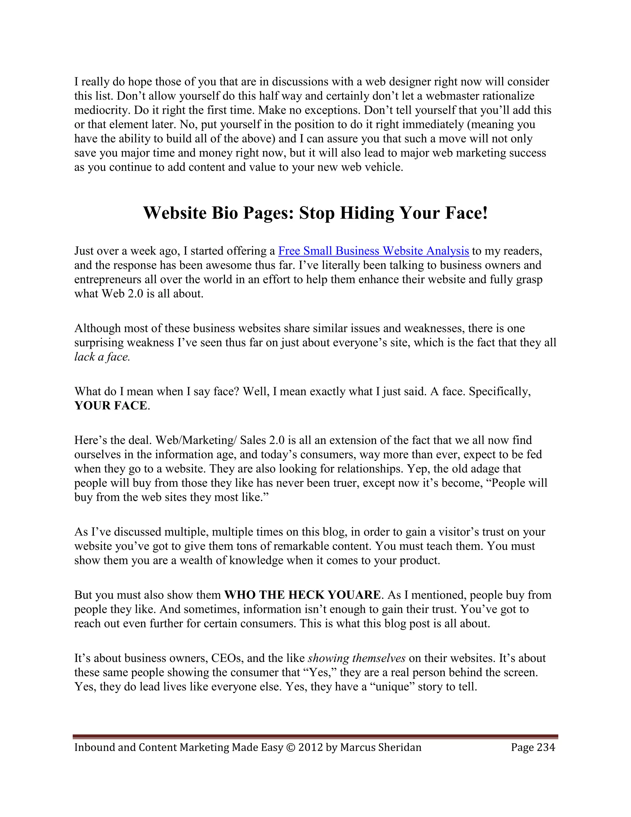 I really do hope those of you that are in discussions with a web designer right now will consider
this list. Don’t allow yourself do this half way and certainly don’t let a webmaster rationalize
mediocrity. Do it right the first time. Make no exceptions. Don’t tell yourself that you’ll add this
or that element later. No, put yourself in the position to do it right immediately (meaning you
have the ability to build all of the above) and I can assure you that such a move will not only
save you major time and money right now, but it will also lead to major web marketing success
as you continue to add content and value to your new web vehicle.


              Website Bio Pages: Stop Hiding Your Face!
Just over a week ago, I started offering a Free Small Business Website Analysis to my readers,
and the response has been awesome thus far. I’ve literally been talking to business owners and
entrepreneurs all over the world in an effort to help them enhance their website and fully grasp
what Web 2.0 is all about.

Although most of these business websites share similar issues and weaknesses, there is one
surprising weakness I’ve seen thus far on just about everyone’s site, which is the fact that they all
lack a face.

What do I mean when I say face? Well, I mean exactly what I just said. A face. Specifically,
YOUR FACE.

Here’s the deal. Web/Marketing/ Sales 2.0 is all an extension of the fact that we all now find
ourselves in the information age, and today’s consumers, way more than ever, expect to be fed
when they go to a website. They are also looking for relationships. Yep, the old adage that
people will buy from those they like has never been truer, except now it’s become, “People will
buy from the web sites they most like.”

As I’ve discussed multiple, multiple times on this blog, in order to gain a visitor’s trust on your
website you’ve got to give them tons of remarkable content. You must teach them. You must
show them you are a wealth of knowledge when it comes to your product.

But you must also show them WHO THE HECK YOUARE. As I mentioned, people buy from
people they like. And sometimes, information isn’t enough to gain their trust. You’ve got to
reach out even further for certain consumers. This is what this blog post is all about.

It’s about business owners, CEOs, and the like showing themselves on their websites. It’s about
these same people showing the consumer that “Yes,” they are a real person behind the screen.
Yes, they do lead lives like everyone else. Yes, they have a “unique” story to tell.



Inbound and Content Marketing Made Easy © 2012 by Marcus Sheridan                          Page 234
 