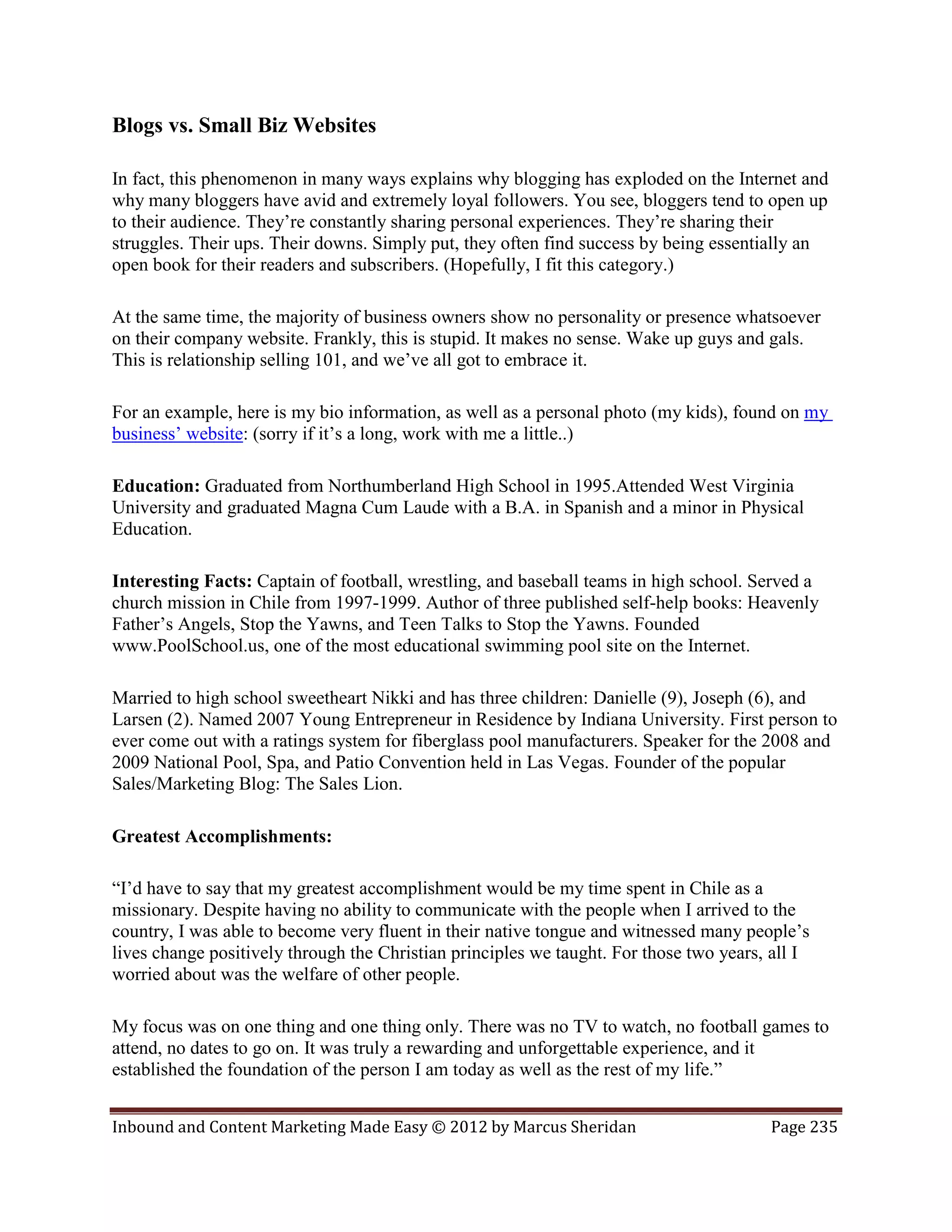 Blogs vs. Small Biz Websites

In fact, this phenomenon in many ways explains why blogging has exploded on the Internet and
why many bloggers have avid and extremely loyal followers. You see, bloggers tend to open up
to their audience. They’re constantly sharing personal experiences. They’re sharing their
struggles. Their ups. Their downs. Simply put, they often find success by being essentially an
open book for their readers and subscribers. (Hopefully, I fit this category.)

At the same time, the majority of business owners show no personality or presence whatsoever
on their company website. Frankly, this is stupid. It makes no sense. Wake up guys and gals.
This is relationship selling 101, and we’ve all got to embrace it.

For an example, here is my bio information, as well as a personal photo (my kids), found on my
business’ website: (sorry if it’s a long, work with me a little..)

Education: Graduated from Northumberland High School in 1995.Attended West Virginia
University and graduated Magna Cum Laude with a B.A. in Spanish and a minor in Physical
Education.

Interesting Facts: Captain of football, wrestling, and baseball teams in high school. Served a
church mission in Chile from 1997-1999. Author of three published self-help books: Heavenly
Father’s Angels, Stop the Yawns, and Teen Talks to Stop the Yawns. Founded
www.PoolSchool.us, one of the most educational swimming pool site on the Internet.

Married to high school sweetheart Nikki and has three children: Danielle (9), Joseph (6), and
Larsen (2). Named 2007 Young Entrepreneur in Residence by Indiana University. First person to
ever come out with a ratings system for fiberglass pool manufacturers. Speaker for the 2008 and
2009 National Pool, Spa, and Patio Convention held in Las Vegas. Founder of the popular
Sales/Marketing Blog: The Sales Lion.

Greatest Accomplishments:

“I’d have to say that my greatest accomplishment would be my time spent in Chile as a
missionary. Despite having no ability to communicate with the people when I arrived to the
country, I was able to become very fluent in their native tongue and witnessed many people’s
lives change positively through the Christian principles we taught. For those two years, all I
worried about was the welfare of other people.

My focus was on one thing and one thing only. There was no TV to watch, no football games to
attend, no dates to go on. It was truly a rewarding and unforgettable experience, and it
established the foundation of the person I am today as well as the rest of my life.”


Inbound and Content Marketing Made Easy © 2012 by Marcus Sheridan                       Page 235
 