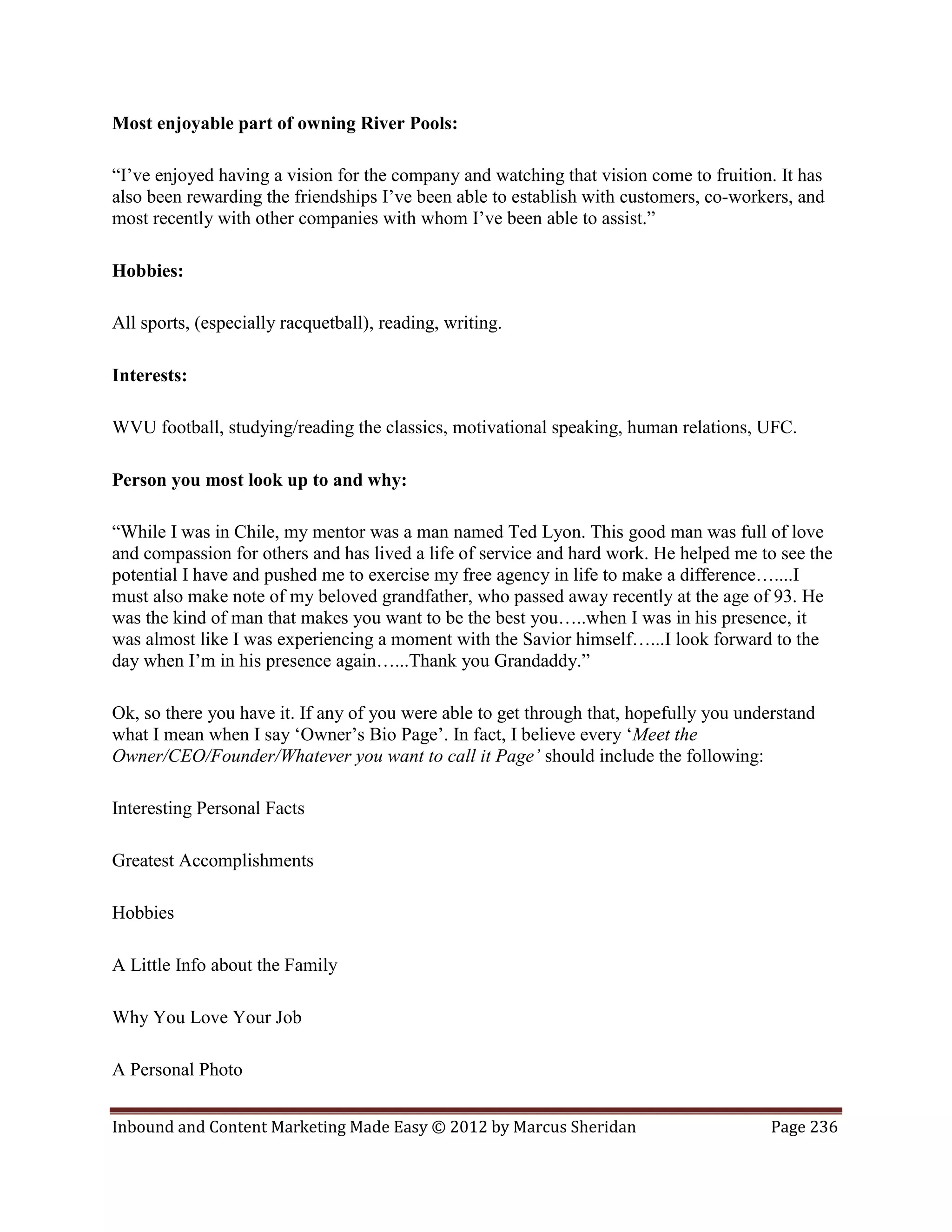 Most enjoyable part of owning River Pools:

“I’ve enjoyed having a vision for the company and watching that vision come to fruition. It has
also been rewarding the friendships I’ve been able to establish with customers, co-workers, and
most recently with other companies with whom I’ve been able to assist.”

Hobbies:

All sports, (especially racquetball), reading, writing.

Interests:

WVU football, studying/reading the classics, motivational speaking, human relations, UFC.

Person you most look up to and why:

“While I was in Chile, my mentor was a man named Ted Lyon. This good man was full of love
and compassion for others and has lived a life of service and hard work. He helped me to see the
potential I have and pushed me to exercise my free agency in life to make a difference…....I
must also make note of my beloved grandfather, who passed away recently at the age of 93. He
was the kind of man that makes you want to be the best you…..when I was in his presence, it
was almost like I was experiencing a moment with the Savior himself…...I look forward to the
day when I’m in his presence again…...Thank you Grandaddy.”

Ok, so there you have it. If any of you were able to get through that, hopefully you understand
what I mean when I say ‘Owner’s Bio Page’. In fact, I believe every ‘Meet the
Owner/CEO/Founder/Whatever you want to call it Page’ should include the following:

Interesting Personal Facts

Greatest Accomplishments

Hobbies

A Little Info about the Family

Why You Love Your Job

A Personal Photo


Inbound and Content Marketing Made Easy © 2012 by Marcus Sheridan                        Page 236
 