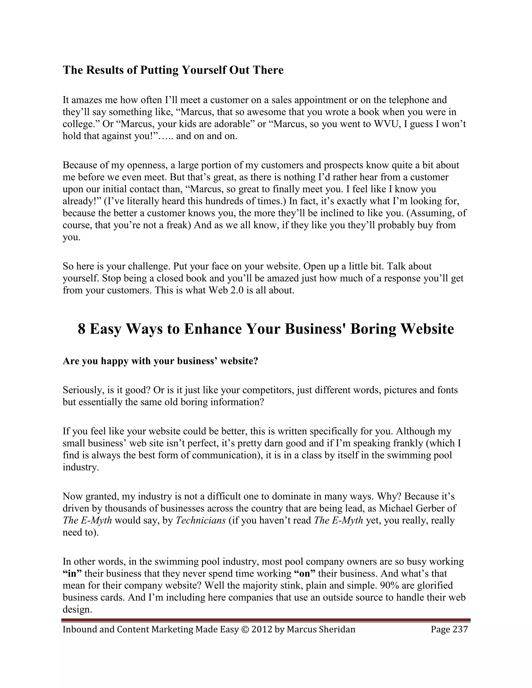 The Results of Putting Yourself Out There

It amazes me how often I’ll meet a customer on a sales appointment or on the telephone and
they’ll say something like, “Marcus, that so awesome that you wrote a book when you were in
college.” Or “Marcus, your kids are adorable” or “Marcus, so you went to WVU, I guess I won’t
hold that against you!”….. and on and on.

Because of my openness, a large portion of my customers and prospects know quite a bit about
me before we even meet. But that’s great, as there is nothing I’d rather hear from a customer
upon our initial contact than, “Marcus, so great to finally meet you. I feel like I know you
already!” (I’ve literally heard this hundreds of times.) In fact, it’s exactly what I’m looking for,
because the better a customer knows you, the more they’ll be inclined to like you. (Assuming, of
course, that you’re not a freak) And as we all know, if they like you they’ll probably buy from
you.

So here is your challenge. Put your face on your website. Open up a little bit. Talk about
yourself. Stop being a closed book and you’ll be amazed just how much of a response you’ll get
from your customers. This is what Web 2.0 is all about.


   8 Easy Ways to Enhance Your Business' Boring Website
Are you happy with your business’ website?

Seriously, is it good? Or is it just like your competitors, just different words, pictures and fonts
but essentially the same old boring information?

If you feel like your website could be better, this is written specifically for you. Although my
small business’ web site isn’t perfect, it’s pretty darn good and if I’m speaking frankly (which I
find is always the best form of communication), it is in a class by itself in the swimming pool
industry.

Now granted, my industry is not a difficult one to dominate in many ways. Why? Because it’s
driven by thousands of businesses across the country that are being lead, as Michael Gerber of
The E-Myth would say, by Technicians (if you haven’t read The E-Myth yet, you really, really
need to).

In other words, in the swimming pool industry, most pool company owners are so busy working
“in” their business that they never spend time working “on” their business. And what’s that
mean for their company website? Well the majority stink, plain and simple. 90% are glorified
business cards. And I’m including here companies that use an outside source to handle their web
design.
Inbound and Content Marketing Made Easy © 2012 by Marcus Sheridan                            Page 237
 