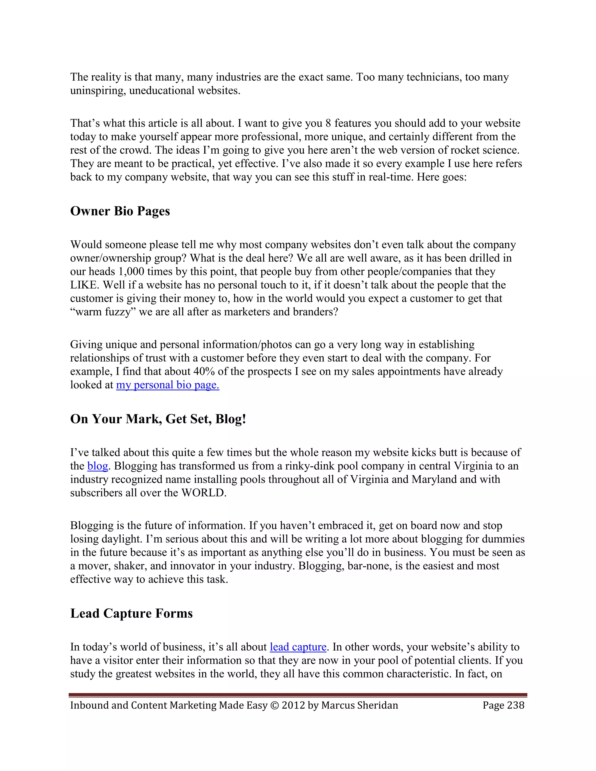 The reality is that many, many industries are the exact same. Too many technicians, too many
uninspiring, uneducational websites.

That’s what this article is all about. I want to give you 8 features you should add to your website
today to make yourself appear more professional, more unique, and certainly different from the
rest of the crowd. The ideas I’m going to give you here aren’t the web version of rocket science.
They are meant to be practical, yet effective. I’ve also made it so every example I use here refers
back to my company website, that way you can see this stuff in real-time. Here goes:

Owner Bio Pages

Would someone please tell me why most company websites don’t even talk about the company
owner/ownership group? What is the deal here? We all are well aware, as it has been drilled in
our heads 1,000 times by this point, that people buy from other people/companies that they
LIKE. Well if a website has no personal touch to it, if it doesn’t talk about the people that the
customer is giving their money to, how in the world would you expect a customer to get that
“warm fuzzy” we are all after as marketers and branders?

Giving unique and personal information/photos can go a very long way in establishing
relationships of trust with a customer before they even start to deal with the company. For
example, I find that about 40% of the prospects I see on my sales appointments have already
looked at my personal bio page.

On Your Mark, Get Set, Blog!

I’ve talked about this quite a few times but the whole reason my website kicks butt is because of
the blog. Blogging has transformed us from a rinky-dink pool company in central Virginia to an
industry recognized name installing pools throughout all of Virginia and Maryland and with
subscribers all over the WORLD.

Blogging is the future of information. If you haven’t embraced it, get on board now and stop
losing daylight. I’m serious about this and will be writing a lot more about blogging for dummies
in the future because it’s as important as anything else you’ll do in business. You must be seen as
a mover, shaker, and innovator in your industry. Blogging, bar-none, is the easiest and most
effective way to achieve this task.

Lead Capture Forms

In today’s world of business, it’s all about lead capture. In other words, your website’s ability to
have a visitor enter their information so that they are now in your pool of potential clients. If you
study the greatest websites in the world, they all have this common characteristic. In fact, on

Inbound and Content Marketing Made Easy © 2012 by Marcus Sheridan                           Page 238
 