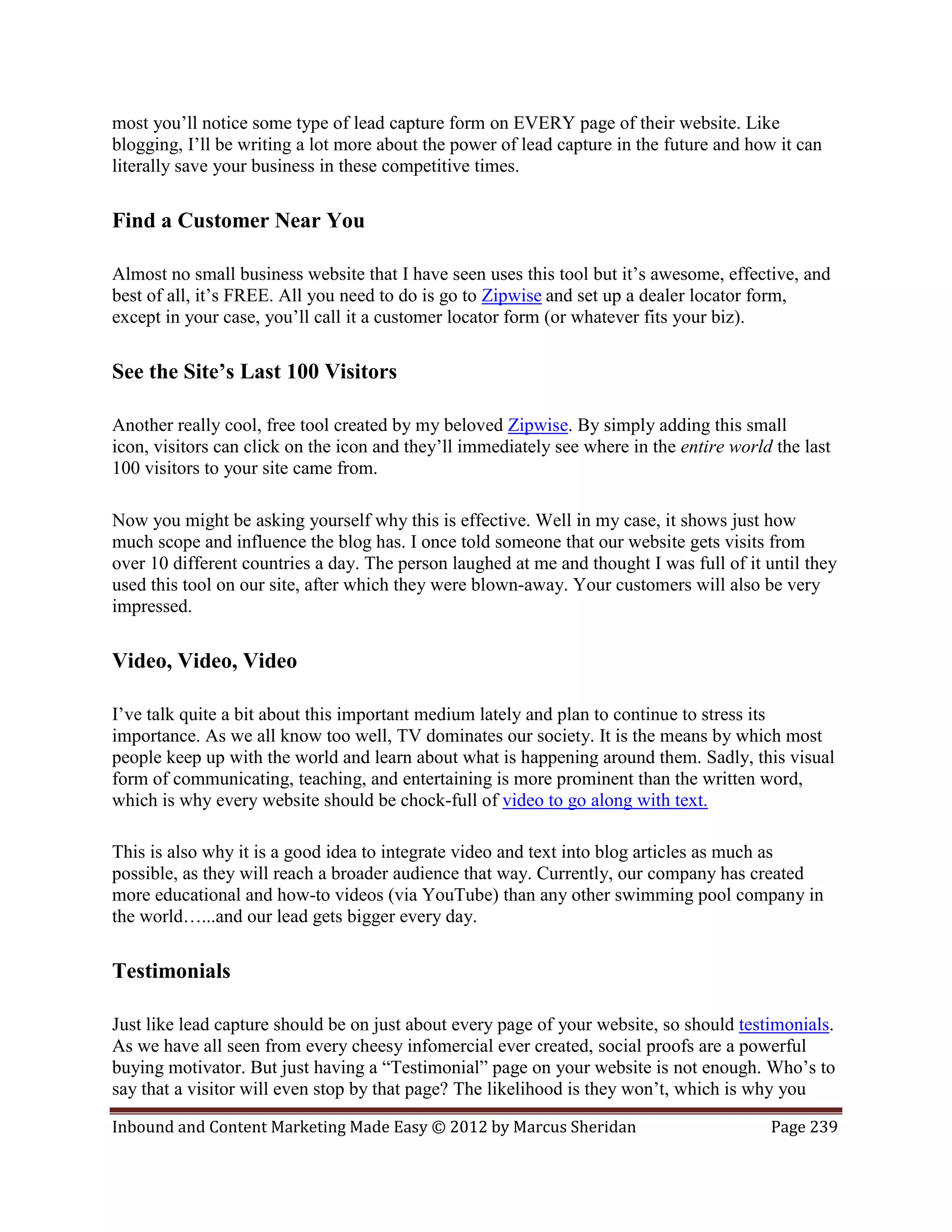 most you’ll notice some type of lead capture form on EVERY page of their website. Like
blogging, I’ll be writing a lot more about the power of lead capture in the future and how it can
literally save your business in these competitive times.

Find a Customer Near You

Almost no small business website that I have seen uses this tool but it’s awesome, effective, and
best of all, it’s FREE. All you need to do is go to Zipwise and set up a dealer locator form,
except in your case, you’ll call it a customer locator form (or whatever fits your biz).

See the Site’s Last 100 Visitors

Another really cool, free tool created by my beloved Zipwise. By simply adding this small
icon, visitors can click on the icon and they’ll immediately see where in the entire world the last
100 visitors to your site came from.

Now you might be asking yourself why this is effective. Well in my case, it shows just how
much scope and influence the blog has. I once told someone that our website gets visits from
over 10 different countries a day. The person laughed at me and thought I was full of it until they
used this tool on our site, after which they were blown-away. Your customers will also be very
impressed.

Video, Video, Video

I’ve talk quite a bit about this important medium lately and plan to continue to stress its
importance. As we all know too well, TV dominates our society. It is the means by which most
people keep up with the world and learn about what is happening around them. Sadly, this visual
form of communicating, teaching, and entertaining is more prominent than the written word,
which is why every website should be chock-full of video to go along with text.

This is also why it is a good idea to integrate video and text into blog articles as much as
possible, as they will reach a broader audience that way. Currently, our company has created
more educational and how-to videos (via YouTube) than any other swimming pool company in
the world…...and our lead gets bigger every day.

Testimonials

Just like lead capture should be on just about every page of your website, so should testimonials.
As we have all seen from every cheesy infomercial ever created, social proofs are a powerful
buying motivator. But just having a “Testimonial” page on your website is not enough. Who’s to
say that a visitor will even stop by that page? The likelihood is they won’t, which is why you

Inbound and Content Marketing Made Easy © 2012 by Marcus Sheridan                         Page 239
 