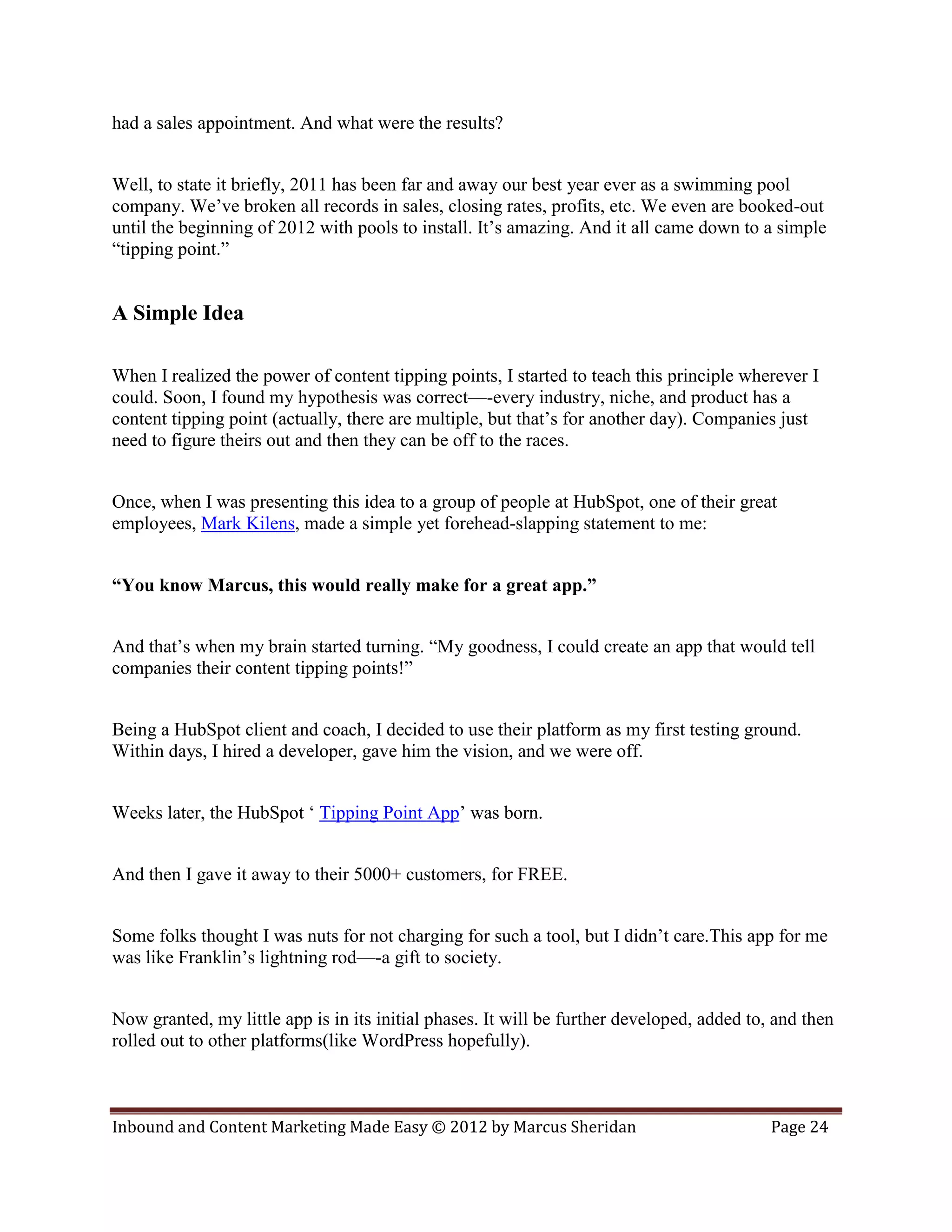 had a sales appointment. And what were the results?


Well, to state it briefly, 2011 has been far and away our best year ever as a swimming pool
company. We’ve broken all records in sales, closing rates, profits, etc. We even are booked-out
until the beginning of 2012 with pools to install. It’s amazing. And it all came down to a simple
“tipping point.”


A Simple Idea

When I realized the power of content tipping points, I started to teach this principle wherever I
could. Soon, I found my hypothesis was correct—-every industry, niche, and product has a
content tipping point (actually, there are multiple, but that’s for another day). Companies just
need to figure theirs out and then they can be off to the races.


Once, when I was presenting this idea to a group of people at HubSpot, one of their great
employees, Mark Kilens, made a simple yet forehead-slapping statement to me:


“You know Marcus, this would really make for a great app.”


And that’s when my brain started turning. “My goodness, I could create an app that would tell
companies their content tipping points!”


Being a HubSpot client and coach, I decided to use their platform as my first testing ground.
Within days, I hired a developer, gave him the vision, and we were off.


Weeks later, the HubSpot ‘ Tipping Point App’ was born.


And then I gave it away to their 5000+ customers, for FREE.


Some folks thought I was nuts for not charging for such a tool, but I didn’t care.This app for me
was like Franklin’s lightning rod—-a gift to society.


Now granted, my little app is in its initial phases. It will be further developed, added to, and then
rolled out to other platforms(like WordPress hopefully).



Inbound and Content Marketing Made Easy © 2012 by Marcus Sheridan                           Page 24
 