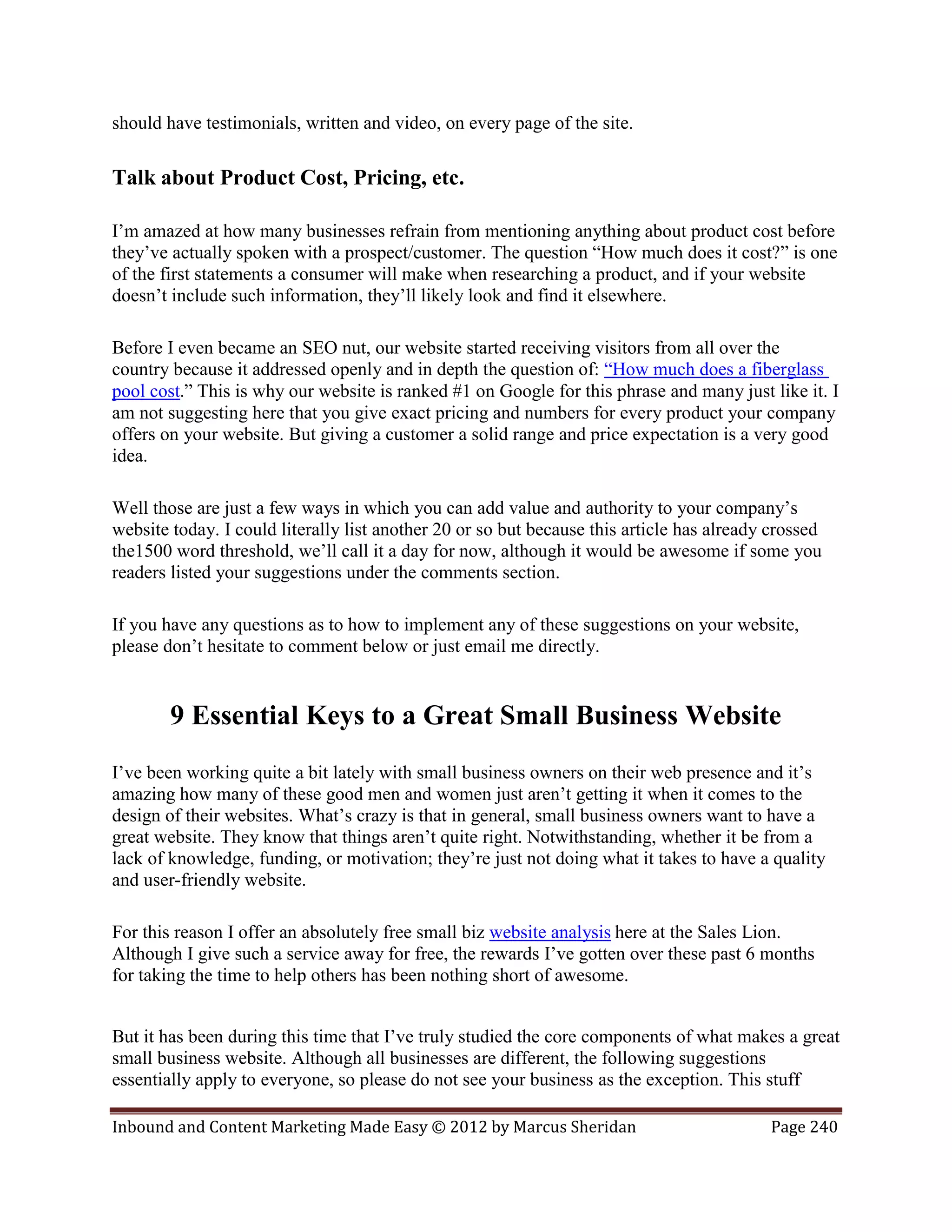 should have testimonials, written and video, on every page of the site.

Talk about Product Cost, Pricing, etc.

I’m amazed at how many businesses refrain from mentioning anything about product cost before
they’ve actually spoken with a prospect/customer. The question “How much does it cost?” is one
of the first statements a consumer will make when researching a product, and if your website
doesn’t include such information, they’ll likely look and find it elsewhere.

Before I even became an SEO nut, our website started receiving visitors from all over the
country because it addressed openly and in depth the question of: “How much does a fiberglass
pool cost.” This is why our website is ranked #1 on Google for this phrase and many just like it. I
am not suggesting here that you give exact pricing and numbers for every product your company
offers on your website. But giving a customer a solid range and price expectation is a very good
idea.

Well those are just a few ways in which you can add value and authority to your company’s
website today. I could literally list another 20 or so but because this article has already crossed
the1500 word threshold, we’ll call it a day for now, although it would be awesome if some you
readers listed your suggestions under the comments section.

If you have any questions as to how to implement any of these suggestions on your website,
please don’t hesitate to comment below or just email me directly.


        9 Essential Keys to a Great Small Business Website
I’ve been working quite a bit lately with small business owners on their web presence and it’s
amazing how many of these good men and women just aren’t getting it when it comes to the
design of their websites. What’s crazy is that in general, small business owners want to have a
great website. They know that things aren’t quite right. Notwithstanding, whether it be from a
lack of knowledge, funding, or motivation; they’re just not doing what it takes to have a quality
and user-friendly website.

For this reason I offer an absolutely free small biz website analysis here at the Sales Lion.
Although I give such a service away for free, the rewards I’ve gotten over these past 6 months
for taking the time to help others has been nothing short of awesome.


But it has been during this time that I’ve truly studied the core components of what makes a great
small business website. Although all businesses are different, the following suggestions
essentially apply to everyone, so please do not see your business as the exception. This stuff

Inbound and Content Marketing Made Easy © 2012 by Marcus Sheridan                          Page 240
 