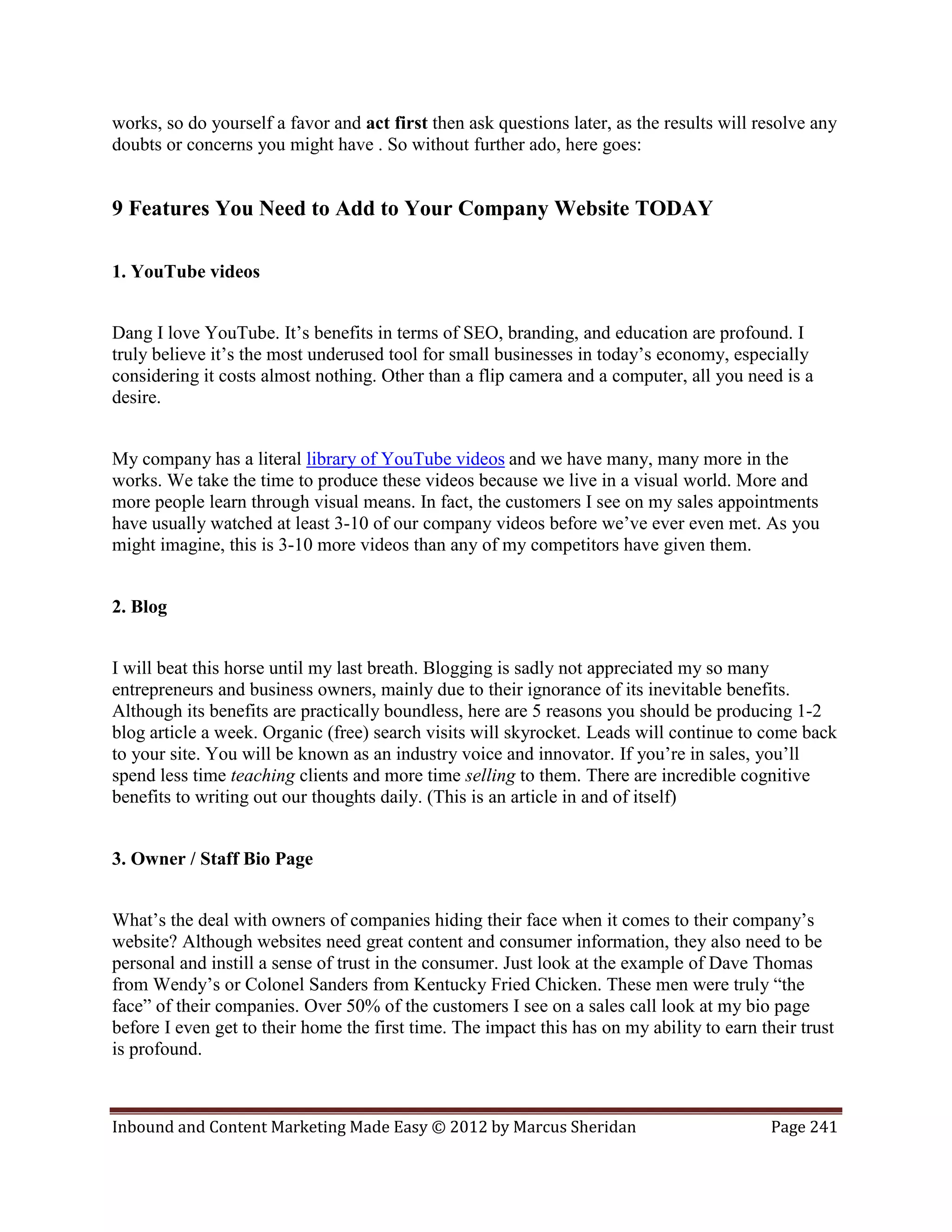 works, so do yourself a favor and act first then ask questions later, as the results will resolve any
doubts or concerns you might have . So without further ado, here goes:


9 Features You Need to Add to Your Company Website TODAY

1. YouTube videos


Dang I love YouTube. It’s benefits in terms of SEO, branding, and education are profound. I
truly believe it’s the most underused tool for small businesses in today’s economy, especially
considering it costs almost nothing. Other than a flip camera and a computer, all you need is a
desire.


My company has a literal library of YouTube videos and we have many, many more in the
works. We take the time to produce these videos because we live in a visual world. More and
more people learn through visual means. In fact, the customers I see on my sales appointments
have usually watched at least 3-10 of our company videos before we’ve ever even met. As you
might imagine, this is 3-10 more videos than any of my competitors have given them.


2. Blog


I will beat this horse until my last breath. Blogging is sadly not appreciated my so many
entrepreneurs and business owners, mainly due to their ignorance of its inevitable benefits.
Although its benefits are practically boundless, here are 5 reasons you should be producing 1-2
blog article a week. Organic (free) search visits will skyrocket. Leads will continue to come back
to your site. You will be known as an industry voice and innovator. If you’re in sales, you’ll
spend less time teaching clients and more time selling to them. There are incredible cognitive
benefits to writing out our thoughts daily. (This is an article in and of itself)


3. Owner / Staff Bio Page


What’s the deal with owners of companies hiding their face when it comes to their company’s
website? Although websites need great content and consumer information, they also need to be
personal and instill a sense of trust in the consumer. Just look at the example of Dave Thomas
from Wendy’s or Colonel Sanders from Kentucky Fried Chicken. These men were truly “the
face” of their companies. Over 50% of the customers I see on a sales call look at my bio page
before I even get to their home the first time. The impact this has on my ability to earn their trust
is profound.



Inbound and Content Marketing Made Easy © 2012 by Marcus Sheridan                           Page 241
 