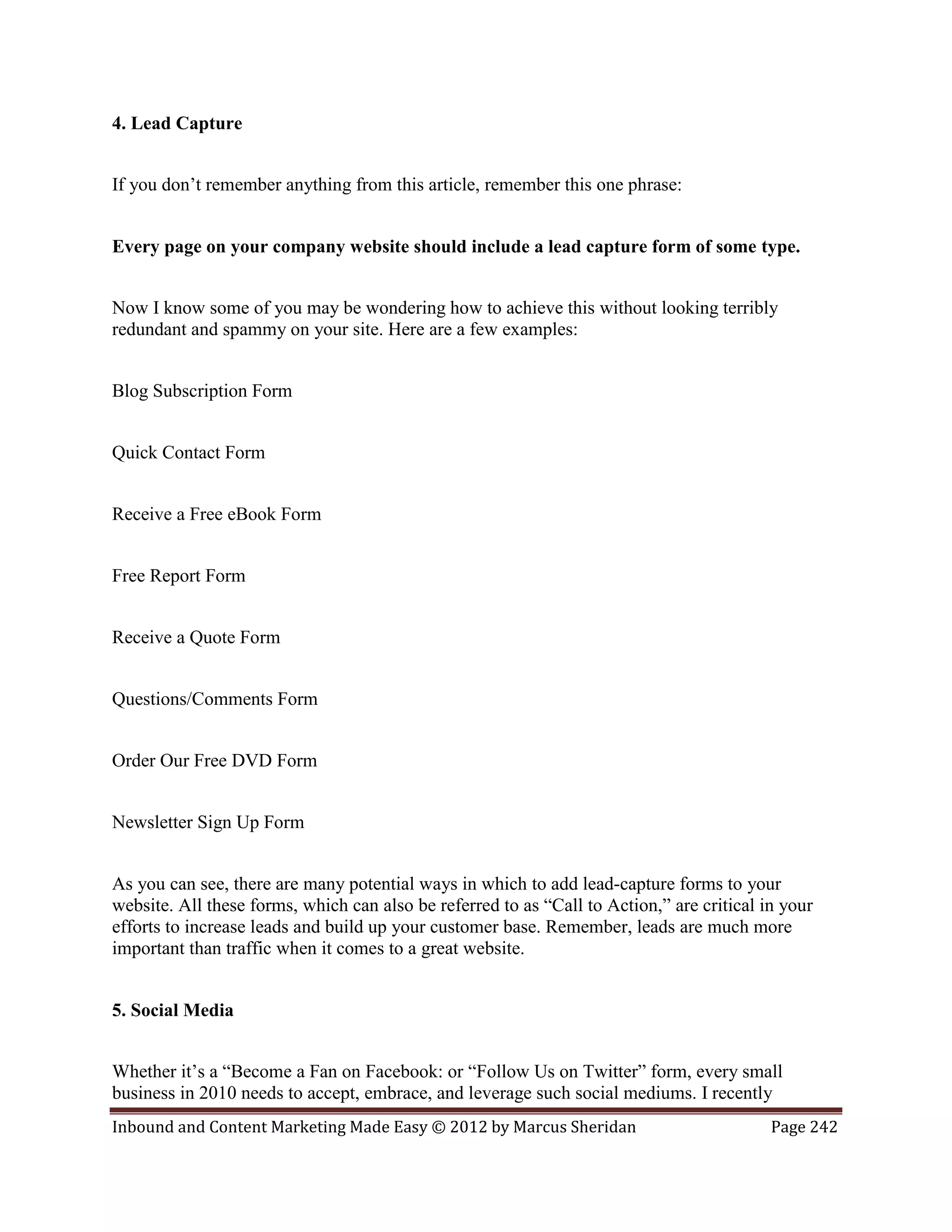 4. Lead Capture


If you don’t remember anything from this article, remember this one phrase:


Every page on your company website should include a lead capture form of some type.


Now I know some of you may be wondering how to achieve this without looking terribly
redundant and spammy on your site. Here are a few examples:


Blog Subscription Form


Quick Contact Form


Receive a Free eBook Form


Free Report Form


Receive a Quote Form


Questions/Comments Form


Order Our Free DVD Form


Newsletter Sign Up Form


As you can see, there are many potential ways in which to add lead-capture forms to your
website. All these forms, which can also be referred to as “Call to Action,” are critical in your
efforts to increase leads and build up your customer base. Remember, leads are much more
important than traffic when it comes to a great website.


5. Social Media


Whether it’s a “Become a Fan on Facebook: or “Follow Us on Twitter” form, every small
business in 2010 needs to accept, embrace, and leverage such social mediums. I recently
Inbound and Content Marketing Made Easy © 2012 by Marcus Sheridan                          Page 242
 