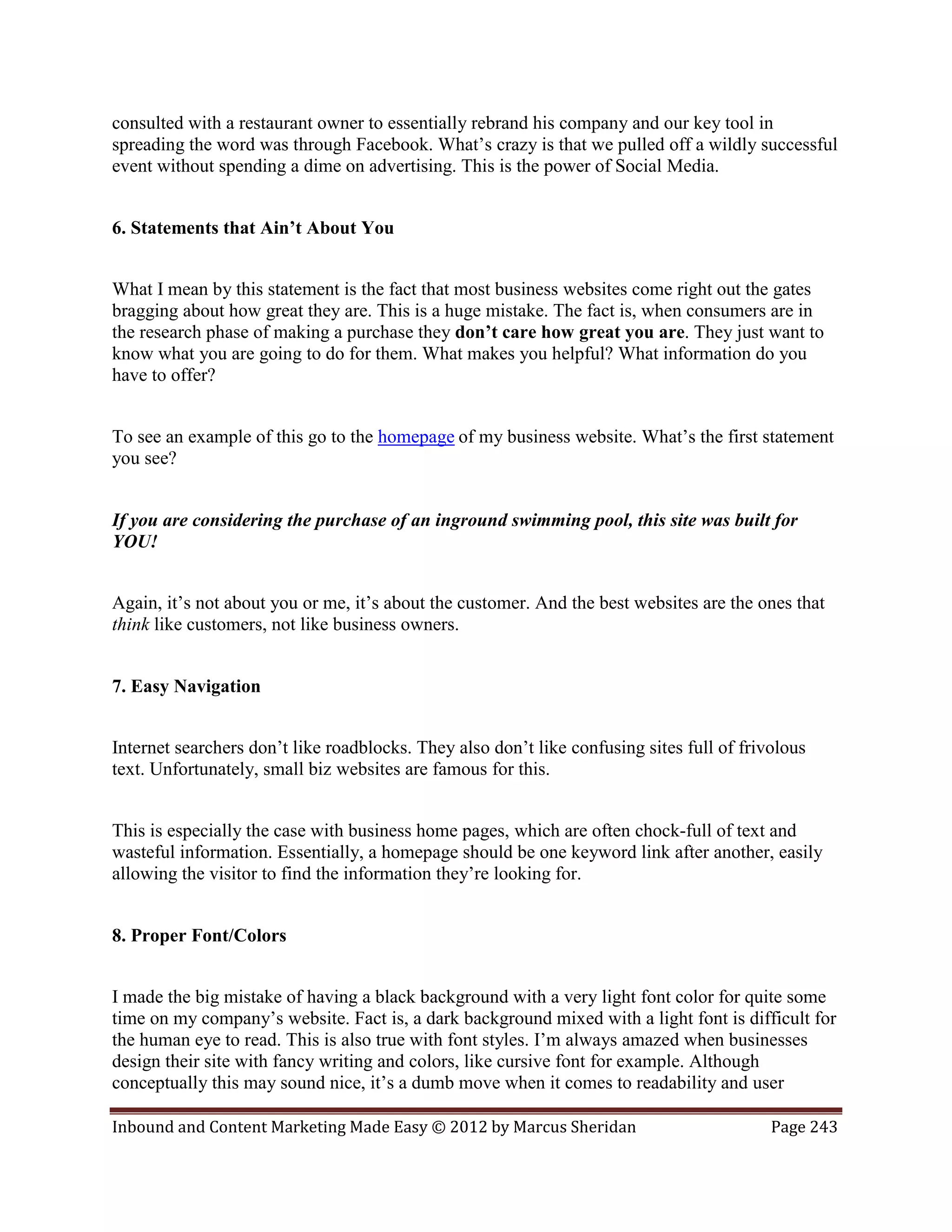 consulted with a restaurant owner to essentially rebrand his company and our key tool in
spreading the word was through Facebook. What’s crazy is that we pulled off a wildly successful
event without spending a dime on advertising. This is the power of Social Media.


6. Statements that Ain’t About You


What I mean by this statement is the fact that most business websites come right out the gates
bragging about how great they are. This is a huge mistake. The fact is, when consumers are in
the research phase of making a purchase they don’t care how great you are. They just want to
know what you are going to do for them. What makes you helpful? What information do you
have to offer?


To see an example of this go to the homepage of my business website. What’s the first statement
you see?


If you are considering the purchase of an inground swimming pool, this site was built for
YOU!


Again, it’s not about you or me, it’s about the customer. And the best websites are the ones that
think like customers, not like business owners.


7. Easy Navigation


Internet searchers don’t like roadblocks. They also don’t like confusing sites full of frivolous
text. Unfortunately, small biz websites are famous for this.


This is especially the case with business home pages, which are often chock-full of text and
wasteful information. Essentially, a homepage should be one keyword link after another, easily
allowing the visitor to find the information they’re looking for.


8. Proper Font/Colors


I made the big mistake of having a black background with a very light font color for quite some
time on my company’s website. Fact is, a dark background mixed with a light font is difficult for
the human eye to read. This is also true with font styles. I’m always amazed when businesses
design their site with fancy writing and colors, like cursive font for example. Although
conceptually this may sound nice, it’s a dumb move when it comes to readability and user

Inbound and Content Marketing Made Easy © 2012 by Marcus Sheridan                          Page 243
 