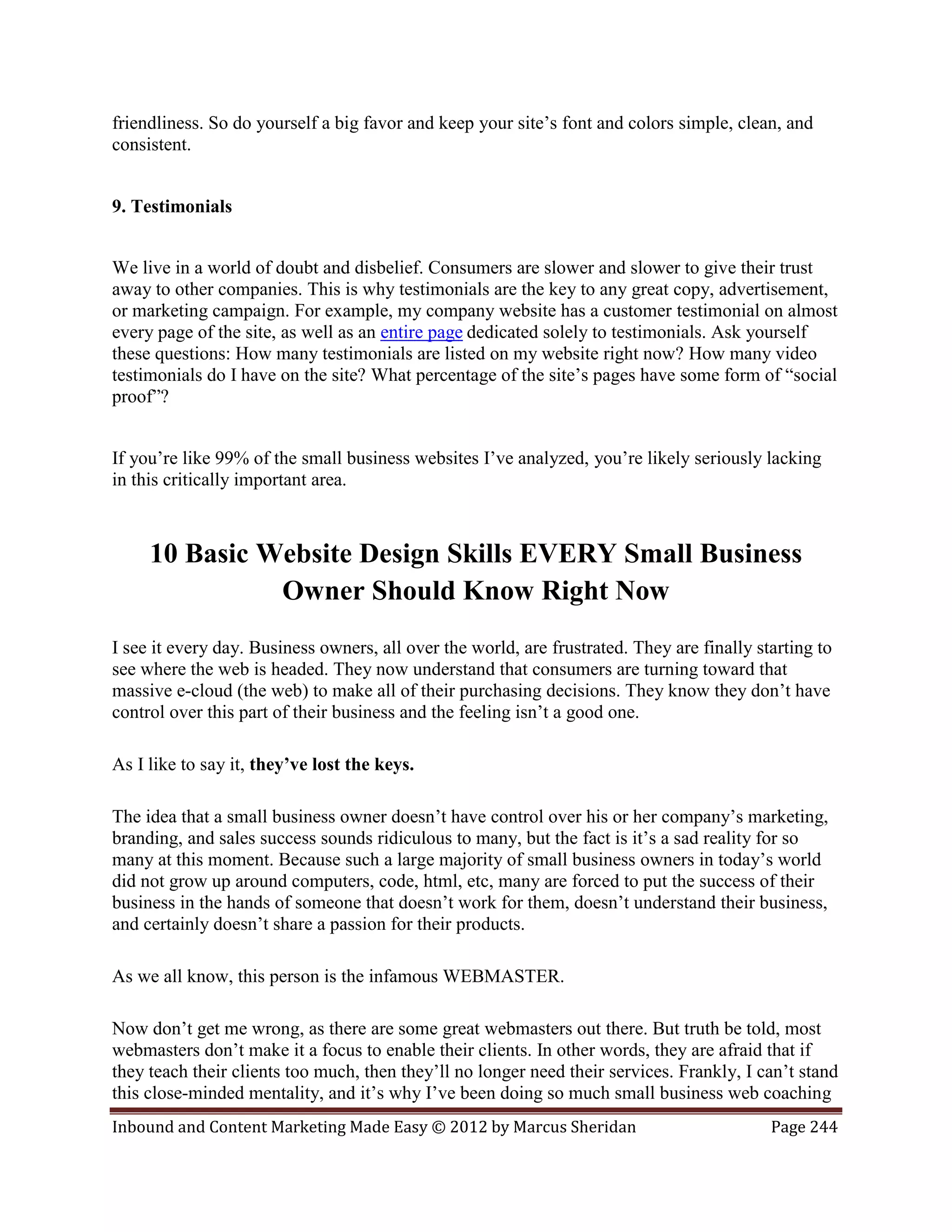friendliness. So do yourself a big favor and keep your site’s font and colors simple, clean, and
consistent.


9. Testimonials


We live in a world of doubt and disbelief. Consumers are slower and slower to give their trust
away to other companies. This is why testimonials are the key to any great copy, advertisement,
or marketing campaign. For example, my company website has a customer testimonial on almost
every page of the site, as well as an entire page dedicated solely to testimonials. Ask yourself
these questions: How many testimonials are listed on my website right now? How many video
testimonials do I have on the site? What percentage of the site’s pages have some form of “social
proof”?


If you’re like 99% of the small business websites I’ve analyzed, you’re likely seriously lacking
in this critically important area.



     10 Basic Website Design Skills EVERY Small Business
               Owner Should Know Right Now
I see it every day. Business owners, all over the world, are frustrated. They are finally starting to
see where the web is headed. They now understand that consumers are turning toward that
massive e-cloud (the web) to make all of their purchasing decisions. They know they don’t have
control over this part of their business and the feeling isn’t a good one.

As I like to say it, they’ve lost the keys.

The idea that a small business owner doesn’t have control over his or her company’s marketing,
branding, and sales success sounds ridiculous to many, but the fact is it’s a sad reality for so
many at this moment. Because such a large majority of small business owners in today’s world
did not grow up around computers, code, html, etc, many are forced to put the success of their
business in the hands of someone that doesn’t work for them, doesn’t understand their business,
and certainly doesn’t share a passion for their products.

As we all know, this person is the infamous WEBMASTER.

Now don’t get me wrong, as there are some great webmasters out there. But truth be told, most
webmasters don’t make it a focus to enable their clients. In other words, they are afraid that if
they teach their clients too much, then they’ll no longer need their services. Frankly, I can’t stand
this close-minded mentality, and it’s why I’ve been doing so much small business web coaching
Inbound and Content Marketing Made Easy © 2012 by Marcus Sheridan                           Page 244
 